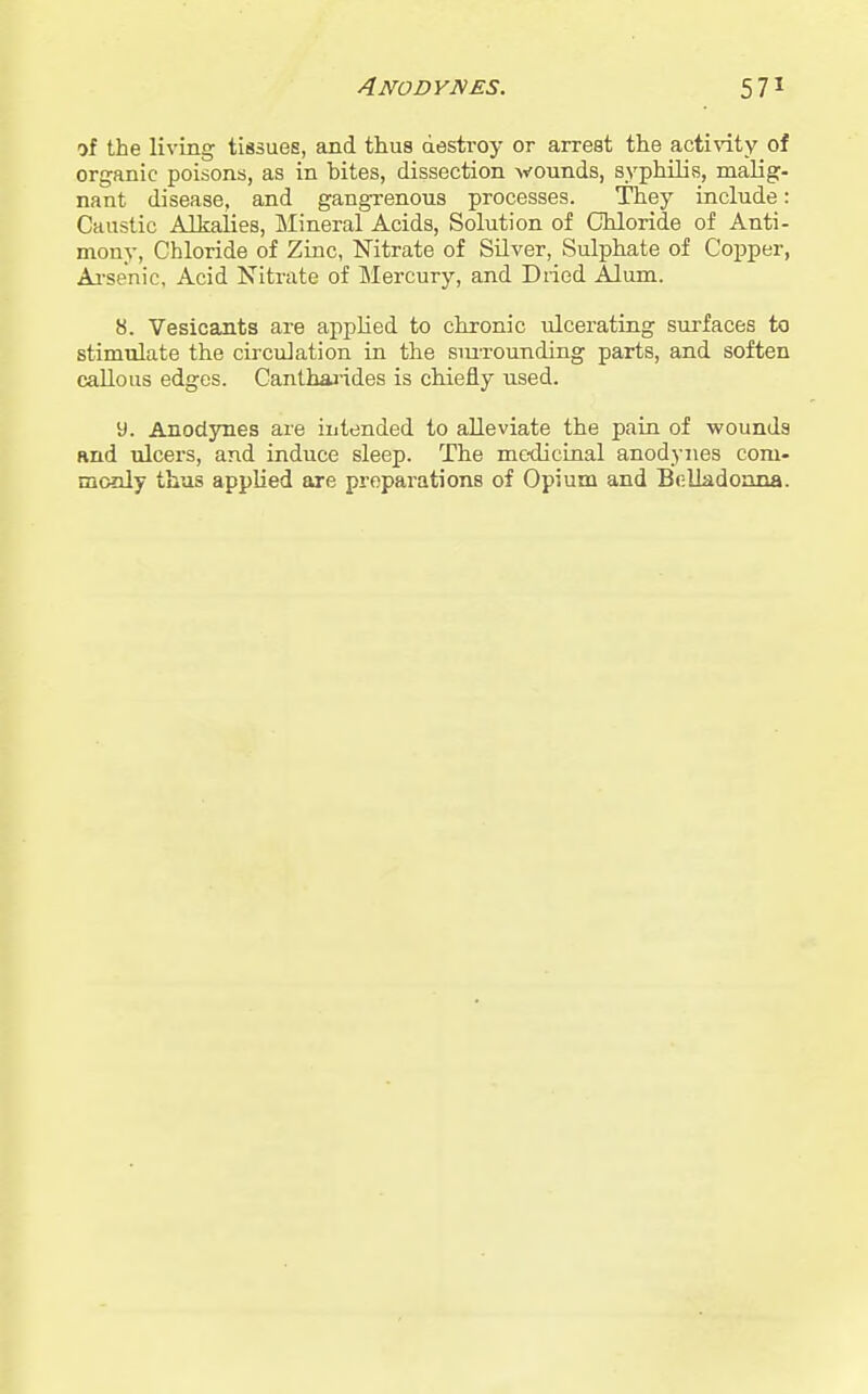 ni the living tissues, and thus destroy or arrest the acti%dty of organic poisons, as in bites, dissection wounds, syphilis, malig- nant disease, and gangrenous processes. They include: Caustic Alkalies, Mineral Acids, Solution of Chloride of Anti- mony, Chloride of Zinc, Nitrate of Silver, Sulphate of Copper, Ai-senic, Acid Nitrate of Mercury, and Dried Alum. 8. Vesicants are applied to chronic ulcerating surfaces to stimulate the circulation in the smxounding parts, and soften callous edges. Canthaj-ides is chiefly used. 9. Anodynes are intended to alleviate the pain of wounds and ulcers, and induce sleep. The mc-dicinal anodynes com- monly thus appKed are preparations of Opium and Belladonna.