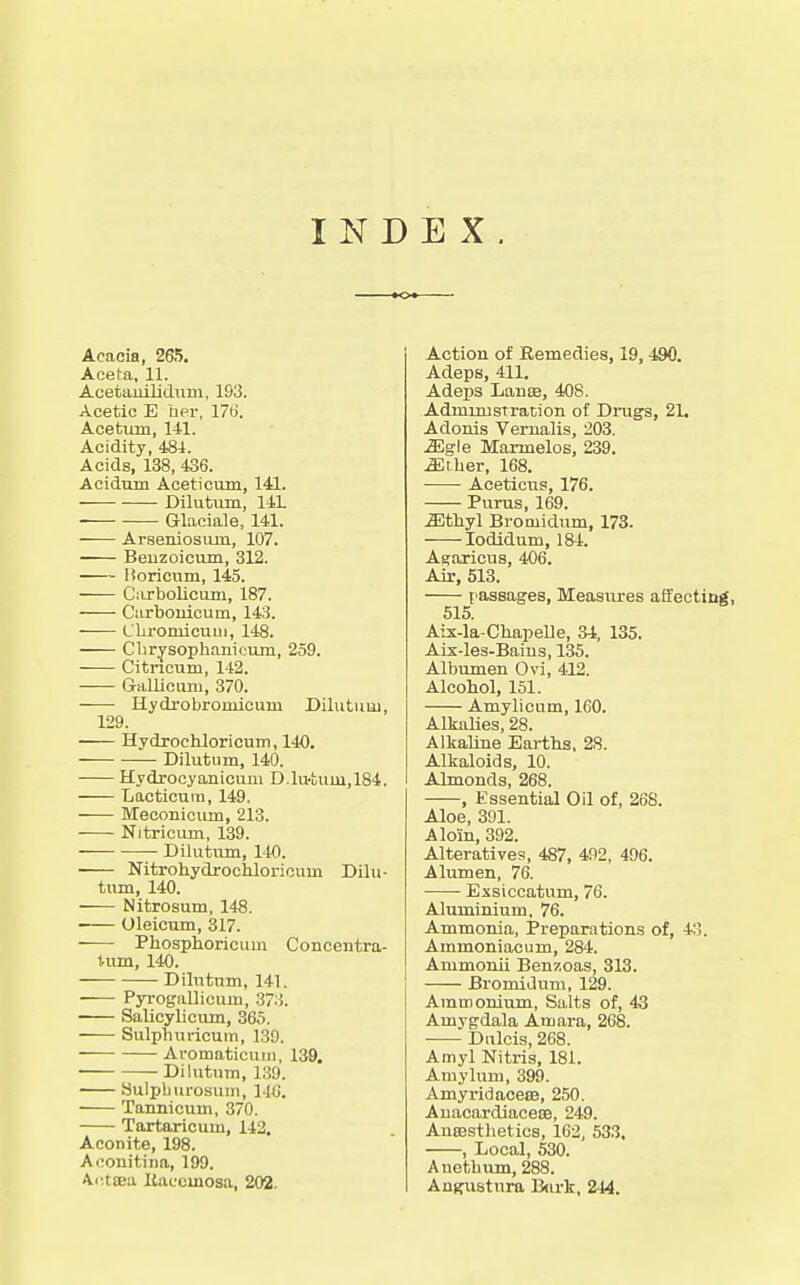 INDEX Acacia, 265, Aceta, 11. Acetaiiilidiim, 193. Acetic E her, 176. Aoetum, 141. Acidity, 484. Acids, 138, 436. Acidum Aceticum, 141. Dilutum, 14L Glaciale, 141. Arseniosmn, 107. Beuzoicum, 312. lioricnm, 145. Ciirboliciun, 187. Carbouicum, 143. L'liromicuui, 148. Clirysoplianicum, 259. Citricum, 142. Gallicum, 370. Hydi-obromicum Dilutum, 129. Hydroehloricum, 140. Dilutum, 140. Hydrocyanicum D.lu-tuui,184. Lacticum, 149. Meconicuni, 213. Nitricum, 139. Dilutum, 140. Nitrohydrochloricum Dilu- tum, 140. Nitrosum, 148. ■ Ulelcum, 317. Phosphoricum Concentra- Uim, 140. Dilutum, 141. Pyrogallicum, 37.i. Salicylicum, 365. Sulphuricum, 139. Aromaticuiii, 139. Dilutum, 139. Sulpliurosum, 14G. Tannicum, 370. Tartaricum, 142. Aconite, 198. Aconitina, 199. Adteea Kaccmosa, 202. Action of Kemedies, 19, 490. Adeps, 411. Adeps Lanse, 408. Administration of Drags, 2L Adonis Vernalis, 203. Mg\e Marmelos, 239. Miher, 168. Aceticus, 176. Purus, 169. Mfhyl Bromidum, 173. lodidum, 184. A^aricus, 406. Air, 513. passages, Measures affecting, 515. Aix-la-Cbapelle, 34, 135. Aix-les-Baius, 135. Albumen Ovi, 412. Alcohol, 151. Amylicum, 160. Alkalies, 28. Alkaline Earths, 28. Alkaloids, 10. Almonds, 268. , Essential Oil of, 268. Aloe, 391. A loin, 392. Alteratives, 487, 492, 496. Alumen, 76. Exsiccatum, 76. Aluminium, 76. Ammonia, Preparations of, 4:5. Ammoniacum, 284, Ammonii Benzoas, 313. Bromidum, 129. Ammonium, Siilts of, 4-3 Amygdala Amara, 268. Dulcis, 268. Amyl Nitris, 181. Amylum, 399. AmyridacecB, 250. Anacardiacese, 249. AuBsstlietics, 162, 533. , Local, 530. Auetbum, 288. Anguatnra B(irk, 244.