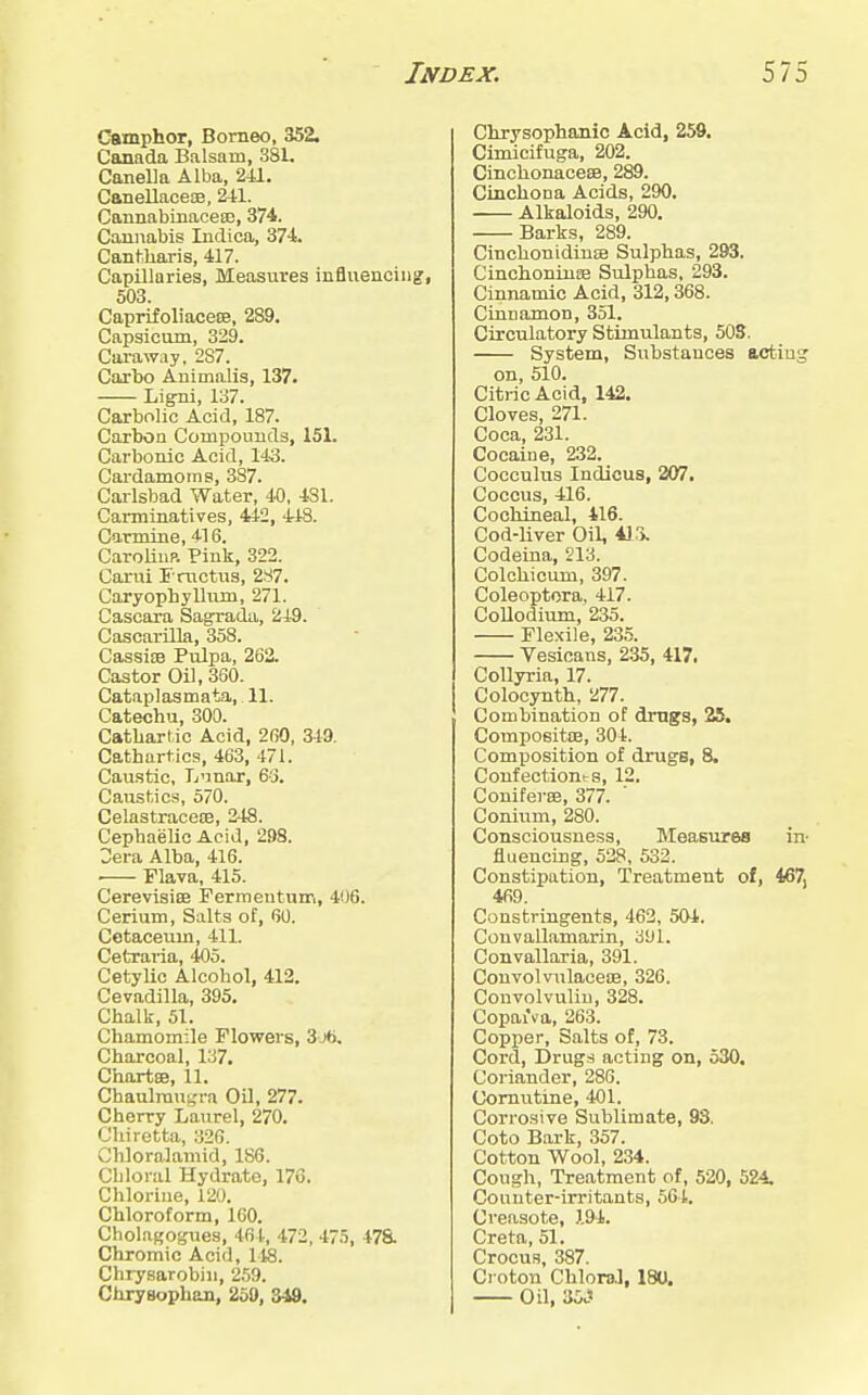 Camphor, Borneo, 352. Canada Balsam, 3S1. CajieUa Alba, 241. CanellaceiE, 241. Cannabinacea3, 374. Cannabis Indica, 374. Cantiliaris, 417. Capillaries, Measures influencing, 503. CaprifoliacetE, 289. Capsicum, 329. Caraway. 287. Caxbo Animalis, 137. Ligni, 137. Carbolic Acid, 187. Carbon Compounds, 151. Carbonic Acid, 143. Cardamoms, 387. Caxlsbad Water, 40, 431. Carminatives, 442, 418. Carmine, 416. CaroUup. Pink, 322. Carui F mctxjs, 287. Caryophylkim, 271. Cascara Sagrada, 249. Cascarilla, 358. Cassiae Pulpa, 262. Castor Oil, 360. Cataplasmata, 11. Catechu, 300. Catbarlic Acid, 260, 349. Cathartics, 463, 471. Caustic, Tj'inar, 63. Caustics, 570. Celastraceoe, 248. Cephaelic Acid, 298. 2era Alba, 416. Flava, 415. CerevisiEB Fermeutum, 406. Cerium, Salts of, 60. Cotaceum, 411. Cetraria, 405. Cetylic Alcohol, 412. Cevadilla, 395. Chalk, 51. Chamomile Flowers, Sjb. Charcoal, 137. Chartse, 11. Chaulraugra Oil, 277. Cherry Laurel, 270. Ohiretta, 326. ClJoralaniid, 186. Chloral Hydrate, 176. Chlorine, 120. Chloroform, 160. Cholagogues, 461., 472, 475, 47a Chromic Acid, 148. Chiysarobin, 'i.'jO. Chryeophan, 259, 349. Chrysophanic Acid, 259. Cimicifuga, 202. Cinchonacese, 289. Cinchona Acids, 290. Alkaloids, 290. Barks, 289. Cinchonidin£B Sulphas, 293. Cinchoninse Sulphas, 293. Cinnamic Acid, 312,368. Cinnamon, 351. Circulatory Stimulants, 503. System, Substances acting on, 510. Citric Acid, 142. Cloves, 271. Coca, 231. Cocaine, 232. Cocculus Indicus, 207, Coccus, 416. Cochineal, 416. Cod-liver Oil, 4ir>. Codeina, 213. Colchicum, 397. Coleoptora, 417. Collodium, 235. Flexile, 235. Vesioans, 235, 417. CoUyria, 17. Colocynth, 277. Combination of drugs, 25. Compositce, 304. Composition of drugs, 8. Confeotionts, 12. Coniferee, 377. Conium, 280. Consciousness, Measures in^ fluencing, 528, 532. Constipation, Treatment of, 467, 469. Constringents, 462, 501. Convailamarin, 391. Convallaria, 391. ConvolvulaceiE, 326. Convolvuliu, 328. Copaxva, 263. Copper, Salts of, 73. Cord, Drugs acting on, 530. Coriander, 286. Comutine, 401. Corrosive Sublimate, 93. Coto Bark, 357. Cotton Wool, 234. Cough, Treatment of, 520, 524. Counter-irritants, 504. Creasote, 194. Creta, 51. Crocus, 387. Croton Chloral, 180. Oil, 35.'