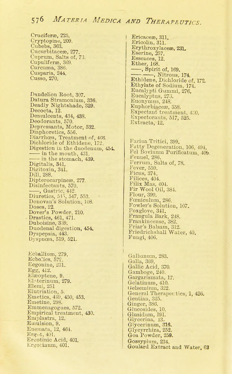 Cruciferaj, 225. Cryptopine, 209. Cubebs, 363. Ciicurbitaceee, 277. Cuprum, Salts of, 7j. Cupuliferte, 369. Curcuma, 386. Cusparia, 244. Cusso, 270. Dandelion Boot, 307. Datura Stramonium, 336. Deadly Nightshade, 329. Decocta, 12. Demulcents, 434, 438. Deodorants, 570. Depressants, Motor, 532. Diaphoretics, 556. Diarrhoea, Treatment of, 466. Dichloride of Etbideiie, 172. Digestion in the duodenum, 451. in the mouth, 431. in the stomach, 439. Digitalis, ail. Dieitoxin, 341. Dill, 288. Dipterocarpineee, 277. Disinfectants, 570. , Gastric, 442. Diuretics, 51-1, 547, 553. Donovan's Solution, 108. Doses, 22. Dover's Powder, 210. Drastics, 461, 471. Duboisine, 3:i9. Duodenal digestion, 45'i. Dyspepsia, 443. Dyspnoea, 519, 521. Kcballium, 279. Ecbo'ics, 57?. Ecgouine, 231. Egg, 412. Elasoptene, 9. Kl.' terinum, 279. Elerai, 251 Elutriation, 5. Emetics, 449, 450, 453. Emetine, 298. Emmeniigogues, 572. Empirical treatment, 430. Em])lastra, 12. Emulsion, 9. Eneniata, 12, 464. Krgut, 401. Ertrotinic Acid, 401, Ersfotiuum, 401. I Ericaceae, 311. EricoUn. 311. Erythxoxylaceae, 231, Eserine, 257. Essences, 12. Ether, 168. , Spirit of, 169, , Nitrous, 174 Ethidene, Dichloride of, 172, Ethylate of Sodium, 174. Eucal.vpti Gummi, 276. Eucalyijtus, 27o. Euonymus, 248. Euphorbiaceaj, 358. Expectant treatment, 4C0. Kxpectorauts, 517, 525. Extracta, 12. Farina Tritici, 399. Patty Degeneration, 106, 494. Fel Boviuum Purificatumj 409 Fennel, 236. Ferrum, Salts of, 78. Fever, 559. Picus, 374. Filices, 404. FiUx Mas, 404. Fir Wool Oil, ,384. Flour, 399. Fceniculum, 286. Fowler's Solution, 107. Foxglove, 311. Frangula Bark, 248. Frankincense, 382. Friar's Balsam, 312. Friedi-icbshall Water, 40. Fungi, 406. Galbanum, 283. Galla, 369. Gallic Acid, 370. Gamboge, 240. Gargarismata, 17. Gelatinum, 410. Helseminm, 322. General Theriipertics, 1, 426. Gentian, 325. Ginger, 386. Glucosides, 10. Glusidum, 191. Glyccrina, 13. Glycerinum, 316. Glycyrrhiza, 252. Goa Powder, 259. Gossypinm, 234. Goulard Extract and Water, 63