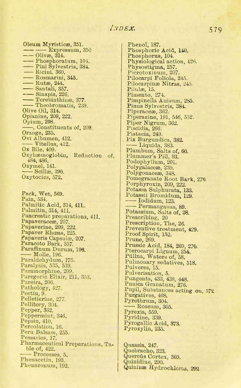lyDEX. Olemn Myristic®, 351. Expressum, 350 0Uv8B, 314. Phosphoratum, 101. Piiii Sylvestris, 384. EiciuL 360. Eosmarini, 345. Eut8B, 244. Santali, 357. Sinapis, 226. Terebinthiuee, 377. Theobromatis, 239. OUve OU, 314. Opianine, 209, 222. Opium, 208. , Constituents of, 209. Orauge, 235. Ovi Albumen, 412. Vitellus, 412. Ox Bile, 409. Oxyh£emoglobiu, Reduction of, 484,486. Oxymel, 141. ScilliE, 390. Oxytocics, 572, Pack, Wet, 569. Pain, 534. Palmitic Acid, 314, 411. Palmitin, 314, 411. Pancreatic prejiaiationa, 4U. PapaveracesB, 207. Papaverine, 209, 222. Papaver Ehceas, 225. ifapaveris Capauloe, 207. Paracoto Bark, 357. Paraffinum Durum, 196. Molle, 196. Paraldehydura, 175. Paralysis, 535, 539. Paramorpliiue, 209. Paregoric Elixir, 211, 353. Pareira, 206. Pathology, 42. Pectiu, 9. Pelletieriue, 277. Pellitory, 304. Pepper, 362. Peppermint, 346, Pepsin, 410. Percolation, 16. Peru Balsam, 255. Pessaries, 17. Pharmaceutical Preparations, Ta- ble of, 422. Processes, 5. Phenacetin, 193. Pheuazouum, 192. Phenol, 187. Phosphoric Acid, 140. Phosphorus, 104. Physiological action, 42fi. Physostigma, 257. Picrotoxinum, 207. Pilocarpi FoUola, 24.=>. Pilocarpinse Nitras, 245. PilulsB, 15. Pimento, 274. Pimpinella Auisnm, 285. Pinus Sylvestris, 384. Piperaceee, 362. Piperazine, 191, 516, 552. Piper Nigrum, 362. Piscidia, 266. Pistacia, 249. Pix Burgundica, 382. Liquida, 383. Plumbum, Salts of, 60. Plummer's Pill, 93. Podophyllum, 201. Polygalaceae, 239. PolygonacecB, 34a Pomegranate Eoot Bark, 276 Porphyroxin, 209, 222. Potassa Sulphuvata, 133. Potassii Bromidum, 129. lodidum, 123. Permangaiias, 89. Potassium, Salts of, 28. Prescribing, 20 Prescription, The, 26. Preventive treatment, 429. Proof Spirit, 152. Pi-une, 269. Prussic Acid, 184, 269, 270. Pterocai-pi Lignum, 254. PiiUna, Waters of, 58. Pulmonary sedatives, 518. Pulveres, 15. Pulverisation, 5. Pungents, 433, 438, 448. Punica Granatum, 276. Pupil, Substances acting on, Purgatives, 468. Pyrethrum, 304. Eoseum, 305. Pyrexia, 559. Pyridine, 339. Pyrogallic Acid, 373. PyroxyUn, 235. Quassia, 247. Quebracho, 323. Quercfls Cortex, 369. Quinidine, 290. Quiuina9 Hydj-ocMoras, 292