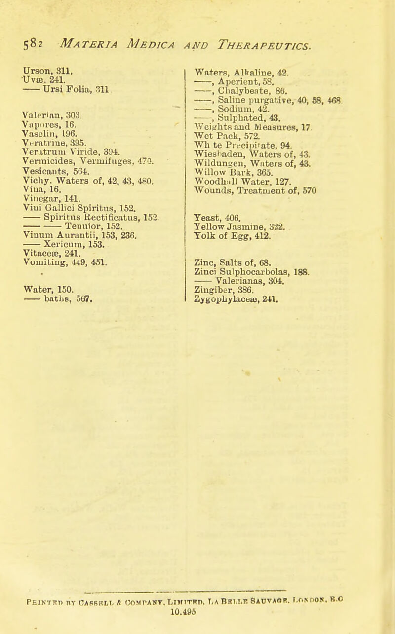 Urson, 311, •UvtB, 241. Ursi Folia, 311 Valprian, 303. Vnpnres, 16. Vasuliii, 196. Vi ratrine, 395. Veratruui V'iride, 394. Vermicides, Vermifuges, 470. Vesicants, 504. Vichy. Waters of, 42, 43, 480. Viua, 16. Vinegar, 141. Viui Gallici Spiritns, 162. Spiritns Kectiflcatus, 152. Teiiuior, 152. Viuum Aurautii, 153, 236. Xericnm, 153. Vitacece, 241. Vomiting, 449, 451. Water, 150. batliB, 567. Waters, Alkaline, 42. , Aperient, 58. , Clialybeate, 86. , Saline purgative, 40, 58, 4<58 , Sodium, 42. , Sulphated, 43. Weiy-htsaud Measures, 17. Wet Pack, 572. Wh te Precipi'ate, 94. Wiesliaden, Waters of, 43. Wildunsen, Waters of, 43. WUlow Bark, 365. Woodh.ill Water, 127. Wounds, Treatment of, 570 Yeast, 406. Yellow Jasmine, 332. Yolk of Egg, 412. Zinc, Salts of, 68. Zinci Sulphocarbolas, 188. Valerianas, 304. Zingiber, 386. Zygopliylaceas, 241, PEINTKn nv CJASBRLL * COMrAST. LIMITKP, LaBBI.I.K SAnVAOB. I.f.MIOK. 10.495