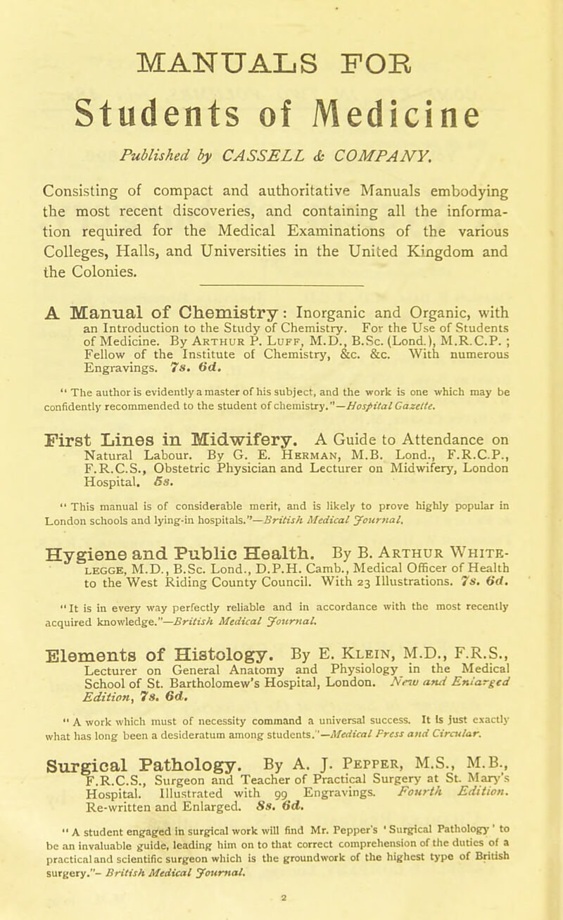 MANUALS FOR Students of Medicine Published by CASSELL & COMPANY. Consisting of compact and authoritative Manuals embodying the most recent discoveries, and containing all the informa- tion required for the Medical Examinations of the various Colleges, Halls, and Universities in the United Kingdom and the Colonies. A Manual of Chemistry: Inorganic and Organic, with an Introduction to the Study of Chemistry. For the Use of Students of Medicine. By Arthur P. Luff, M.D., B.Sc. (Lond.), M.R.C.P. ; Fellow of the Institute of Chemistry, &c. &c. With numerous Engravings. 7s. 6d. ** The author is evidently a master of his subject, and the work is one which may be confidently recommended to the student of chemistry.—//oi/iVa/ Gazette. First Lines in Midwifery. A Guide to Attendance on Natural Labour. By G. E. Herman, M.B. Lond., F.R.C.P., F.R.C.S., Obstetric Physician and Lecturer on Midwifery, London Hospital. Bs.  This manual is of considerable merit, and is likely to prove highly popular in London schools and lying-in hospitals.—British Medical journal. Hygiene and Public Health. By B. Arthur White- LEGGE, M.D., B.Sc. Lond., D.P.H. Camb., Medical Officer of Health to the West Riding County Council. With 23 Illustrations. 7s. (id. It is in every way perfectly reliable and in accordance with the most recently acquired knowledge.—British Medical youriial. Elements of Histology. By E. Klein, M.D., F.R.S., Lecturer on General Anatomy and Physiology in the Medical School of St. Bartholomew's Hospital, London. Nfnv ami Enlarged Edition, 7s. 6d.  A work which must of necessity command a universal success. It Is just exactly what has long been a desideratum among students.—il/irrftra/ Press and Cirmlar. Surgical Pathology. By A. J. Pepper, M.S., M.B., F.R.C.S., Surgeon and Teacher of Practical Surgery at St. Mar>''s Hospital. Illustrated with 99 Engravings. Fourth Edition. Re-written and Enlarged. 8s. 6d.  A student engaged in surgical work will find Mr. Pepper's ' Surgical Pathology'' to be an invaluable guide, leading him on to that correct comprehension of the duties of a practical and scientific surgeon which is the groundwork of the highest type of British surgery.- British Medical journal.