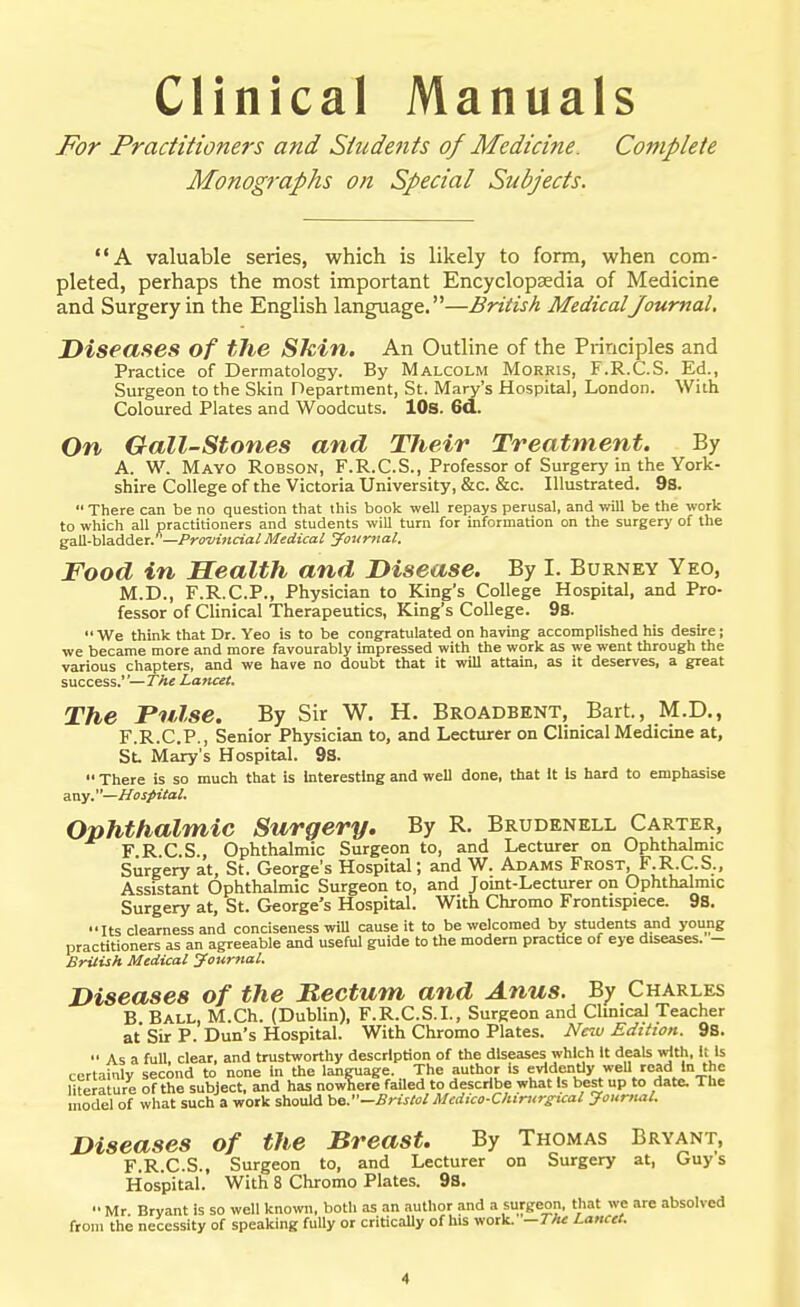 Clinical Manuals For Practitioners and Students of Medicine. Complete Monographs on Special Subjects, A valuable series, which is likely to form, when com- pleted, perhaps the most important Encyclopaedia of Medicine and Surgery in the English language.—British MedicalJournal, Diseases of the Shin. An Outline of the Principles and Practice of Dermatology. By Malcolm Morris, F.R.C.S. Ed., Surgeon to the Skin Department, St. Mary's Hospital, London. With Coloured Plates and Woodcuts. lOs. 6d. On Gall-stones and Their Treatment. By A. W. Mayo Robson, F.R.C.S., Professor of Surgery in the York- shire College of the Victoria University, &c. &c. Illustrated. 98.  There can be no question that this book well repays perusal, and will be the work to which all practitioners and students will turn for information on the surgery of the ^sM-HadieT. —Provincial Medical Jaiimal. Food in Health and Disease. By I. Burney Yeo, M.D., F.R.C.P., Physician to King's College Hospital, and Pro- fessor of Clinical Therapeutics, King's College. 9S.  We think that Dr. Yeo is to be congratulated on having accomplished his desire; we became more and more favourably impressed with the work as we went through the various chapters, and we have no doubt that it will attain, as it deserves, a great success.—rAe Lancet. The Pulse. By Sir W. H. Broadbent, Bart., M.D., F.R.C.P., Senior Physician to, and Lecturer on Clinical Medicine at, Sl Mary's Hospital. 9S.  There is so much that is interesting and well done, that It Is hard to emphasise any.—Hosfieal. Ophthalmic Surgery. By R. Brudenell Carter, F R C.S., Ophthalmic Surgeon to, and Lecturer on Ophthalmic Surgery at, St. George's Hospital; and W. Adams Frost, F.R.C.S., Assistant Ophthalmic Surgeon to, and Joint-Lecturer on Ophthalmic Surgery at, St. George's Hospital. With Chromo Frontispiece. 9S. Its clearness and conciseness wiU cause it to be welcomed by students and young practitioners as an agreeable and useful guide to the modern practice of eye diseases. - British Medical Journal. Diseases of the Rectum and Anus, By Charles B Ball, M.Ch. (Dublin), F.R.C.S.I., Surgeon and Clinical Teacher at Sir P. Dun's Hospital. With Chromo Plates. Ne7u Edition. 9s.  As a full, clear, and trustworthy description of the diseases which It deals \rfth, li Is certainly second to none in the language. The author is evidently weU road In the mera ure of the subject, and has nowliere faUed to describe what Is best up to date. The model of what such a work should be.—Bristol Medico-Chirurgual Journal. Diseases of the Breast. By Thomas Bryant, F.R.C.S., Surgeon to, and Lecturer on Surgery at, Guys Hospital. With 8 Chromo Plates. 9s. •• Mr. Bryant is so well known, both as an author and a surgeon, that we are absolved from the necessity of speaking fully or criticaUy of his work. —TMt Lancet. A