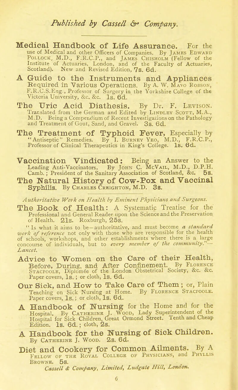 Published by Cassell Company. Medical Handbook of Life Assurance. For the use of Medical and other OfBcers of Companies. By James Edward Pollock, M.D., F.R.C.P., and James Chisholm (Fellow of the Institute of Actuaries, London, and of the Faculty of Actuaries, Scotland). New and Revised Edition, 7s. 6d. A Guide to the Instruments and Appliances Required in Various Operations. By A. w. Mavq Rouson, F.R.C.S.Eng., Professor of Surgery in the Yorkshire College of the Victoria University, &c. &c. Is. 6d. The Uric Acid Diathesis. By Dr. F. Levison. Translated from the German and Edited by Lindlky Scott, M.A., M.D. Being a Compendium of Recent Investigations on the Pathology and Treatment of Gout, Sand, and Gravel. 3s. 6d. The Treatment of Typhoid Fever, Especially by Antiseptic Remedies. By I. Burnev Yeo, M.D., F.R.C.P., Professor of Clinical Therapeutics in King's College. Is. 6d.. Vaccination Vindicated: Being an Answer to the Leading Anti-Vaccinators. By John C. McVail, M.D., D.P.H. Camb. ; President of the Sanitary Association of Scotland, &c. 5s. The Natural History of Cow-Pox and Vaccinal SyplliliS. By Charles Crkighton, M.D. 3s. Authoritative Work on Health by Eminent Physicians and Surgeons. The Book of Health: A Systematic Treatise for the Professional and General Reader upon the Science and the Preservation of Health. 21s. Ro.xburgh, 25s.  Is what it aims to be—authoritative, and must become a standard work of reference not only with those who are responsible for the health of schools, workshops, and other establishments where there is a_ large concourse of individuals, but to every member of the comniiifiity.— Lancet. Advice to Wonien on the Care of their Health, Before, During, and After Confinement. By Florence Stacpoole, Diplom^e of the London Obstetrical Society, &c. &c. Paper covers. Is. ; or cloth, Is. 6d. Our Sick, and How to Take Care of Them; or, Plain Teaching on Sick Nursing at Home. By Florence Stacpoole. Paper covers, Is.; or cloth, Is. 6d. A Handbook of Nursing for the Home and for the Hospital. By Catherine J. Wood, Lady Superintendent of the Hospital for Sick Children, Great Ormond Street. Tenth and Cheap Edition. Is. 6d. ; cloth, 2s. A Handbook for the Nursing of Sick Children. By Catherine J. Wood. 2s. 6d. Diet and Cookery for Common Ailments. By A Fellow of the Royal College of Physicians, and Phyllis Browne. 53. Cassell & Company, Limited, Liidgate Hill, London.