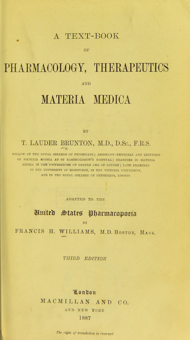 A TEXT-BOOK OF PHARMACOLOGY, THERAPEUTICS AND MATERIA MEDICA BY T. LAUDEE BEUNTON, M.D., D.Sc, F.R.S. FELLOW OF THE ROTA.L COLLEGE OP PHYSICLiNS ; ASSISTANT - PHYSICIAN AXD LECTCREU ON MATERIA MEDICA AT ST BARTHOLOMEW'S HOSPITAL; EXAMINER IN MATERIA MEDICA IK THE UNIVERSITIES OP OXFORD AND OP LONDON ; LATE EXAMDTER IN THE UNIVERSITT OP EDINBURGH, IN THE VICTORIA UNIVERSn'Y, AND IN THE ROYAL COLLEGE OP PHYSICIANS, LONDON ADAPTED TO THE BY FRANCIS H. WILLIAMS, M.D.Boston, Mass. THIRD EDITION HonJjon MACMILLAN AND CO. and new YORK 1887 The right of translation is reserved