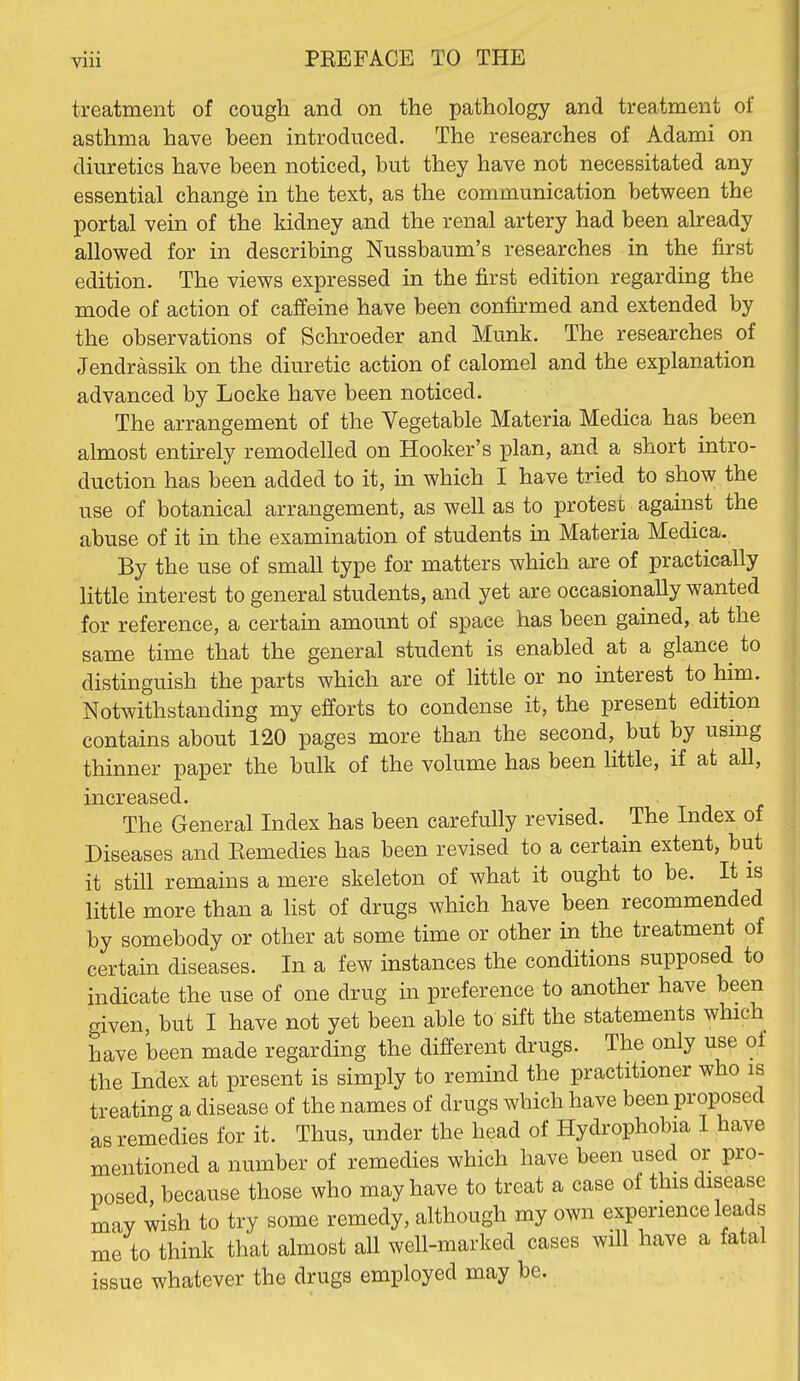 treatment of cough and on the pathology and treatment of asthma have been introduced. The researches of Adami on diuretics have been noticed, but they have not necessitated any essential change in the text, as the communication between the portal vein of the kidney and the renal artery had been already allowed for in describing Nussbaum's researches in the first edition. The views expressed in the j&rst edition regarding the mode of action of caffeine have been confirmed and extended by the observations of Schroeder and Munk. The researches of Jendrassik on the diuretic action of calomel and the explanation advanced by Locke have been noticed. The arrangement of the Vegetable Materia Medica has been almost entirely remodelled on Hooker's plan, and a short intro- duction has been added to it, in which I have tried to show the use of botanical arrangement, as well as to protest against the abuse of it in the examination of students in Materia Medica. By the use of small type for matters which are of practically little interest to general students, and yet are occasionally wanted for reference, a certain amount of space has been gained, at the same time that the general student is enabled at a glance^ to distinguish the parts which are of little or no interest to him. Notwithstanding my efforts to condense it, the present edition contains about 120 pages more than the second, but by using thinner paper the bulk of the volume has been little, if at all, increased. The General Index has been carefully revised. The Index of Diseases and Kemedies has been revised to a certain extent, but it still remains a mere skeleton of what it ought to be. It is little more than a hst of drugs which have been recommended by somebody or other at some time or other in the treatment of certain diseases. In a few instances the conditions supposed to indicate the use of one drug in preference to another have been given, but I have not yet been able to sift the statements which have been made regarding the different drugs. The only use of the Index at present is simply to remind the practitioner who is treating a disease of the names of drugs which have been proposed as remedies for it. Thus, under the head of Hydrophobia I have mentioned a number of remedies which have been used or pro- posed, because those who may have to treat a case of this disease may wish to try some remedy, although my own experience leads me to think that almost all well-marked cases will have a fatal issue whatever the drugs employed may be.