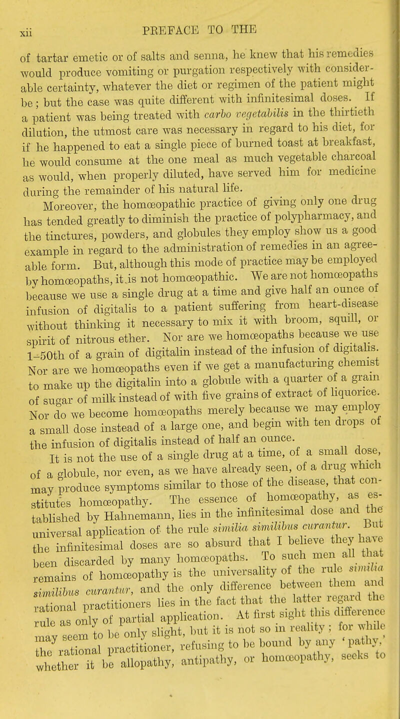 of tartar emetic or of salts and semia, he knew that his remedies would produce vomiting or purgation respectively with consider- able certainty, whatever the diet or regimen of the patient might be; but the case was quite different with infinitesimal doses. ^ If a patient was bemg treated with carho vegetahilis in the thirtieth dilution, the utmost care was necessary in regard to his diet, for if he happened to eat a single piece of burned toast at breakfast, he would consume at the one meal as much vegetable charcoal as would, when properly diluted, have served him for medicme during the remainder of his natural life. Moreover, the homoeopathic practice of giving only one drug has tended greatly to diminish the practice of polypharmacy, and the tinctures, powders, and globules they employ show us a good example in regard to the administration of remedies m an agree- able form. But, although this mode of practice may be employed by homoeopaths, it.is not homoeopathic. We are not homoeopaths because we use a single drug at a time and give half an ounce of infusion of digitahs to a patient suffering from heart-disease without thinkmg it necessary to mix it with broom, squill, or spirit of nitrous ether. Nor are we homoeopaths because we use l-50th of a grain of digitalin instead of the infusion of digitalis. Nor are we homoeopaths even if we get a manufacturmg chemist to make up the digitalin into a globule with a quarter of a gram of sugar of milk instead of with five grains of extract of hquorice. Nor do we become homoeopaths merely because we may employ a small dose instead of a large one, and begin with ten drops of the infusion of digitalis instead of half an ounce. It is not the use of a single drug at a time, of a small dose, of a globule, nor even, as we have already seen, of a drug which may produce symptoms similar to those of the disease that con- stitutes homoeopathy. The essence of homoeopathy, as es- tablished by Hahnemann, hes in the infinitesimal dose and the universal apphcation of the rule siniiMa sinviUMs curantur. But Ze infinitesimal doses are so absurd that I believe they have been discarded by many homoeopaths. To such men all that remains of homeopathy is the universality of the rule srnuUa •S s c«..r, and the only difference be ween them and Xnal practitioners lies in the fact that the rule L only of partial application. At first sight t ns diftereiice may seem to be only slight, but it is not so in reahty ; for whil he rXal practiiioner, refusing to be bound by any 'pathy, Ihetht it he allopathy, antipathy, or homeopathy, seeks to