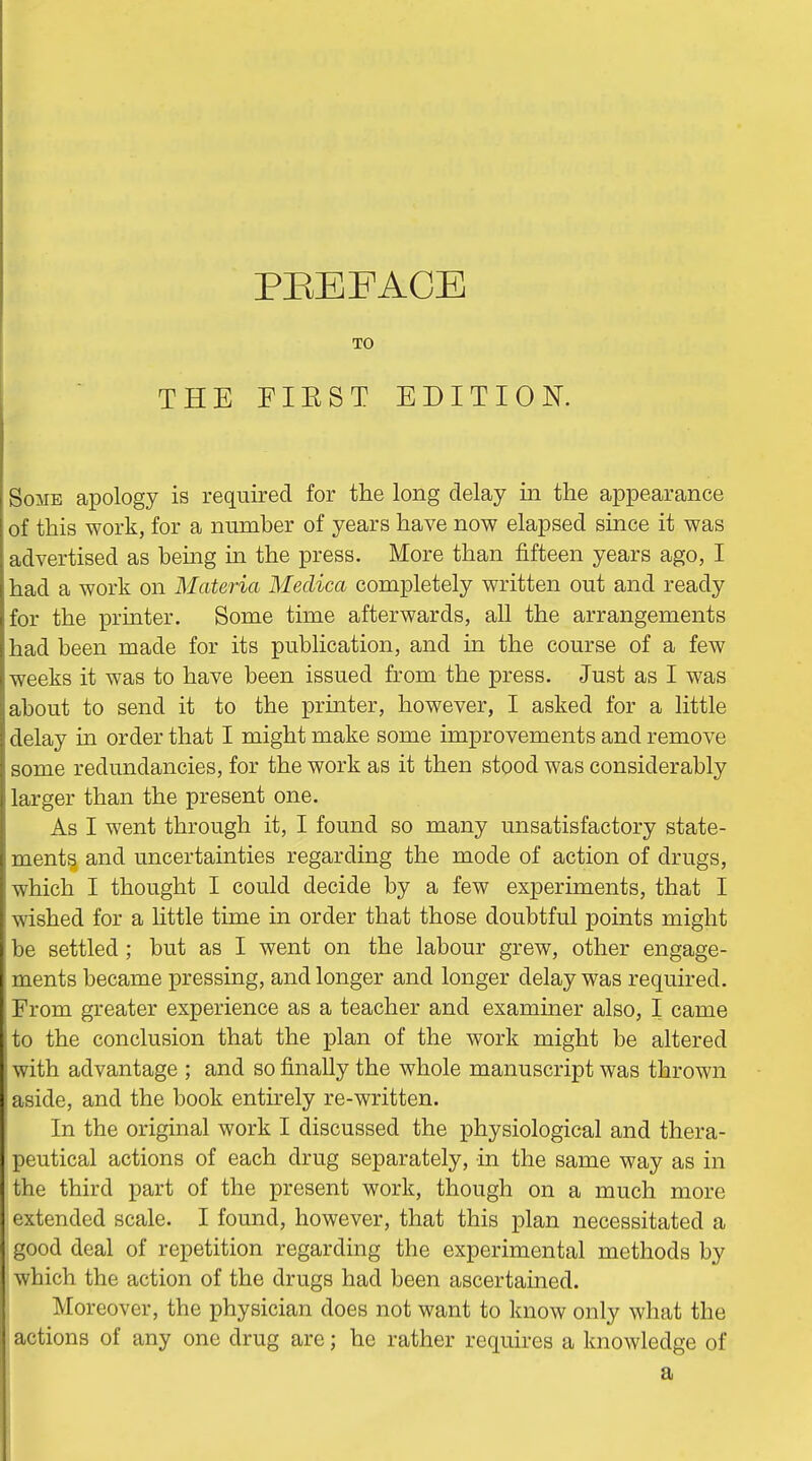 PEEFACB TO THE FIEST EDITION. Some apology is required for the long delay in the appearance of this work, for a number of years have now elapsed since it was advertised as bemg in the press. More than fifteen years ago, I had a work on Materia Medica completely written out and ready for the printer. Some time afterwards, all the arrangements had been made for its publication, and in the course of a few weeks it was to have been issued from the press. Just as I was about to send it to the printer, however, I asked for a little delay in order that I might make some improvements and remove some redundancies, for the work as it then stood was considerably larger than the present one. As I went through it, I found so many unsatisfactory state- ments and uncertainties regarding the mode of action of drugs, which I thought I could decide by a few experiments, that I wished for a httle time in order that those doubtful points might be settled ; but as I went on the labour grew, other engage- ments became pressing, and longer and longer delay was required. From greater experience as a teacher and examiner also, I came to the conclusion that the plan of the work might be altered with advantage ; and so finally the whole manuscript was thrown aside, and the book entirely re-written. In the original work I discussed the physiological and thera- peutical actions of each drug separately, in the same way as in the third part of the present work, though on a much more extended scale. I found, however, that this plan necessitated a good deal of repetition regarding the experimental methods by which the action of the drugs had been ascertained. Moreover, the physician does not want to know only what the actions of any one drug are; he rather requires a knowledge of a