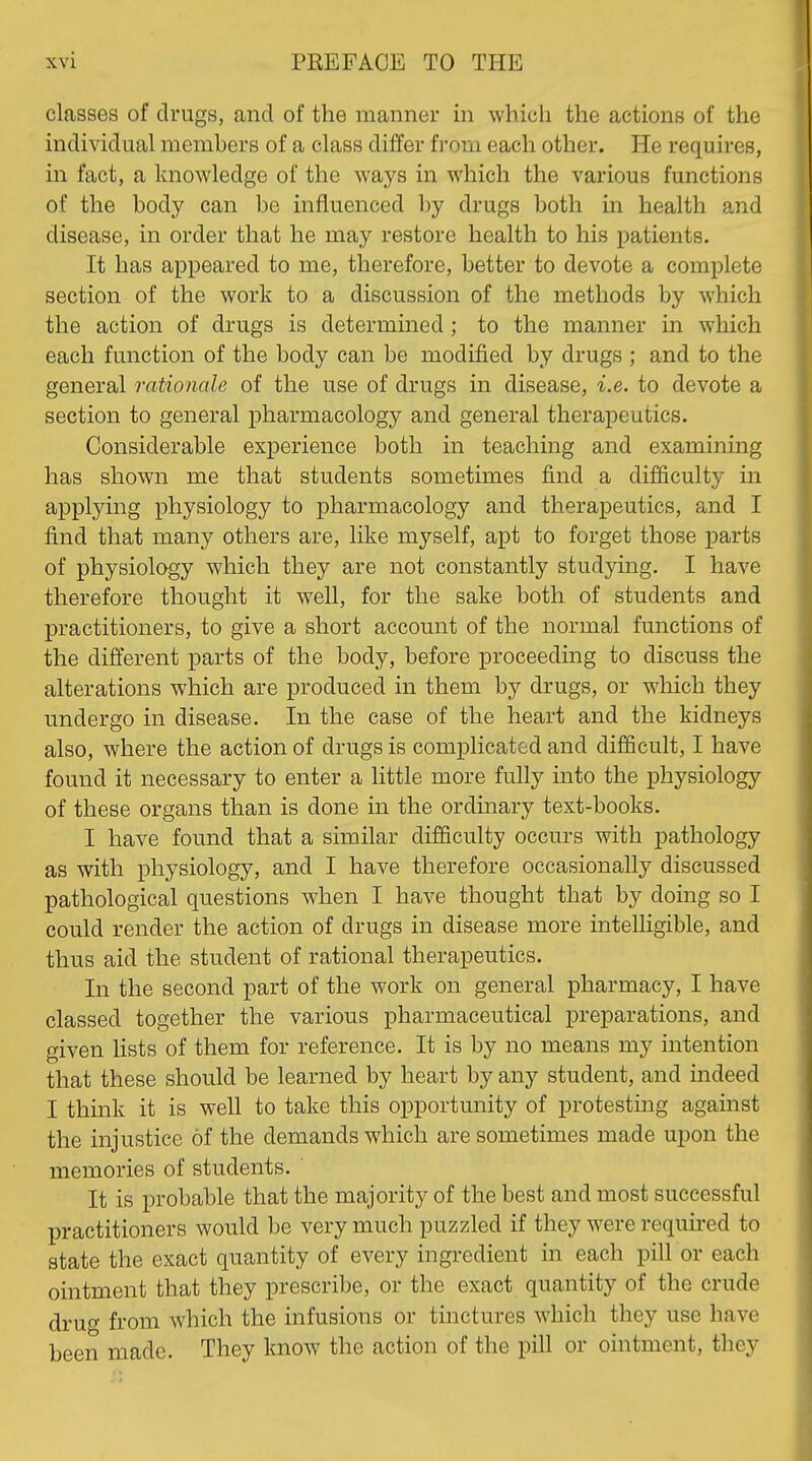 classes of drugs, and of the manner in whicii the actions of the individual members of a class differ from each other. He requires, in fact, a knowledge of the ways in which the various functions of the body can be influenced by drugs both in health and disease, in order that he may restore health to his patients. It has appeared to me, therefore, better to devote a complete section of the work to a discussion of the methods by which the action of drugs is determined; to the manner in which each function of the body can be modified by drugs ; and to the general rationale of the use of drugs in disease, i.e. to devote a section to general pharmacology and general therapeutics. Considerable experience both in teaching and examining has shown me that students sometimes find a difficulty in applying physiology to pharmacology and therapeutics, and I find that many others are, like myself, apt to forget those parts of physiology which they are not constantly studying. I have therefore thought it well, for the sake both of students and practitioners, to give a short account of the normal functions of the different parts of the body, before proceeding to discuss the alterations which are produced in them by drugs, or which they undergo in disease. In the case of the heart and the kidneys also, where the action of drugs is complicated and difficult, I have found it necessary to enter a little more fully mto the physiology of these organs than is done in the ordinary text-books. I have found that a similar difficulty occurs with pathology as with physiology, and I have therefore occasionally discussed pathological questions when I have thought that by doing so I could render the action of drugs in disease more intelligible, and thus aid the student of rational therapeutics. In the second part of the work on general pharmacy, I have classed together the various pharmaceutical preparations, and given lists of them for reference. It is by no means my intention that these should be learned by heart by any student, and indeed I think it is well to take this opportunity of protestmg against the injustice of the demands which are sometimes made upon the memories of students. ' It is probable that the majority of the best and most successful practitioners would be very much puzzled if they were requu-ed to state the exact quantity of every ingredient in each pill or each ointment that they prescribe, or the exact quantity of the crude drug from which the infusions or tinctures which they use have been made. They know the action of the pill or ointment, they