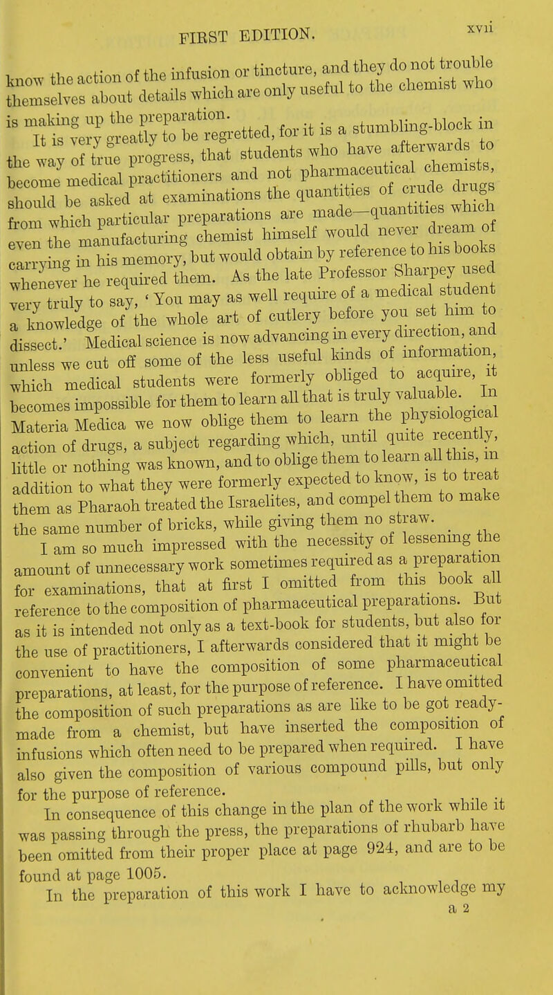 ,„ow the action of the infusion or tincture, f^^l^'J^^l^'^ themselves about details which are only useful to the chennst who the way of tru progress, that students who have afterwards to r onTjlcUri practitioners and not V^^^^^^fJ^^^^^- should be asked at examinations the quantities ot ciucie aiugs tm th W preparations are made-quantities which ^Tthe iLfacturing chemist himself would never dream of I ry n ' This memory! but would obtain by reference to his books wh nev^rl required ihem. As the late Professor Sharpey used tryZy io say, ' You may as well require of a medical student Tl^^ow edge of he whole art of cutlery before you set him to Lsect Medical science is now advancing m every direction and t^s we!ut off some of the less useful kinds of information ^hfdr medical students were formerly obliged to acquire becomes hnpossible for them to learn aU that is truly valuable. In SeHaMedica we now oblige them to learn the physiological action of drugs, a subject regarding which, until quite recently, ittiroi nothing was known, and to oblige them to learn all this, m addition to what they were formerly expected to know, is to treat them as Pharaoh treated the Israelites, and compel them to make the same number of bricks, while giving them no straw. I am so much impressed with the necessity of lessemng the amount of unnecessary work sometimes required as a preparation for exammations, that at first I omitted from this book all reference to the composition of pharmaceutical preparations But as it is intended not only as a text-book for students, but also for the use of practitioners, I afterwards considered that it might be convenient to have the composition of some pharmaceutical preparations, at least, for the purpose of reference. I have omitted the composition of such preparations as are like to be got ready- made from a chemist, but have mserted the composition of infusions which often need to be prepared when required. I have also given the composition of various compound pills, but only for the purpose of reference. , . In consequence of this change in the plan of the work while it was passing through the press, the preparations of rhubarb have been omitted from their proper place at page 924, and are to be found at page 1005. In the preparation of this work I have to acknowledge my a 2