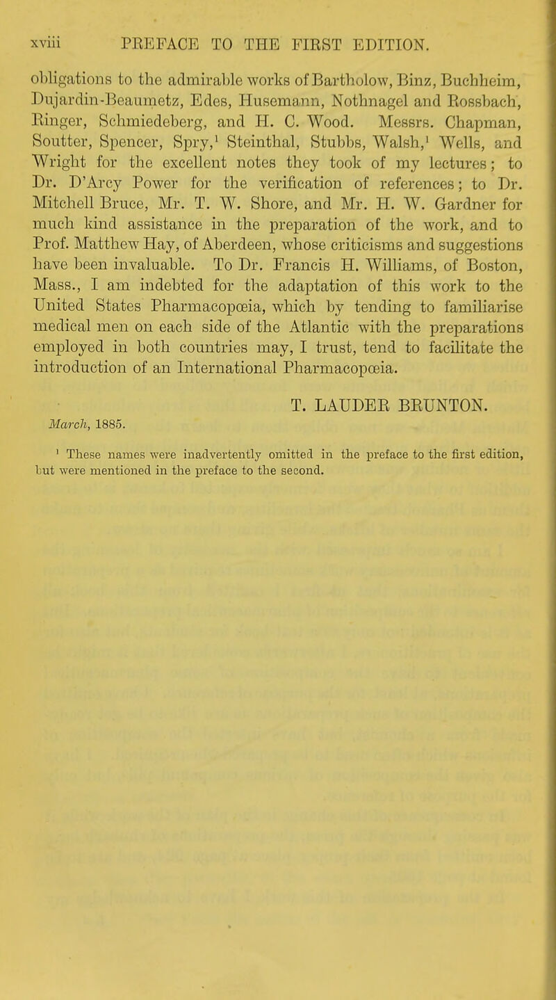 obligations to the admirable works of Bartholow, Binz, Buchheim, Dujardin-Beaumetz, Edes, Husemann, Nothnagel and Eossbach, Einger, Schmiedeberg, and H. C. Wood. Messrs. Chapman, Soutter, Spencer, Spry,' Steinthal, Stubbs, Walsh,' Wells, and Wright for the excellent notes they took of my lectures; to Dr. D'Arcy Power for the verification of references; to Dr. Mitchell Bruce, Mr. T. W. Shore, and Mr. H. W. Gardner for much kind assistance in the preparation of the work, and to Prof. Matthew Hay, of Aberdeen, whose criticisms and suggestions have been invaluable. To Dr. Francis H. Williams, of Boston, Mass., I am indebted for the adaptation of this work to the United States Pharmacopoeia, which by tending to familiarise medical men on each side of the Atlantic with the preparations employed in both countries may, I trust, tend to facilitate the introduction of an International Pharmacopoeia. T. LAUDEE BEUNTON. March, 1885. ' These names were inadvertently omitted in the preface to the first edition, but were mentioned in the preface to the second.