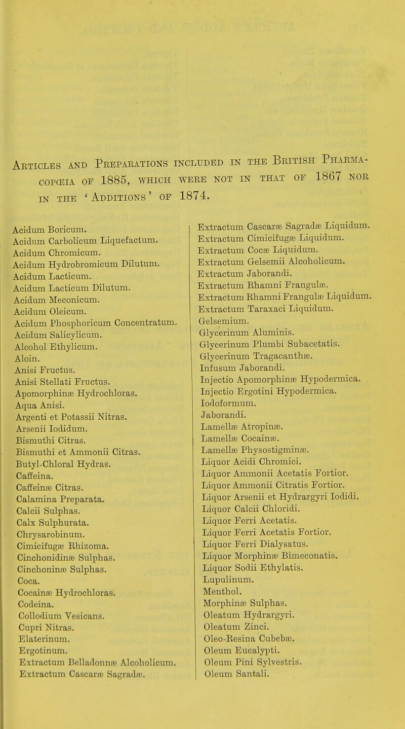 Articles and Preparations included in the British Pharma- COPCEIA OF 1885, WHICH WERE NOT IN THAT OF 1867 NOR IN THE ' Additions ' of 1874. Acidum Boricum. Aciduin Carbolicum Liquefactum. Acidum Chromicum. Acidum Hydrobromicum Dilutum. Acidum Lacticum. Acidum Lacticum Dilutum. Acidum Meconicum. Acidum Oleicum. Acidum Phosphoricum Concentratum. Acidum Salicylicum. Alcohol Ethylicum. Aloin. Anisi Fructus. Anisi Stellati Fructus. Apomorphinffi Hydrochloras. Aqua Anisi. Argenti et Potassii Nitras. Arsenii lodidum. Bismuthi Citras. Bismuthi et Ammonii Citras. Butyl-Chloral Hydras. Caffeina. Cafieime Citras. Calamina Preparata. Calcii Sulphas. Calx Sulphurata. Chrysarobinum. CimicifugfE Rhizoma. Cinchonidinae Sulphas. Cinchoninse Sulphas. Coca. Cocainse Hydrochloras. Codeina. Collodium Vesicans. Cupri Nitras. Elaterinum. Ergotinum. Extractum Belladonna) Alcoholicum. Extractum Cascara; Sagradte. Extractum Cascarse Sagradse Liquidum. Extractum Cimicifugse Liquidum. Extractum Cocae Liquidum. Extractum Gelsemii Alcoholicum. Extractum Jaborandi. Extractum Ehamni Frangulffi. Extractum Ehamni Frangulffi Liquidum. Extractum Taraxaci Liquidum. Gelsemium. Glycerinum Aluminis. Glycerinum Plumbi Subacetatis. Glycerinum Tragacanthse. Infusum Jaborandi. Injectio Apomorphinse Hypodermica. Injectio Ergotini Hypodermica. lodoformum. Jaborandi. LamellsB AtropinaB. Lamellffi Cocainse. Lamellae Physostigminae. Liquor Acidi Chromici. Liquor Ammonii Acetatis Fortior. Liquor Ammonii Citratis Fortior. Liquor Arsenii et Hydrargyri lodidi. Liquor Calcii Chloridi. Liquor Ferri Acetatis. Liquor Ferri Acetatis Fortior. Liquor Ferri Dialysatus. Liquor Morphinas Bimeconatis. Liquor Sodii Ethylatis. Lupulinum. Menthol. Morphinffi Sulphas. Oleatum Hydrargyri. Oleatum Zinci. Oleo-Resina Cubebte. Oleum Eucalypti. Oleum Pini Sylvestris. Oleum Santali.