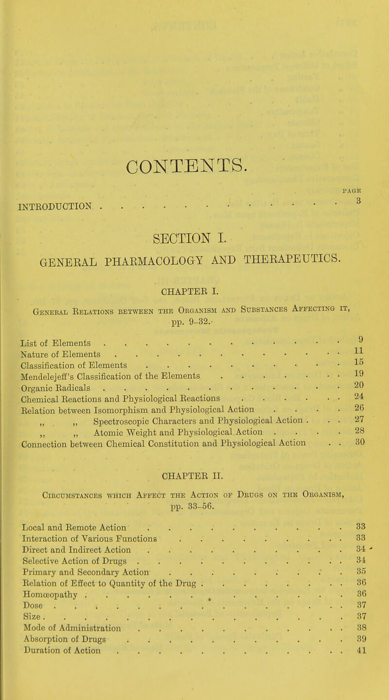 CONTENTS. PAGE INTEODUCTION ^ SECTION I. GENEEAL PHAEMACOLOGY AND THERAPEUTICS. CHAPTEE I. Genekal Belations between the Organism and Substances Affecting it, pp. 9-32.- List of Elements ^ Nature of Elements Classification of Elements Mendelejeff's Classification of the Elements 19 Organic Eadicals Chemical Eeactions and Physiological Eeactions 24 Eelation between Isomorphism and Physiological Action .... 26 „ Spectroscopic Characters and Physiological Action . . . 27 ,, ,, Atomic Weight and Physiological Action .... 28 Connection between Chemical Constitution and Physiological Action . . 30 CHAPTEE II. CinCUMSTANCES WHICH AfFECT THE AcTION OF DeUGS ON THE ORGANISM, pp. 33-56. Local and Eemote Action 33 Interaction of Various Functions 33 Direct and Indirect Action 34 ' Selective Action of Drugs ........... 34 Primary and Secondary Action ; . 35 Eelation of Effect to Quantity of the Drug 36 Homoeopathy 36 Dose . , ; * 37 Size 37 Mode of Administration 38 Absorption of Drugs 39 Duration of Action 41