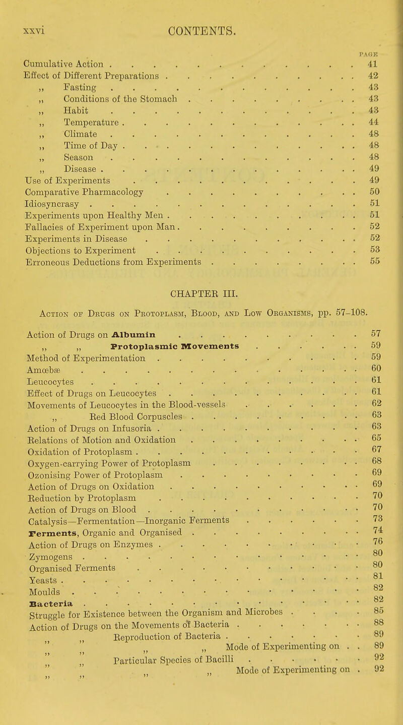 PA OK Cumulative Action 41 Effect of Different Preparations 42 „ Fasting 43 „ Conditions of the Stomach 4B „ Habit 43 „ Temperature 44 ,, Climate ............ 48 Time of Day 48 „ Season 48 „ Disease 49 Use of Experiments 49 Comparative Pharmacology 50 Idiosyncrasy 51 Experiments upon Healthy Men 61 Fallacies of Experiment upon Man 52 Experiments in Disease 52 Objections to Experiment 53 Erroneous Deductions from Experiments 55 CHAPTEE m. Action of Deugs on Peotoplasm, Blood, and Low Oeganisms, pp. 57-108. Action of Drugs on Albumin 57 ,, „ Protoplasmic IWovements 59 Method of Experimentation 59 Amoebas 60 Leucocytes 61 Effect of Drugs on Leucocytes 61 Movements of Leucocytes in the Blood-vessels ...... 62 „ Bed Blood Corpuscles 63 Action of Drugs on Infusoria 63 Relations of Motion and Oxidation 65 Oxidation of Protoplasm . 67 Oxygen-carrying Power of Protoplasm 68 Ozonising Power of Protoplasm 69 Action of Drugs on Oxidation 69 Eeduction by Protoplasm ^^ Action of Drugs on Blood Catalysis—Fermentation—Inorganic Ferments 73 rerments, Organic and Organised 74 Action of Drugs on Enzymes • • -76 Zymogens Organised Ferments Yeasts Moulds . . .~ ^2 . . 82 Bacteria Struggle for Existence between the Organism and Microbes .... 85 Action of Drugs on the Movements oi Bacteria 88 Eeproduction of Bacteria 89 „ Mode of Experimenting on . . 89 Particular Species of Bacilli 92   „ Mode of Experimenting on . 92