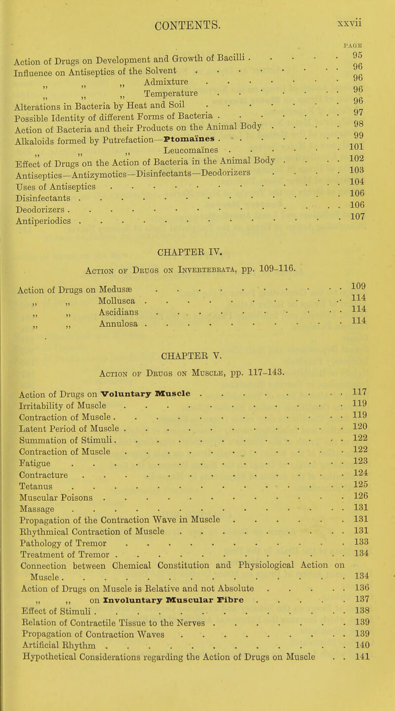 PAGE Action of Drugs on Development and Growth of Bacilli . Influence on Antiseptics of the Solvent Admixture )j »» '* „ Temperature . • ' • Alterations in Bacteria by Heat and Soil . . . • • Possible Identity of different Forms of Bacteria . . . • Action of Bacteria and their Products on the Animal Body . Alkaloids formed by Putrefaction—Ptomaines . . . • Leucomaines . . . • Effect of Drugs on the Action of Bacteria in the Animal Body . Antiseptics—Antizymotics—Disinfectants—Deodorizers Uses of Antiseptics Disinfectants Deodorizers Antiperiodics CHAPTEE IV. Action of Deugs on Invektbbbata, pp. 109-116. Action of Drugs on Medusse ,, „ Mollusca . . . . „ „ Ascidians . „ „ Annulosa CHAPTER V. Action of Deugs on Muscle, pp. 117-143. Action of Drugs on Voluntary Muscle Irritability of Muscle Contraction of Muscle Latent Period of Muscle Summation of Stimuli Contraction of Muscle • Fatigue Contracture Tetanus • • . • 125 Muscular Poisons • 126 Massage 131 Propagation of the Contraction Wave in Muscle 131 Ehythmical Contraction of Muscle 131 Pathology of Tremor 133 Treatment of Tremor 134 Connection between Chemical Constitution and Physiological Action on Muscle 134 Action of Drugs on Muscle is Eelative and not Absolute 136 „ ,, on Involuntary Muscular Fibre ..... 137 Effect of StimuH 138 Eelation of Contractile Tissue to the Nerves 139 Propagation of Contraction Waves 139 Artificial Ehythm 140 Hypothetical Considerations regarding the Action of Drugs on Muscle . . 141 95 96 96 96 96 97 98 99 101 102 103 104 106 106 109 114 114 114 117 119 119 120 122 122 123