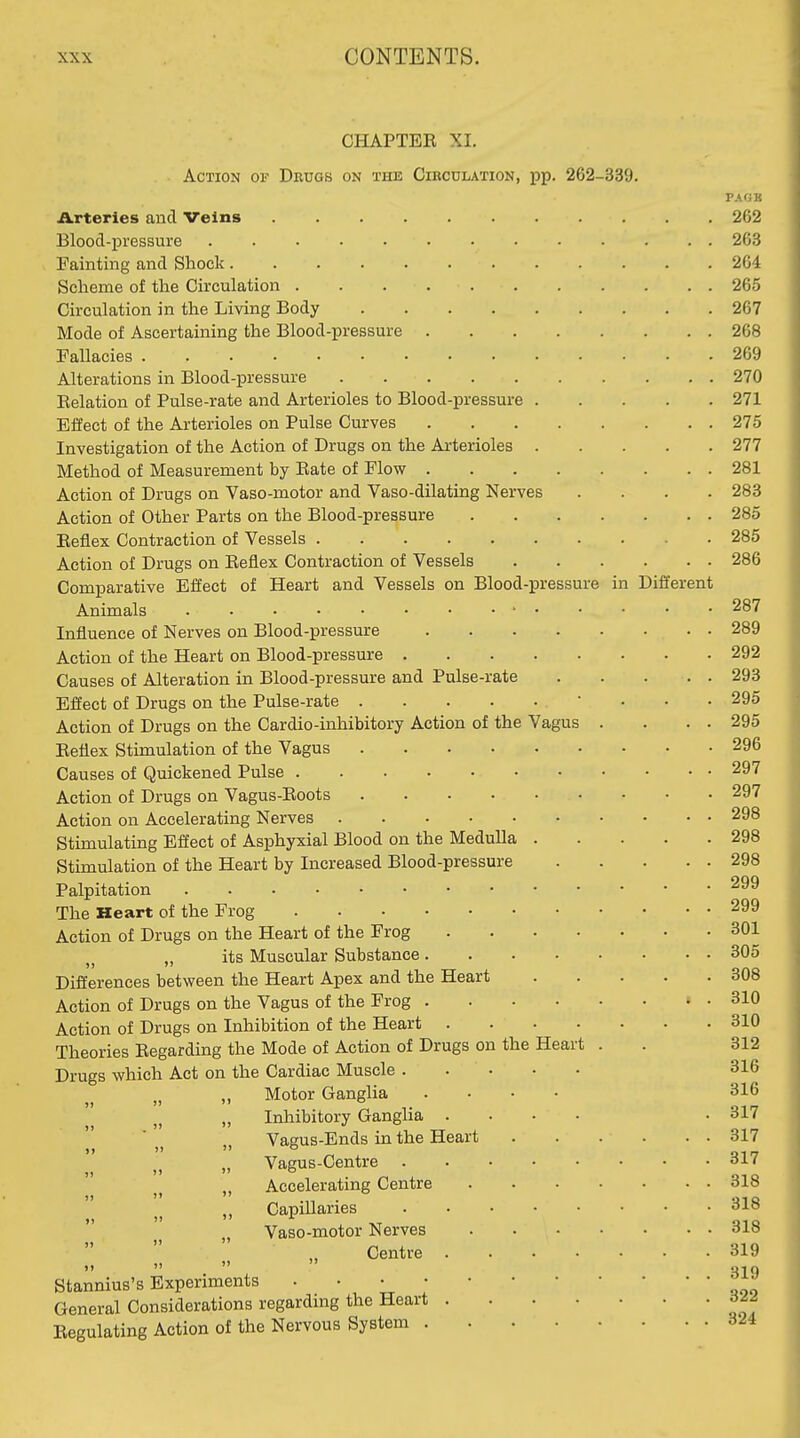 CHAPTER XI. Action of Drugs on the Cikculation, pp. 262-339. Arteries and Veins Blood-pressure Painting and Shock Scheme of the Circulation Circulation in the Living Body Mode of Ascertaining the Blood-pressure Fallacies Alterations in Blood-pressure Eelation of Pulse-rate and Arterioles to Blood-pressure Effect of the Arterioles on Pulse Curves Investigation of the Action of Drugs on the Arterioles Method of Measurement by Rate of Flow Action of Drugs on Vaso-motor and Vaso-dilating Nerves .... Action of Other Parts on the Blood-pressure Reflex Contraction of Vessels Action of Drugs on Reflex Contraction of Vessels Comparative Effect of Heart and Vessels on Blood-pressure in Different Animals Influence of Nerves on Blood-pressure Action of the Heart on Blood-pressure . Causes of Alteration in Blood-pressure and Pulse-rate Effect of Drugs on the Pulse-rate .... Action of Drugs on the Cardio-inhibitory Action of the Vagus Reflex Stimulation of the Vagus .... Causes of Quickened Pulse Action of Drugs on Vagus-Roots .... Action on Accelerating Nerves Stimulating Effect of Asphyxial Blood on the Medulla Stimulation of the Heart by Increased Blood-pressure Palpitation The Heart of the Frog Action of Drugs on the Heart of the Frog „ its Muscular Substance . Differences between the Heart Apex and the Heart Action of Drugs on the Vagus of the Frog . Action of Drugs on Inhibition of the Heart . Theories Regarding the Mode of Action of Drugs on the Drugs which Act on the Cardiac Muscle . Motor Ganglia Inhibitory Ganglia . Vagus-Ends in the Heart Vagus-Centre Accelerating Centre Capillaries Vaso-motor Nerves Centre . Stannius's Experiments . . • • General Considerations regarding the Heart Regulating Action of the Nervous System . Hear PA OB 262 263 264 265 267 268 269 270 271 275 277 281 283 285 285 286 287 289 292 293 295 295 296 297 297 298 298 298 299 299 301 305 308 310 310 312 316 316 317 317 317 318 318 318 319 319 322 324