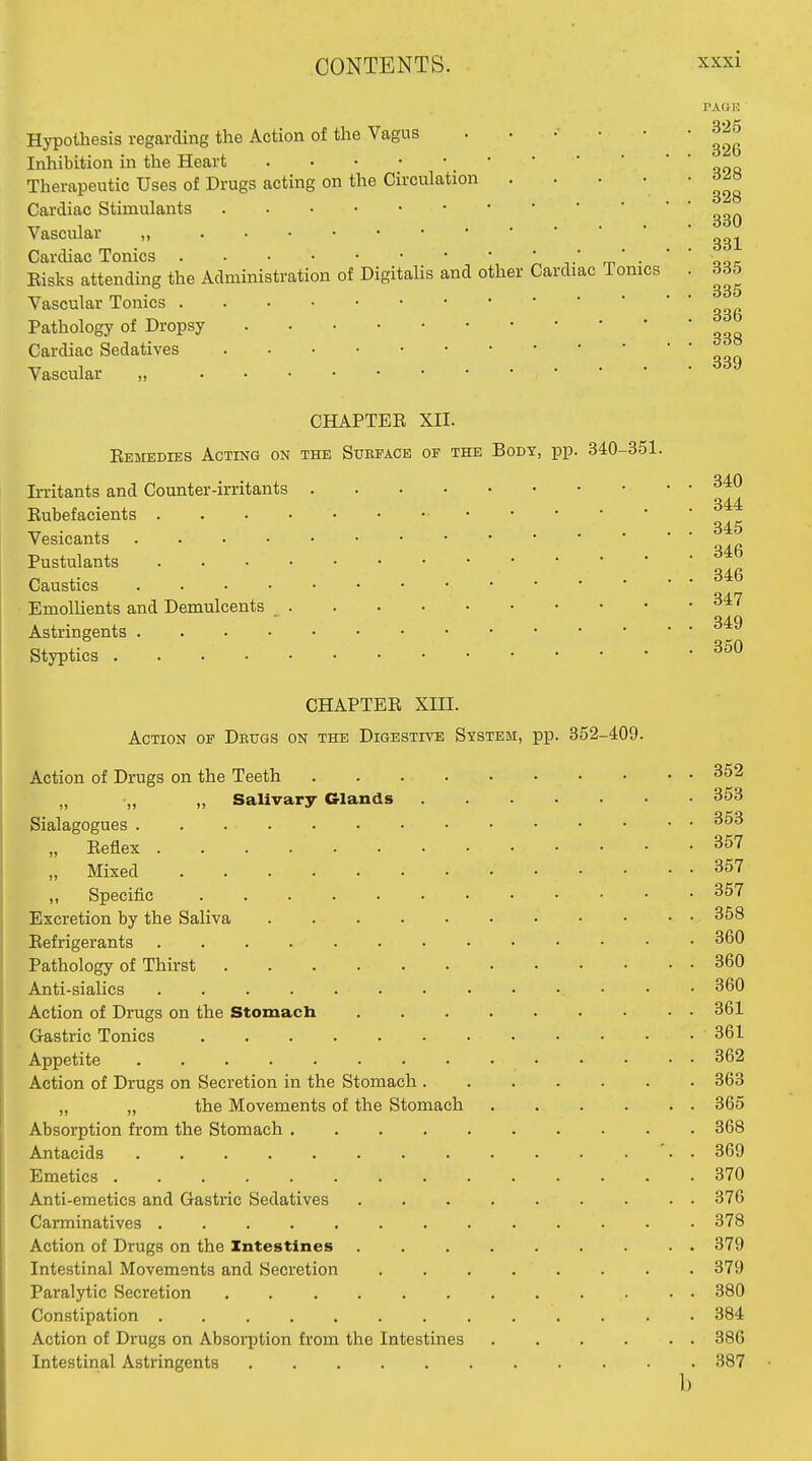 PAHE 325 Hypothesis regarding the Action of the Vagus . . . • • Inhibition in the Heart Therapeutic Uses of Drugs acting on the Circulation Cardiac Stimulants Vascular „ Cardiac Tonics l-,.'m-  ooc Eisks attending the Administration of Digitalis and other Cardiac Tomes . 335 Vascular Tonics ^ Pathology of Dropsy Cardiac Sedatives Vascular „ CHAPTER XII. Eemedies Acting on the Surface of the Body, pp. 340-351. Irritants and Counter-irritants ^'^^ 344 Rubefacients Vesicants Pustulants Caustics Emollients and Demulcents ^^'^ Astringents Styptics CHAPTER XIII. Action op Dbugs on the Digestive System, pp. 352-409. Action of Drugs on the Teeth „ „ „ Salivary Glands 353 Sialagogues „ Reflex 357 „ Mixed 357 „ Specific 357 Excretion by the Saliva 358 Refrigerants 360 Pathology of Thirst 360 Anti-sialics 360 Action of Drugs on the Stomach 361 Gastric Tonics 361 Appetite 362 Action of Drugs on Secretion in the Stomach 363 „ „ the Movements of the Stomach 365 Absorption from the Stomach 368 Antacids '. . 369 Emetics 370 Anti-emetics and Gastric Sedatives 376 Carminatives ............. 378 Action of Drugs on the Intestines ......... 379 Intestinal Movements and Secretion 379 Paralytic Secretion 380 Constipation 384 Action of Drugs on Absoi-ption from the Intestines 386 Intestinal Astringents 387 b