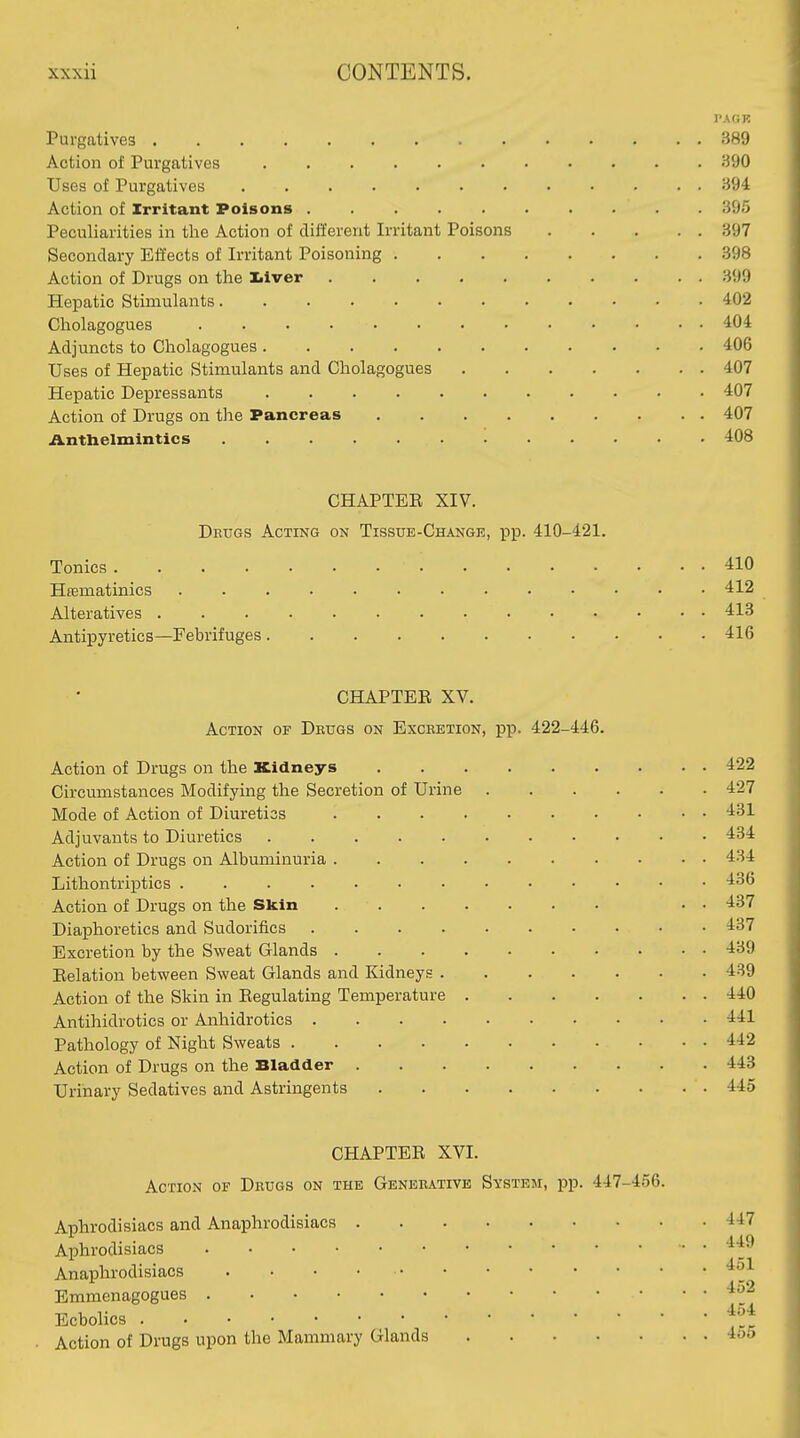 PAGK Purgatives 389 Action of Purgatives 390 Uses of Purgatives 394 Action of Irritant Poisons 395 Peculiarities in tlae Action of different Irritant Poisons 397 Secondary Effects of Irritant Poisoning 398 Action of Drugs on the liver 399 Hepatic Stimulants 402 Cholagogues 404 Adjuncts to Cholagogues 406 Uses of Hepatic Stimulants and Cholagogues 407 Hepatic Depressants 407 Action of Drugs on the Pancreas 407 Anthelmintics 408 CHAPTEE XIV. Drugs Acting on Tissue-Change, pp. 410-421. Tonics 410 Hrematinics 412 Alteratives 413 Antipyretics—Febrifuges 416 CHAPTEE XV. Action of Drugs on Excretion, pp. 422-446. Action of Drugs on the Kidneys 422 Circumstances Modifying the Secretion of Urine 427 Mode of Action of Diuretics 431 Adjuvants to Diuretics 434 Action of Drugs on Albuminuria 434 Lithontriptics -136 Action of Drugs on the Skin • • 437 Diaphoretics and Sudorifics 437 Excretion by the Sweat Glands 439 Eelation between Sweat Glands and Kidneys 439 Action of the Skin in Eegulating Temperature 440 Antihidrotics or Anhidrotics 441 Pathology of Night Sweats 442 Action of Drugs on the Bladder 443 Urinary Sedatives and Astringents 445 CHAPTEE XVI. Action of Drugs on the Generative System, pp. 447-456. Aphrodisiacs and Anaphrodisiacs 447 Aphrodisiacs Anaphrodisiacs Emmenagogues ■^^^ Ecbohcs Action of Drugs upon the Mammary Glands 4oo