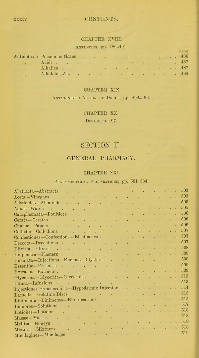 CHAPTEE XVIII. Antidotes, pp. 486-491. Antidotes to Poisonous Gases 486 Acids 487 Alkalies ' 487 Alkaloids, &c 488 CHAPTEE XIX. Antagonistic Action of Dbugs, pp. 492-496. CHAPTEE XX. Dosage, p. 497. SECTION n. GBNEEAL PHAEMACY. CHAPTEE XXI. Pharmaceutical Peepaeations, pp. 501-534. Abstracta—Abstracts 503 Aceta —Vinegars 503 Alkaloidea—Alkaloids 503 Aquse—Waters 505 Cataplasmata—Poultices 506 Cerata—Cerates 506 Chartffi —Papers 506 CoUodia—Collodions 507 Confectiones—Confections—Electuaries 507 Decocta—Decoctions 507 Elixiria—Elixirs 508 Emplastra—Plasters ■ • • 508 Bnemata—Injections—Enemas—Clysters 508 Essentia—Essences 509 Extracta—Extracts 509 Glycerina—Glycerita—Glycerines 513 Infusa—Infusions 513 Injectiones Hypodermicas—Hypodermic Injections 514 LamellsB—Gelatine Discs 515 Linimenta—Liniments—Embrocations 515 Liquores—Solutions 517 . 'lift Lotiones—Lotions r-ia Masss3—Masses Mellita—Honeys Misturse—Mixtures Mucilagines—Mucilages