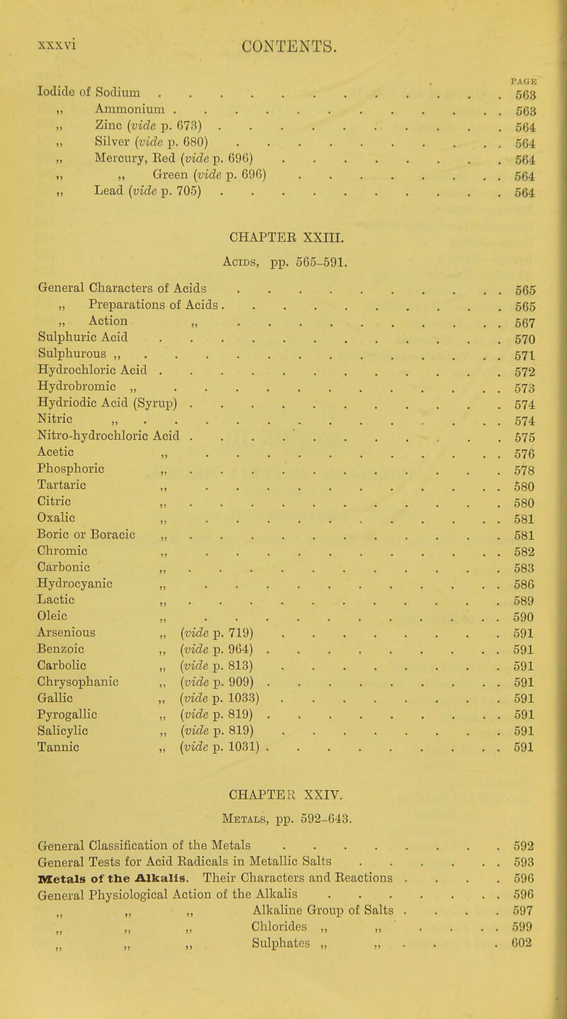 PAGK Iodide of Sodium . . . • 563 „ Ammonium 563 „ Zinc (vide p. 673) 564 „ Silver (vide p. 680) 564 „ Mercury, Bed [vide p. 696) 564 „ „ Green (vide p. 696) 564 „ Lead (vide p. 705) 564 CHAPTEE XXIIL Acids, pp. 565-591. General Characters of Acids 565 „ Preparations of Acids 565 Action „ 567 Sulphuric Acid 570 Sulphurous , 571 Hydrochloric Acid 572 Hydrobromic „ 573 Hydriodic Acid (Syrup) 574 Nitric „ 574 Nitro-hydrochloric Acid . . . . ' 575 Acetic „ 576 Phosphoric „ 578 Tartaric ,, 680 Citric „ 580 Oxalic „ 581 Boric or Boracic „ 681 Chromic „ 682 Carbonic ,, 683 Hydrocyanic „ 586 Lactic „ 589 Oleic „ 590 Arsenious „ (vide p. 719) 691 Benzoic „ (vide p. 964) 591 Carbolic „ (vide p. 813) 591 Chrysophanic ,, (vide p. 909) 591 Gallic „ (vide p. 1033) 691 Pyrogallic „ (vide p. 819) 591 Salicylic „ (vide p. 819) 591 Tannic „ (vide p. 1031) 591 CHAPTER XXIV. Metals, pp. 592-643. General Classification of the Metals 692 General Tests for Acid Eadicals in Metallic Salts 593 metals of the AlkaUs. Their Characters and Eeactions .... 596 General Physiological Action of the Alkalis 596 „ „ Alkaline Group of Salts .... 597 „ „ „ Chlorides „ „ . . . . 599 „ „ ,, Sulphates „ „ . . . 602