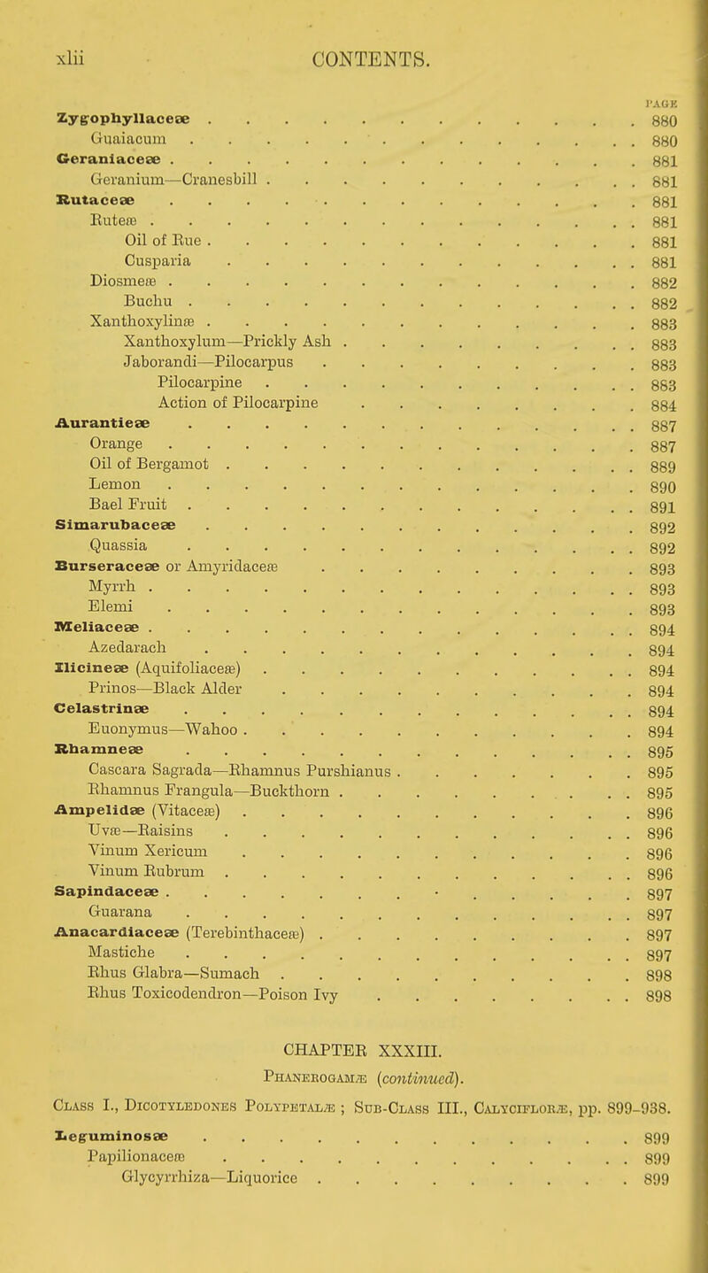 I'AGE Zyg^opbyllacese 880 Guaiacum 880 Geranlaceae 881 Geranium—Cranesbill 881 Rutaceae 881 EutetB 881 Oil of Rue 881 Cusparia 881 Diosmeas 882 Buchu 882 Xanthoxylinre 883 Xanthoxylum—Prickly Ash ......... 883 Jaborancli—Pilocarpus 883 Pilocarpine 883 Action of Pilocarpine 884 iiurantiese 887 Orange 887 Oil of Bergamot 889 Lemon 890 Bael Fruit 891 Simarubacese 892 Quassia 892 Burseracese or Amyridacese ......... 893 Myrrh 893 Elemi 893 IVIeliaceee .............. 894 Azedarach ............ 894 Ilicineae (Aquifoliaeeffi) 894 Prinos—Black Alder 894 Celastrinse ............. 894 Euonymus—Wahoo 894 Rbamnese ............. 895 Cascara Sagrada—Rhamnus Purshianus 895 Ehamnus Frangula—Buckthorn . . 895 iimpelidse (Vitacete) 896 Uva3—Raisins 896 Vinum Xericum 896 Vinum Rubrum 896 Sapindacese ............. 897 Guarana 897 ilnacardlacese (Terebinthaceffi) 897 Mastiche 897 Rhus Glabra—Sumach 898 Rhus Toxicodendron—Poison Ivy 898 CHAPTER XXXIII. Phaneeogam/'e (continued). Class I., Dicotyledones Polypetal^ ; Sub-Class III., Calycifloe;e, pp. 899-938. Iieg'uminosse ............ 899 Papilionacen3 ............ 899 Glycyrrhiza—Liquorice 899