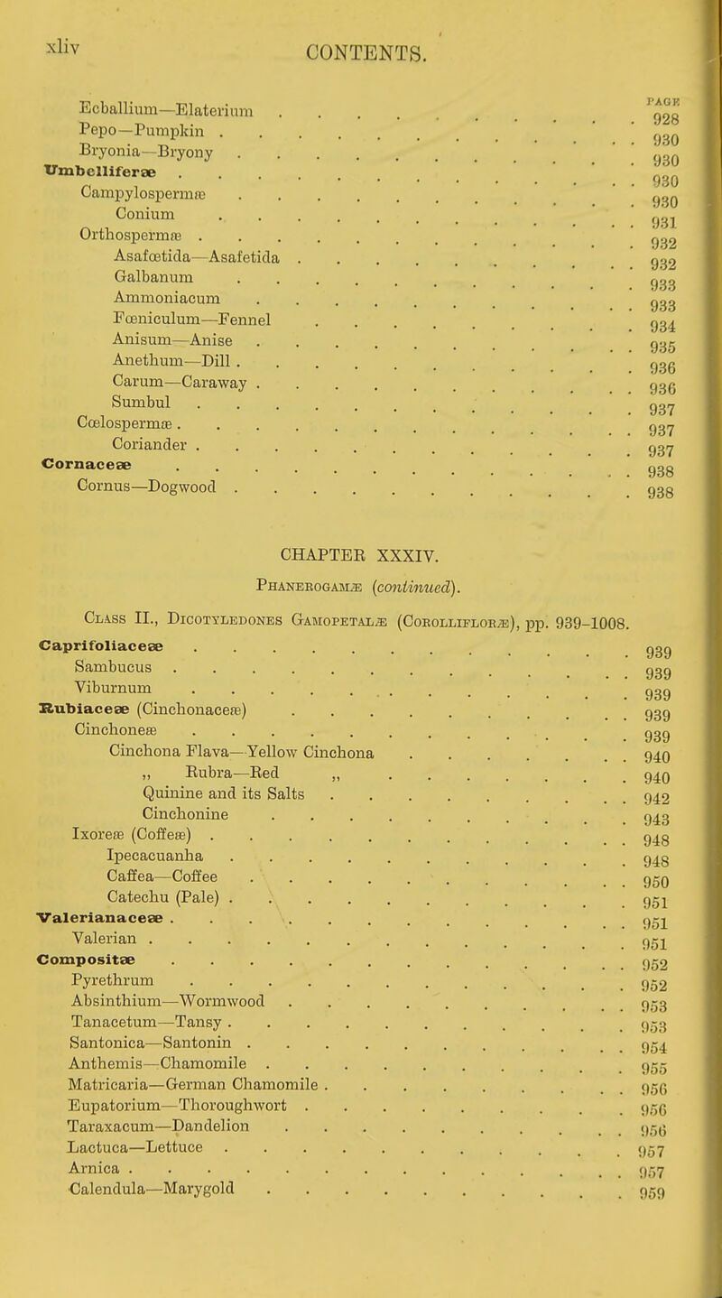 Ecballium—Elaterium ^g2g Pepo—Pumpkin . ' 930 Bryonia-Bryony 930 Vmbclliferae g^^^ Campylospennfe ' ' Conium Orthospermre Asafoetida—Asafeticla g32 Galbanum 933 Ammoniacum FoBniculum—Fennel ' gg^ Anisum—Anise g^g Anethum—Dill ggg Carum—Caraway ........ 93(j Sumbul Qgrj Coelospermae Coriander 93^ Cornacese ggg Cornus—Dogwood 933 CHAPTER XXXIV. Phanerogams {continued). Class II., Dicotyledones Gtamopetals (Cokollifloes), pp. 939-1008. Caprifoliacese ......... 939 Sambucus .......... 939 Viburnum ...... 939 Ilubiacese (Cinchonacefe) ........ 939 Cinchoneffi _ ggg Cinchona Flava—Yellow Cinchona 94O „ Rubra—Bed „ 94O Quinine and its Salts 942 Cinchonine 943 Ixoreffi (Coffeee) 943 Ipecacuanha g^g Caffea—Coffee - . . _ _ 95q Catechu (Pale) 95 j Valerianacese Valerian ggj Compositse 952 Pyrethrum 952 Absinthium—Wormwood 953 Tanacetum—Tansy 953 Santonica—Santonin 954 Anthemis—Chamomile 955 Matricaria—German Chamomile 95p Eupatorium—Thoroughwort 9.-5(5 Taraxacum—Dandelion 95(5 Lactuca—Lettuce 957 Arnica 9,7 •Calendula—Marygold 959