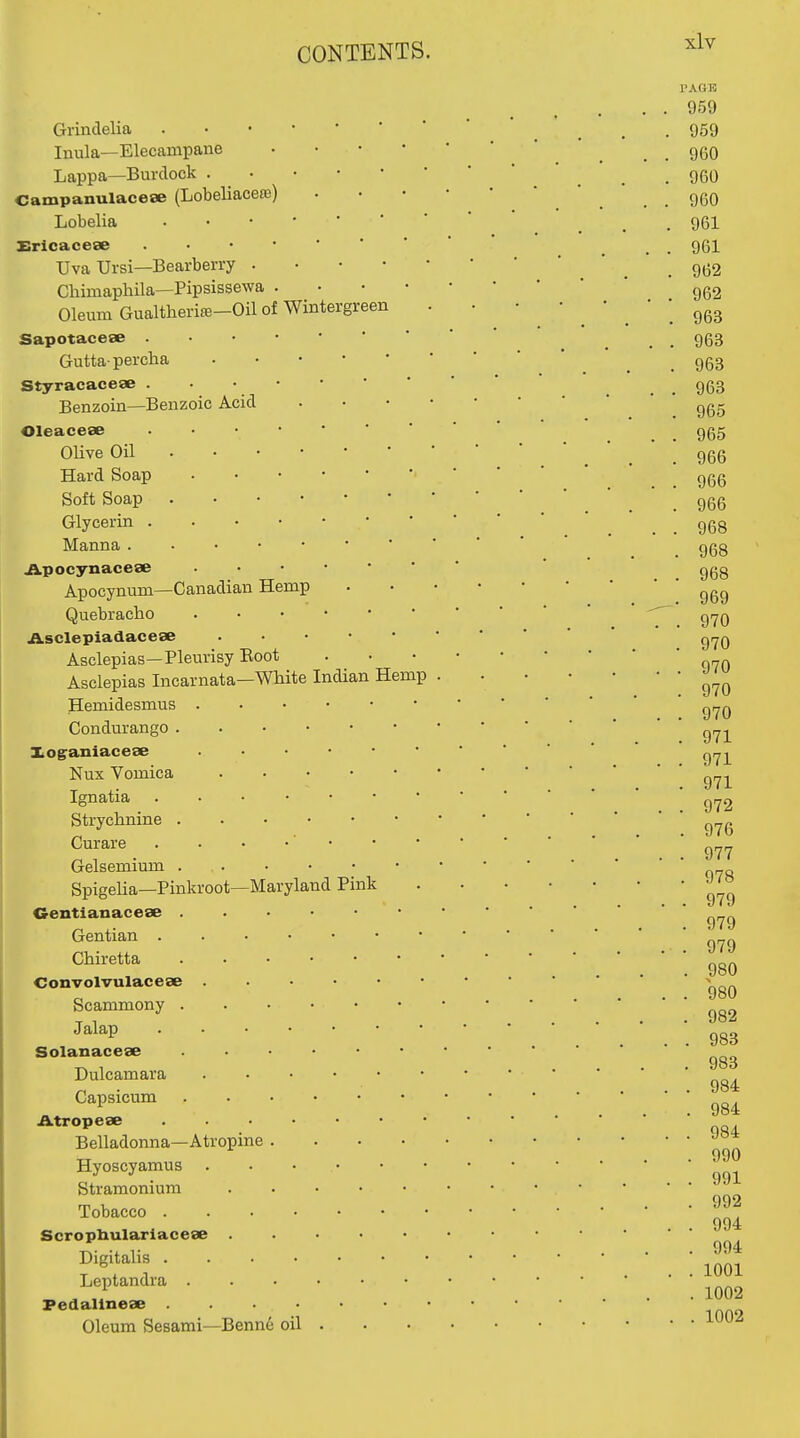 Grindelia Inula—Elecampane Lappa—Burdock . Campanulaceee (Lobeliacero) Lobelia Srlcacese Uva Ursi—Bearberry . Chimaphila—Pipsissewa . Oleum Gualtheriffi-Oil of Wintergreen Sapotaceae Guttapercha Styracaceae . • • Benzoin—Benzoic Acid Oleacese OUve Oil . • • Hard Soap Soft Soap . Glycerin . . • • Manna . . • • Apocynaceae Apocynum—Canadian Hemp Quebracho Asclepiadaceae Asclepias—Pleurisy Boot Asclepias Incarnata—White Indian Hemp Hemidesmus Condurango . Xoganiacese Nux Vomica Ignatia Strychnine . Curare Gelsemium . . Spigelia—Pinkroot—Maryland Pink Oentianacese . Gentian . . . • Chiretta Convolvulaceae Scammony . Jalap . . . • Solanacese Dulcamara Capsicum Atropese . . . • Belladonna—Atropine . Hyoscyamus Stramonium Tobacco .... Scropbularlacese . Digitalis .... Leptandra . Pedalinese .... Oleum Sesami—Benne oil I'AGK 959 959 960 960 960 961 961 962 962 963 963 963 963 965 965 966 966 966 968 968 968 969 970 970 970 970 970 971 971 . 971 , 972 . 976 . 977 . 978 . 979 . 979 . 979 . 980 . 980 . 982 . 983 . 983 . 984 . 984 . 984 . 990 . 991 . 992 . 994 . 994 . 1001 . 1002 . 1002