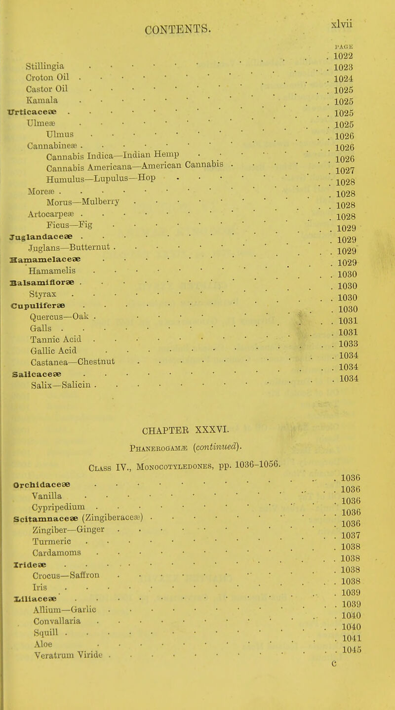 Stilliugia Croton Oil Castor Oil Kamala ' ' Urticaceae Ulmete Ulmus Cannabineffi Cannabis Indica—Indian Hemp Cannabis Americana—American Cannab Hamulus—Lupulus—Hop MorefB . Morus—Mulberry Artocai-pesB . Ficus—Fig Tuglandacese J.uglans—Butternut . Hamamelacese Hamamelis Balsamiflorse . Styrax Cupuliferse Quercus—Oak . GaUs . Tannic Acid Gallic Acid Castanea—Chestnut Salicacese Salix—Salicin . J>AGK 1022 1023 1024 1025 1025 1025 1025 1026 1026 1026 1027 1028 1028 1028 1028 . 1029 . 1029 . 1029 . 1029 . 1030 . 1030 . 1030 . 1030 . 1031 . 1031 . 1033 . 1034 . 1034 . 1034 CHAPTEE XXXVI. PHANEEOGAMiE (cmtinued). Class IV., Monocotyledones, pp. 1036-1056. Orcbidaceae Vanilla Cypripedium . Scitamnacese (Zingiberaceaj) Zingiber—Ginger Turmeric Cardamoms Zridese Crocus—Safiron Iris lalUacese Allium—Garlic Convallaria Squill . Aloe Veratrum Viride 1036 1036 1036 1036 1036 1037 1038 1038 1038 1038 1039 1039 1040 1040 1041 1045