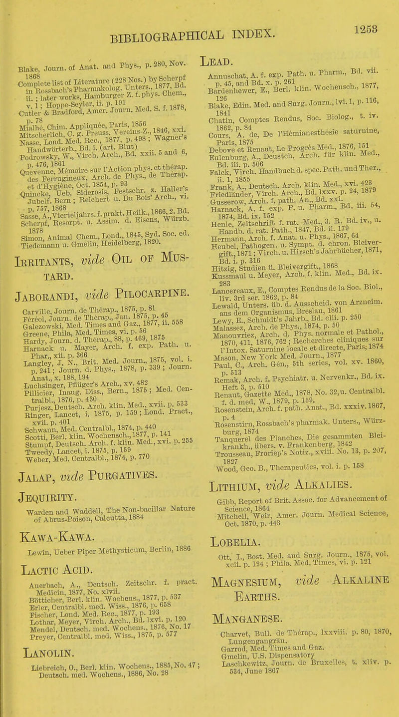 Blake. Journ.of Anat. mul Pbys., p. 280, Nov. ii. ; later works, Hamburger L. f. phj s. OUem., V 1; Hoppe-Seyler, 11. p. I'Ji f is7« Cntler\fc Bnulford, Auier. Jouni. Med. S. f. 1878, Nas?Lont m;!. Rec. 1877 P 498 ; Wagner's Haudwbrterb., Bd i. (art. Blut) Podi-owsky, AY., Vii-ch. Ai'cli., Bd. xxii. 5 ana b, QifeveuAe, MtoioU-e sur I'Action pl^JB f ^l^g^lj- ^des Perrugineux, Ai-cli. de Phys., de Tlierap. et d'Hvgieue, Oct. 1854, p. 93 -ri„iiov'^ QiSlicke Ueb.' Siderosis J-estschr . Hailer. Jubelf. Bern ; Keichert u. Du Bois Arcu., vi. Sn^se! A:,™el3aln-s.f prakt Sclierpf, Besorpt. u. Assiui. d. Ei»ens, WurzD. Stoou, Animal CUem., Xond. 1845, Syd. Soc. ed. Tiedemaun u. Gnielin, Heidelberg, 1820. Iekitants, vide Oil op Mus- TAED. Jaborandi, vide Pilocarpine. CarviUe, Joum. de Therap., 1875, p 81 Fereol, Jooi-n. de Tli6rap., Jan. 1875 p. 45 Galezowski, iled. Times and Gaz., 1877, ii. 5&» Greene, Phila, Med. Times vi. p. 56 Hardy, Journ. d. Tberap., 88, p. 469, 1875 Haruack u. Mayer, Arch. f. exp. Path. u. Lr^^yf-^..^Brit. Med. Jonrn., 1875, vol. i. p 241; Jonrn. d. Pbys., 1878, p. 339 ; Jonrn. Anat., X. 188,194 Lncbsinger, Pfiuger's Arcli., xv 482 PiUicier, Inaug. Diss., Bern., 1875 ; Med. ben- tralbl., 187G, p. 430 .. Pnrjesz.Dentsch. Arcli. klin. Med xvii. ij. 533 Einger,'Lancet, i. 1875, p. 159 ; Bond. Pract., xvii p« 401 Schwann, Med. Centralbl., 187* P. 440 Scotti, Berl. klin. Wochensch.,1877 p. 141 Stumpf, Deutsch. Arch. f. klin. Med., xvi. p. 255 Tweedy, Lancet, i. 1875, p. 159 Weber, Med. Centralbl., 1874, p. 770 Jalap, vide Purgatives. Jequirity. Warden and Waddell, The Non-baciUar Nature of Abrus-Poison, Calcutta, 1884 Kawa-Kawa. Lewin, Ueber Piper Methysticum, Berlin, 1886 Lactic Acid. Auerbach, A., Deutsch. Zeitschr. f. pract. Medicin, 1877, No. xlvii. Botticher, Bcrl. klin. Wocheus., 1877, p. 5ii7 Brier, Centralbl. med. Wiss., 1876, p. 058 Fischer, Loud. Med. Rec, 1877, p. 193 Lothar, Meyer, Virch. Arch., Bd. Ixvi. p. 120 Mendel, Deutsch. med. Wochens., 1876, No. 17 Preyer, Centralbl. med. Wiss., 1875, p. 577 Lanolin. Licbreich, 0., Berl. klin. Wochens., 1886,No. 47 ; Deutsch. mod. Wochens., 1886, No. 28 Lead. Annuschat, A. f. exp. Path. u. Pharm., Bd. vii. Ba'i^lp.Z'e^'i'B'erl^klin. Wochensch., 1877, Blike, Edin. Med. and Surg. Journ., Ivi. 1, P-116, Chatln, Comptes Rendus, Soc. Biolog., t. iv. Court' A.^tie, De l'Hemianesth6sie saturnine, Debove et Renaut, Le Progrte M^d., 1876,151 Bulenburg, A., Deustch. Arch, fur klm. Med., Palck, Vi?ch. Handbuchd. spec. Path, und Ther., Frank, A.! Deutsch. Arch, klin Med., xvi. 423 ■ Friedliinder, Yirch. Arch., Bd. Ixxv. p. 24, 1879 Gusserow, Arch. f. path. An Bd. XXI. Harnack, A. f. exp. P. u. Pharm., Bd. m. 54, He\SzeVsciirm f. rat. Med. 3.. R. Bd. iv., u. Handb. d. rat. Path., 1847 Bd. ii. 179 Hermann, Arch, f. Anat. u. Phys., 1867, 64 Eeubel, Pathogen, u. Sympt. d chron Bleivei- gift.,i871; Vii-ch. u. Hirsch's Jahrbucher, 1871, Bd. Ip. 316 Hitzig, Studien u. Bleivergift., 186b Kussmaul u. Meyer, Arch. f. klm. Med., Bd. ix. 283 Lancereaux, B., Comptes Rendus de la Soc. Biol., liv. 3rd ser. 1862, p. 84 Lewald, Unters. ub. d. Ausscheid. von Arzneim. aus dem Organismus, Breslau, 1861 Lewy, E., Schmidt's Jahrb., Bd. cln. p. 250 Malassez, Arch, de Phys., 1874, p. 50 Manouvriez, Arch. d. Phys. normale et Pathol., 1870, 411, 1876, 762 ; Recherches cluuques sur I'lutox. Saturnine locale et du-eote,Paris,-18/4 Mason, New York Med. Journ., 1877 Paul, C, Arch. G6n., 5th series, vol. xv. 1860, RemakfArch. f. Psychiatr. u. Nervenkr., Bd. Lx. Renauftazette Med., 1878, No. 32,u. Centralbl. f. d. med. W., 1879, p. 159. ■ ^oa^ Rosenstein, Arch. f. path. Anat., Bd. xxxiv. 1867, Eoseustirn,Rossbach's pharmak. Unters., AVlirz- Tauquerlf des Planches, Die gesamniten Blei- krankh., ubers. v. Frankenberg, 1842 . Trousseau, Froriep's Notiz., xnu. No. id, p. mi, 1827 Wood, Geo. B., Therapeutics, vol. i. p. 158 Lithium, vide Alkalies. Gibb, Report of Brit. Assoc. for Advancement of Science, 1864 Mitchell, Weir, Amer. Journ. Medical Science, Oct. 1870, p. 443 Lobelia. Ott L,Bost. Med. and Surg. Journ., 1875, vol. x'cii. p. 124 ; Pliila. Med. Times, vi. p. 121 Magnesium, vide Alkaline Earths. Manganese. Charvet, Bull, de Thorap., Ixxviii. p. 80, 1870 Lungeugangriin. Garrod, Med. Times and Gaz. Ginelin, U.S. Disjiensatory Laschkewitz, Journ. dc Bruxelles, t. xUv. p 534, June 1867
