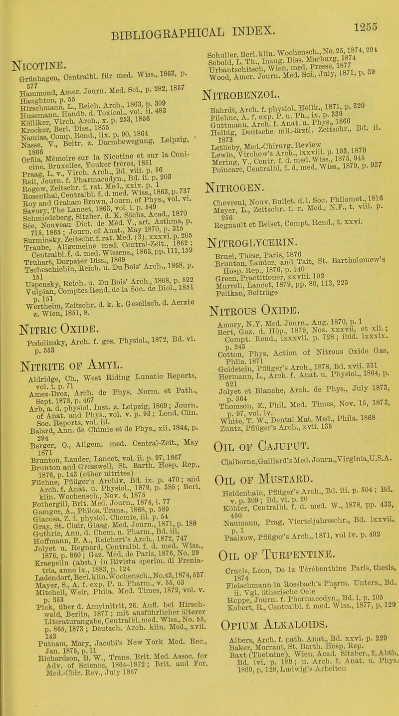 Nicotine. artohtvgen, Centralbl. fUr nie.1. Wiss., 1863, p. Hammond, Amer. Journ. Med. Sci., p. 282, 1867 Husemanu. Handb. d. Toxicol., vol. u. 483 KoUiker, Virch. Arcb , x p. 253, 1866 Krocker, Berl. Diss., 1855 Namias, Comp. Bend., lix. p. 90, 1864 . Se7v., Beitr. z. Darmbeweguug, Leipzig, Orfila! Memoire sur la Nicotine et sur la Coui- cine, Bruxelles, Youker frferes, 1861 Praag L. v., Virch. Arch Bd. vm p. 66 Keil, Joiiru. f. Pharmacodyii., Bd. u. p. 20d Kogow, Zeitschr. f. rat. Med., xxix. p. 1 Eoseuthal, Centralbl. f. d. med. Wiss., 1863, p. 7d7 loylmd Graham Brown, Jonrn. of Phys., vol. vi. SaTory,TheLancet, 1863, vol.1, p. 549 ^^hmiedeberK Sitzber. d. K. Siichs. Acad., 1870 iSToutaf' Diet, de Med. J-,-^^-^^f^^^ P- 715 1865 ; Journ. of Anat., May 1870, p. ilo Snxmhisky,Zeitschr.f.rat Med.(3) ^xxvi.p 205 Traube, Allgemeine med. Central-Ze t., 1862 Centralbl. f. d. med. Wissens., 1863, pp. Ill, laa Truhart, Dorpater Diss., 1869 Tscheschichin, Eeich. u. DuBois' Arch., 1868, p. Uspensky-Heich.u. DuBois' Arch 1868 P 622 Vulpian, Comptes Rend, de la Soc. de Biol., 1851 ■Wertheim, Zeitschr. d. k. k. Gesellsch. d. Aerzte z. Wien, 1851, 8. Nitric Oxide. Podolinsky, Arch, f. ges. Physiol., 1872, Bd. vi. p. 553 Schuller.Berl. klin. Woe iensch. No^25 1874,294 Sebold, L. Th., Inaug. Di^s. Marburg 1874 Urbantschitsoh, Wien med. Presse 1877 Wood, Amcr. Journ. Med. Sci., July, 1871, p. i-> NiTROBENZOL. Bahrdt, Arch. f. physiol. Heilk., 1871, p. 320 Filehne, A. f. exp. P. u. Ph., ix p. 339 Guttniann, Arch. f. Anat. u. Phys., 1860 Helbig, Deutsche mil.-iirztl. Zeitschr., Bd. u. 1873 „ . Letheby, Med.-Chirurg. Beview Lewin, VirchoWs Arch., Ixxvan. p. 193 1879 Mering, V., Centr. f. d. nied. Wiss., 1875, 945 Poiucare, Centralbl. f. d. med. Wiss., 1879, p. 9d7 Nitrogen. Chevreul, Nouv. Bullet, d.l. Soc. ^Wlo?^^^^!/ Meyer, L., Zeitschr. i. r. Med., t. viii. p. 266 1 , Begnault et Eeiset, Compt. Rend., t. xxvi. Nitroglycerin, Nitrite of Amyl. f^i^n':t:nIS'^l'U St. Bartholomews Hosp. Rep., 1876, p. 140 Green, Practitioner, XXviii. 102 Murrell, Lancet, 1879, pp. 80, 113, 22o Pelikan, Beitriige Nitrous Oxide. Aldridge, Ch., West Riding Lunatic Reports, Ai°ez-Dr^oz, Arch, de Phys. Norm, et Path., Sept. 1873, p. 467 Axb, a. d. physiol. Inst. z. Leipzig, 1869 ; Journ. of Anat. and Phys., vol. v. p. 93 ; Lond. Clin. Soc. Reports, vol. iii. ■■ -iqaa ^ Balard, Ann. de Chimie et de Phys., xu. 1844, p. 294 Berger, 0., Allgem. med. Central-Zeit., May 1871 Brunton, Lauder, Lancet, vol. ii. p. 97,1867 Brunton and Gresswell, St. Barth. Hosp. Rep., 1876, p. 143 (other nitrites) Pilehne, Phuger's Archiv, Bd. ix. p. 470; and Ajch. f. Anat. u. Physiol., 1879, p. 385 ; Berl. klin. Wochensch., Nov. 4,1876 Pothergill, Brit. Med. Journ., 1874, i. 77 Gamgee, A., Philos. Trans., 1868, p. 589 Giacosa, Z. f. physiol. Chemie, iii. p. 54 Gray, St. Clair, Glasg. Med. Journ., 1871, p. 188 Guthrie, Ann. d. Chem. u. Pharm., Bd. lu. Hoffmann, P. A., Reichert's Arch., 1872, 747 Jolvet u. Regnard, Centralbl. f. d. med. Wiss., 1876, p. 860 ; Gaz. M6d. de Paris, 1876, No. 29 Kraepelin (abst.) in Rivista sperim. di Frenia- tria, anno ix., 1883, p. 124 Ladendorf, Berl. klin.Wochensch., No.43,1874,537 Mayer, S., A. f. exp. P. u. Pharm., v. 55, 63 Mitchell, Weir, Phila. Med. Times, 1872, vol. v. p. 353 „ . _. , Pick, Uber d. Amvlnitrit, 26. Aufl. bei Hirsch- wald, Berlin, 1877 ; mit ausfuhrllcher altercr Literaturangabc, Centralbl. med. Wiss., No. 65, p. 865,1873 ; Deutsch. Arch. klin. Med., xvu. Putnam, Mary, Jocobi's New York Med. Rec., .Tan. 1875, p. 11 , . ^ Richardson, B. W., Trans. Brit. Med. Assoc. for Adv. of Science, 1884-1872 ; Brit, and For. Mcd.-Chlr. Rev., July 1867 Amory, N.T. Med. Journ., Aug. 1870, p. 1 Bert, Gaz. d. Hop., 1879, Nos xxxvii et xli.; Compt. Rend., Ixxxvii. p. 728 ; ibid. Ixxxix. D 245 Cotton, Phys. Action of Nitrous Oxide Gas, Phila. 1871 •• -jqi Goldstein, Pfluger's Arch., 1878, Bd. xvii. 331 Hermann, L., Arch. f. Anat. u. Physiol., 1864, p. Jolyet et Blanche, Arch, de Phys., July 1873, Thomson, E., Phil. Med. Times, Nov. 15, 1873, D 97 vol iv White,'T. W., Dental Mat. Med., Phila. 1868 Zuntz,'Pfluger's Arch., xvii. 135 Oil op Cajuput. Claiborne, Gaillard's Med. Jouni.,Virginia,TT.S.A. Oil of Mustard. Heidenhain, Pfluger's Arch., Bd. iii. p. 504 ; Bd. K|lJr!c^t^r'aibt-F.-ch med. W., 1878, pp. 433. Nauraann, Prag. Vierteljahrsschr., Bd. Ixxvii. Paalzow, Pfluger's Arch., 1871, vol iv. p. 492 Oil of Turpentine. Crucis, Leon, De la T6rebenthine Paris, thesis, 1874 „ , Fleischmann in Rosstaach's Pharm. Uuters., Bd. ii. Vgl. iitherische Oole Hoppe, Journ. f. Pliarmacodyn., Bd. i-P-lOo Kobert, R., Centralbl. f. med. Wiss., 1877, p. 129 Opium Alkaloids. Albers, Arch. f. path. Anat., Bd. xxvi. p. 229 Baker, Mon-aut, St. Barth. Hosp. Rep. Baxt(Thobaiuc), Wien. Acad. Sitzber., 2. Abth. Bd. Ivi. p. 189; u. Arch. f. Anat. u. Phys. 1869, p. 128,Lu(l\vig'n Arbeiten