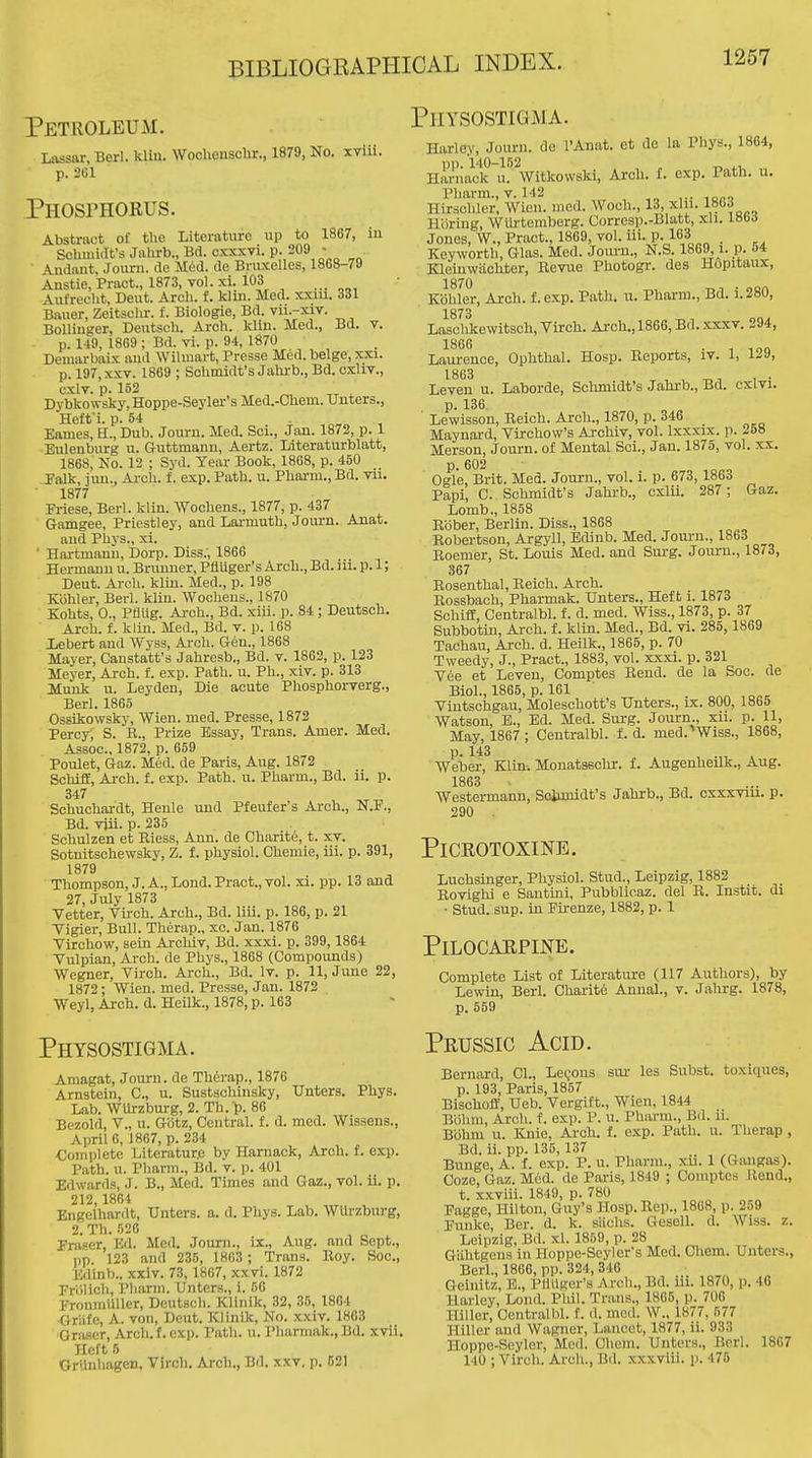 Petroleum. Lassar, Berl. klin. WochenscUr., 1879, No. xviil. p. 261 Phosphorus. Abstract o£ the Literature up to 1867, in Schmiafs Jalxrb., Bd. exxxvi. P-209 ; Andant, Jouni. de Med. de Bruxellcs, 1868-79 Austie.Pract., 1873, vol. xi. 103 Aufrecht, Deut. Arch. f. klm. Med. xxiu. 331 Bauer, Zeitschr. f. Biologie, Bd. vii.-xiv. Bollinger, Deutsch. Arch. klin. Med., Bd. v. p. 1-19, 1869; Bd. vi. p. 94, 1870 Demarbaix and Wilmart, Presse Med. beige, xxi. p. 197, XXV. 1869 ; Schmidt's Jahrb., Bd. cxliv., cxlv. p. 152 Dybkowsky, Hoppe-Seyler's Med.-Chem. Unters., Heft'i. p. 54 „ , Eames, H., Dub. Journ. Med. Sci., Jan. 1872, p. 1 Eulenburg u. Gruttmann, Aertz. Literaturblatt, 1868, No. 12 ; Syd. Year Book, 1868, p. 450 Falk, ]uu.. Arch, f. exp. Path. u. Pharm., Bd. vii. 1877 Priese, Berl. klin. Wochens., 1877, p. 437 Gamgee, Priestley, and Lannuth, Jom-a. Aaat. and Phys., xi. ' Hartmanu, Dorp. Diss.; 1866 Hermann u. Brunner, Pfluger's Arch., Bd. iii. p. 1; Deut. Arch. klin. Med., p. 198 Kbhler, Berl. klin. Wochens., 1870 Kohts, 0., PflUg. Arch., Bd. xiii. p. 84 ; Deutsch. Arch. f. klin. Med., Bd. v. p. 168 lebert and Wyss, Arch. Gen., 1868 Mayer, Canstatt's Jahresb., Bd. v. 1862, p. 123 Meyer, Arch. f. exp. Path. u. Ph., xiv. p. 313 Munk u. Leyden, Die acute Phosphorverg., Berl. 1865 Ossikowsky, Wien. med. Presse, 1872 Percy, S. R., Prize Essay, Trans. Amer. Med. Assoc., 1872, p. 659 Poulet, Gaz. Med. de Paris, Aug. 1872 SchifE, Ai-ch. f. exp. Path. u. Pharm., Bd. ii. p. 347 Schuchardt, Henle und Pfeufer's Arch., N.F., Bd. vjii. P- 235 Schulzen et Eiess, Ann. de Charite, t. xv. Sotnitschewsky, Z. f. physiol. Chemie, iii. p. 391, 1879 Thompson, J. A., Lond. Pract., vol. xi. pp. 13 and 27, July 1873 Vetter, Virch. Arch., Bd. liii. p. 186, p. 21 Vigler, Bull. Therap., xc. Jan. 1876 Virchow, sein Archiv, Bd. xxxi. p. 399, 1864 Vulpian, Arch, de Phys., 1868 (Compounds) Wegner, Virch. Arch., Bd. Iv. p. 11, June 22, 1872; Wien. med. Presse, Jan. 1872 Weyl, Arch. d. Heilk., 1878, p. 163 Physostigma. Amagat, Journ. de Therap., 1876 Arnstein, C, u. Sustsohinsky, Unters. Phys. Lab. WUrzbm-g, 2. Th. p. 86 Bezold, v., u. Gdtz, Central, f. d. med. Wissens., April 6, 1867, p. 234 •Complete Literatur.e by Harnack, Arch. f. exp. Path. u. Pharm., Bd. v. p. 401 Edwards, J. B., Med. Times and Gaz., vol. ii. p. 212,1864 Engelhardt, Unters. a. d. Phys. Lab. WUrzburg, 2. Th. 526 Fra^er, Ed. Med. Journ., ix., Aug. and Sept., pp. 123 and 238, 1863 ; Trans. Boy. Soc., Edinb., xxiv. 73, 1867, xxvi. 1872 Friilich, Pliarm. Unters., i. 86 FronmUller, Deutsch. Klinik, 32, 38, 1864 Griife, A. von, Deut. Klinik, No. xxiv. 1863 GriLscr, Arch.f. exp. Path, u, Pharmak., Bd. xvii. Heft 6 GrUnhagen. Virch. Arch., Bd. xxv, p. 621 Physostigma. Harley, Jonrn. de I'Anat. et do la Phys., 1864, pp. 140-152 „ -r, ^.1, , Harnack u. Witkovvski, Arch. i. exp. Path. u. Pharm. v. 142 Hirsohler, Wien. mod. Woch., 13, xlii. 18G3 Hbring, WUi-temberg. Corresp.-Blatt, xli. labi Jones, W., Pract., 1869, vol. iii. P-163 ^„ . , . Key worth, Glas. Med. Journ., N.S. 1869 i. p. 54 Kleinwiiohter, Bevue Photogi-. des Hopitaux, 1870 Kdhler, Arch. f. exp. Path, u, Pharm., Bd. i.280, 1873 Lasclikewitsch, Virch. Arch., 1866, Bd. .xxxv. 294, Lam-ence, Ophthal. Hosp. Reports, iv. 1, 129, Leven u. Laborde, Schmidt's Jahrb., Bd. cxivi. p. 136. Lewisson, Reich. Arch., 1870, p. 346 Maynard, Virchow's Archiv, vol. Ixxxix. p. 258 Merson, Journ. of Mental Sci., Jan. 1875, vol. xx. p. 602 Ogle, Brit. Med. Journ., vol. i. p. 673,1863 Papi, C. Schmidt's Jahi-b., cxlu. 287; Gaz. Lomb., 1858 Bbber, Berlin. Diss., 1868 Robertson, Argyll, Edinb. Med. Joui-u., 1863 Roemer, St. Louis Med. and Surg. Journ., 1873, 367 Rosenthal, Reich. Arch. Rossbach, Pharmak. Unters., Heft i. 1873 SchifE, Centralbl. f. d. med. Wiss., 1873, p. 37 Subbotin, Arch. f. klin. Med., Bd. vi. 285, 1869 Tachau, Arch. d. Heilk., 1865, p. 70 Tweedy, J., Pract., 1883, vol. xxxi. p. 321 Vee et Leven, Comptes Rend, de la Soc. de Biol., 1865, p. 161 Vintschgau, Moleschott's Unters., ix. 800, 1865 Watson, E., Ed. Med. Surg. Journ., xu. p. 11, May, 1867 ; Centralbl. f. d. med.'Wiss., 1868, Weber, Klin-. Monatsschi. f. Augenheilk., Aug. 1863 AVestermann, Soiimidt's Jahrb., Bd. cxxxviu. p. 290 . PiCROTOXINE. Luchsinger, Physiol. Stud., Leipzig, 1882 Bovighi e Santini, Pubblicaz. del B. Instit. di • Stud. sup. in Firenze, 1882, p. 1 Pilocarpine. Complete List of Literatiu-e (117 Authors), by Lewin, Berl. Charit6 Annal., v. Jahrg. 1878, p. 559 Peussic Acid. Bernard, CI., LeQOUs sm- les Subst. toxiques, p. 193, Paris, 1857 Bischoff, Ueb. Vergift., Wien, 1844 Biihm, Arch. f. exp. P. u. Phiu-ni., Bd. n. Bbhm u. Knie, Arch. f. exp. Path. u. Therap , Bd. ii. pp. 135,137 .. , Bunge, A. i. exp. P. u. Pharm., xu. 1 (Gangas). Coze, Gaz. M6d. de Paris, 1849 ; Comptes Rend., t. xxviii. 1849, p. 780 Faggo, Hilton, Guy's Hosp. Rep., 1868, p. 259 Funke, Ber. d. k. siichs. Gesell. d. Wiss. z. Leipzig, Bd. xl. 1859, p. 28 Giihtgons in Hoppe-Scyler's Med. Chem. Unters., Berl., 1866, pp. 324, 346 Geinitz, B., Pliilger's Arch., Bd. iii. 1870, p. 46 Harley, Lond. Phil. Trans., 1865, p. 706 Hillcr, Centralbl. f. d. med. W., 1877, 577 Hiller and Wagner, Lancet, 1877, ii. 933 Hoppe-Seyler, Med. Chem. Unters., Berl. 1867 140 ; Virch. Arcli., Bd. xxxviii. p. 475