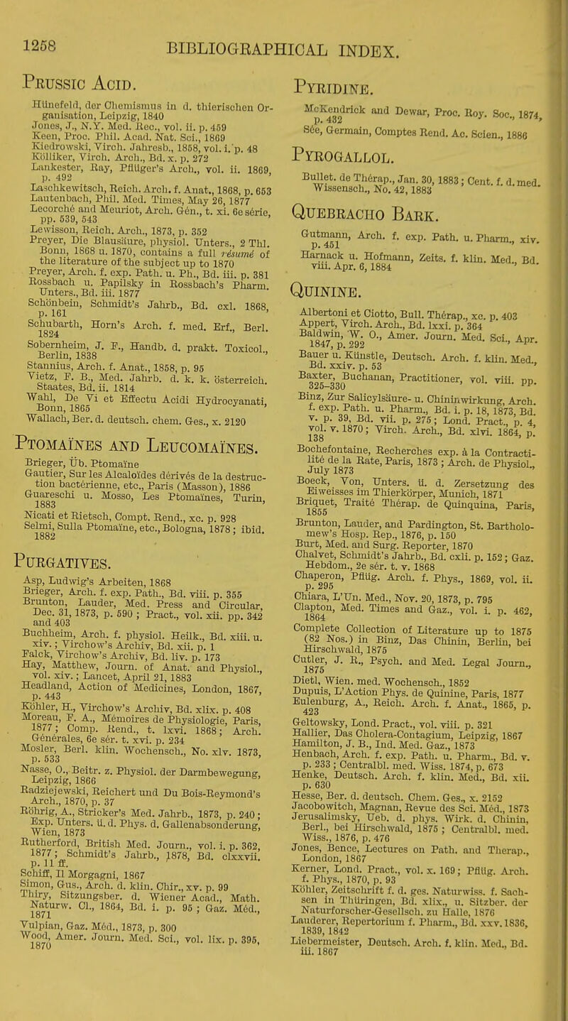 Prussic Acid. Hlliicfpld, doi- Clieiiiismus in d. thlerischen Or- ganisation, Leipzig, 1840 Jones, J., N.Y. Med. Jiec, vol. ii. p. 459 Keen, Proc. Phil. Acad. Nat. Sci., 18G9 Kiedrowski, Virch. Jalu-esb., 1858, vol. i.'p. 48 Kliliilcer, Vii'oli. Arch., Bd. x. p. 272 Lankester, Ray, PflUger's Arch., vol. ii. 1869, p. 492 ' Lasolikewitsoh, Reich. Arch, f. Anat., 1868, p 663 Lautenbach, Phil. Med. Times, May 26, 1877 Lecorch6 and Mciu-iot, Arch. G6n., t. xi. 6e s6rie pp. 539, 543 ' Lewisson, Reich. Ai-ch., 1873, p. 352 Preyer, Die Blausiiure, physio). Unters., 2 Thl Bonn, 1868 u. 1870, contains a full r&iumi of the literature of the subject up to 1870 Preyer, Arch. f. exp. Path. u. Ph., Bd. iii. p. 381 Rossbach u. Papilsky in Rossbach's Pharm Unters., Bd. iii. 1877 Schbnbein, Schmidt's Jahrb., Bd. cxl. 1868 p. 161 ' Schuborth, Horn's Arch. f. med. Erf., Berl. 1824 Sobernheim, J. P., Haudb. d. pratt. Toxicol Berlin, 1838 Stannius, Arch. f. Anat., 1858, p. 95 Vietz, P. B., Med. Jahi-b. d. k. k. osterreich. Staates, Bd. ii. 1814 Wahl, De Vi et Bffectu Acidi Hydrocyanati, Bonn, 1865 Wallach, Ber. d. deutsch. chem. aes., x. 2120 Ptomain-es and Leucomaines. Brieger, lib. Ptomaine Gautier, Siir les Alcaloides derives de la destruc- tion bacterienne, etc., Paris (Masson), 1886 Guareschi u. Mosso, Les Ptomaines, Turin, 1883 ' Nicati et Rietscli, Compt. Eend., xc. p. 928 Selmi, Sulla Ptomaine, etc., Bologna, 1878; ibid. 1882 Purgatives. Asp, Ludwig's Arbeiten, 1868 Brieger, Arch. f. exp. Path., Bd. viii. p. 355 Branton, Lauder, Med. Press and Circular Dec. 31, 1873, p. 590 ; Pract., vol. xii. pp. 342 and 403 Buchheim, Arch. f. physiol. Heilk., Bd. xiii. u. XIV.; Virchow's Archiv, Bd. xii. p. 1 Palck, Virchow's Arcliiv, Bd. liv. p. 173 Hay, Matthew, Joui-n. of Anat. and Physiol vol. XIV.; Lancet, April 21, 1883 Headland, Action of Medicines, London, 1867, p. 443 Kbhler, H., Virchow's Archiv, Bd. xUx. p. 408 Moreau, P. A., Memoii-es de Physiologie, Paris, 1877; Comp. Rend., t. Ixvi. 1868: Arch. Generales, 6e ser. t. xvi. p. 234 Mosler, Berl. klin. Wochensch., No. xlv. 1873 p. 533 ' Nasse, 0., Beitr. z. Physiol, der Darmbewegung Leipzig, 1866 Radziejewski, Reichert und Du Bois-Reymond's Arch., 1870, p. 37 J' => Kdlirig, A., Strieker's Med. Jahrb., 1873, p. 240 • Exp. Unters. U. d. Phys. d. Gallenabsonderuug, Wien, 1873 Rutherford, British Med. Journ., vol. i. p. 362, 1877; Schmidt's Jahrb., 1878, Bd. clxxvii. p. 11 fl. SchifE, II Morgagni, 1867 Simon, Gus., Arch. d. klin. Chir., xr. p. 99 -Thiry, Sitzungsber. d. Wiener Acad., Math. Naturw. 01., 1864, Bd. i. p. 96 ; Gaz. M6d., Vulpian, Gaz. M^d., 1873, p. 300 -^-'wer. Journ. Med. Sci., vol. lix. p. 395, lo7U Pyridine. ^p^432^'°^ '^'^ ^y- S6e, Germain, Oomptes Rend. Ac. Scien., 1886 Pyrogallol. Bullet, de Th6rap., Jan. 30, 1883; Cent. f. d. med. Wissensch., No. 42,1883 Quebracho Bark. Gutmann, Arch. f. exp. Path. u. Pliarm.. xiv. p. 451 Harnack u. Hofmann, Zeits. f. klin. Med Bd vui. Apr. 6, 1884 ' Quinine. Albertoni et Ciotto, Bull. Th6rap., xc. p 403 Appert, Virch. Arch., Bd. Ixxi. p. 364 184?p'.2T2 ^'^ ^P^- Bauer u. Kunstle, Deutsch. Arch. f. klin. Med. Bd. XXIV. p. 53 ' 325-3'3(?''°''''™' ^'^'^^iWoner, vol. viii. pp. Binz, Zur Salicylsaure- u. Chininwirkung, Arch f. exp. Path. u. Pharm., Bd. i. p. 18, 1873, Bd. T. p. 39 Bd. vii. p. 275; Lond. Pract., p. 4. ^01-^-1870; Virch. Arch., Bd. xlvi. 1864, p. Bochefontaine, Recherches exp. k la Contracti- lite de la Rate, Paris, 1873 ; Arch, de Physiol., July 1873 Boeok, Von, Unters. 11. d. Zersetzung des Eiweisses im Thierkbrper, Munich, 1871 Briquet, Traite Therap. de Quinquina, Paris 1855 ' Brunton, Lauder, and Pardington, St. Bartholo- mew's Hosp. Rep., 1876, p. 150 Burt, Med. and Surg. Reporter, 1870 Chalvet, Schmidt's Jahrb., Bd. cxli. p. 152; Gaz. Hebdom., 2e ser. t. v. 1868 Chaperon, Pfliig. Arch. f. Phys., 1869, vol. ii. p. 295 Chiara, L'Un. Med., Nov. 20, 1873, p. 795 Clapton, Med. Times and Gaz., vol. i. p. 462, 1864 Complete Collection of Literature up to 1875 (82 Nos.) in Binz, Das Chinin, BerUu, bei Hirschwald, 1875 Cutler, J. R., Psych, and Med. Legal Journ., lo75 Dietl, Wien. med. Wochensch., 1852 Dupuis, L'Action Phys. de Quinine, Paris, 1877 Bulenburg, A., Reich. Az-ch. f. Anat., 1865, p. 423 ' > f Geltowsky, Lond. Pract., vol. viii. p. 321 Hallier, Das Cholera-Contagium, Leipzig, 1867 Hamilton, J. B., Ind. Med. Gaz., 1873 Henhach, Arch, f. exp. Path. u. Pharm., Bd. v. p. 233 ; Centralbl. med. Wiss. 1874, p. 673 Henke, Deutsch. Arch. f. klin. Med., Bd. xii. p. 630 Hesse, Ber. d. deutsch. Ohem. Ges., x. 2152 Jaoobowitch, Magnan, Revue des Sci. Med., 1873 Jerusahmsky, Ueb. d. phys. Wii-k. d. Chinin, Berl., bei Hii-schwald, 1875 ; Centralbl. med. Wiss., 1876, p. 476 Jones, Bence, Lectures on Path, and Therap.. London, 1867 Kerner, Lond. Pract., vol. x. 169; PflUg. Arch. f. Phys., 1870, p. 93 Kbhler, Zeitschrift f. d. ges. Naturwiss. f. Sach- sen in ThUi-ingen, Bd. xlix., u. Sitzber. dor Naturforscher-Gesellsoh. zu H.alle, 1876 Lauderer, Repertorium f. Pharm., Bd. xxv. 1836, 1839, 1842 Liebermeister, Deutsch. Arch. f. klin. Med., Bd. iii. 1867