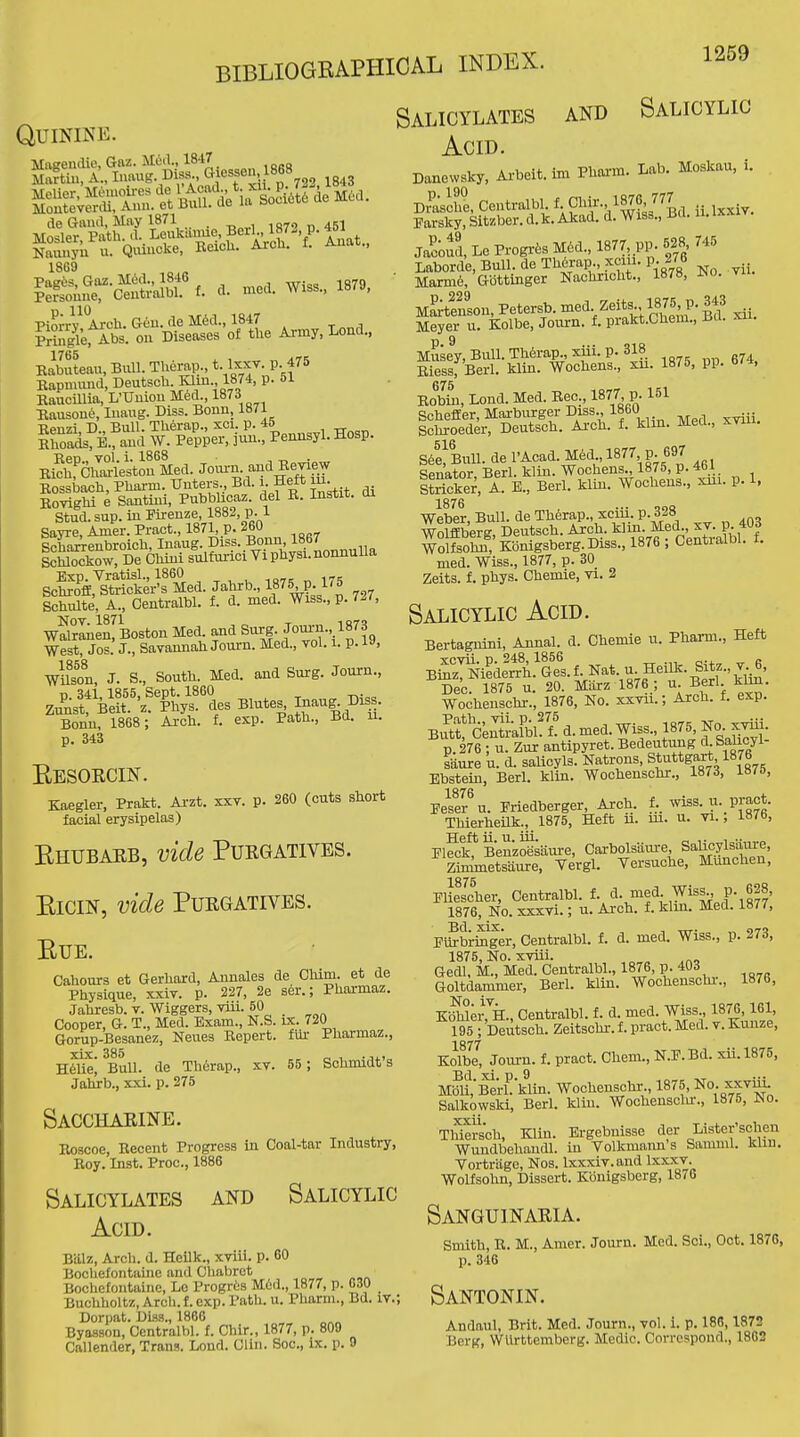 Quinine. de Gaud, May 1871 . la? d 451 Hosier. Path d, Leuka.me BeiM87-, P. 4« Naiuiyu u. Quincke, Beicu. asou. 18G9 i^S|r-cS^ t. d. mod. Wiss., 1879, |i|ht^^«Xe Army, Lend.. Kabuteau, Bull. Therap., l'^,^^-P-f ^ Kapmuud, Deutscli. Klin., 1874, p. 51 Kaucillia, L'Uuiou Med., 1873 Haiisone, Inaug. Diss. Bonn, Rpuzi D Bull. Tlierap., xci. p. 46 Khoads, E.7and W. Pepper, juu., Penusyl. Hosp. Ren vol i. 1868 Rich, Charleston Med Jom-n. and Keyiew Eossbach, Pharm. -anters., Bd. i. Heft lu. Rovighi e Santiui, BubWioaz del K. Instit. di Stud. sup. in Firenze, 1882, p. l Sayre, Amer. Pract., 1871, p. 260 Schorrenbroich, Inaug. Diss. Bonn, 1867 SckowrDe Chini sllfurici Vi physi. nonnuUa Exp. Vratisl., I860 107= „ 175 SchrofE, Strieker's Med. Jahrb., If^S p. 1-5 SchiUte, A., Centralbl. f. d. med. Wiss., p. 7-7, wSrIiienlBoston Med. and Surg. Journ., 1873 West, Jos. J., Savannah Journ. Med., vol. 1. p. 19, Wilson, J. S., South. Med. and Surg. Journ., V 341,1855, Sept. 1860 Zunst: Beit. 'z. Phys. des Blutes^ J^^l.^^'jl- Bonn, 1868 ; Arch. f. exp. Path., Bd. u. p. 343 Eesoecin. Kaegler, Prakt. Ai'zt. xxv. p. 260 (cuts short facial erysipelas) Ehubarb, vide Purgatives. EiciN, vide Purgatives. EUE. Cahours et Gerhard, Aunales de Chim. et de Physique, xxiv. p. 227, 2e ser.; Pharmaz. Jahresb. v. Wiggers, viu. 50 Cooper, G. T., Med. Exam., N.S. ix. 720 Gorup-Besanez, Neues Eepert. fur Pharmaz., xix. 385 ., H6Ue, Bull, de Th6rap., xv. 55; Schmidts Jahrb., xxi. p. 275 Salicylates and Salicylic Acid. Danewsky, Arbeit, im Pharm. Lab. Moskau, i. Dr^asche, Centralbl. f-Cl'>'^^-'/^?:7^Bd ii Ixxiv. Parsky, Sitzber. d.k. Akad. d. Wiss., Bd. 11. ixxiv. Ja^coud, Le Progrfes M6d., 1877 pp. 528 745 Laborde, Bull, de Th6rap., xciu. p. 276 • Marm6, Gbttinger Nachricht., 1878, JNo. vu. M^tenson, Petersb. -ed Zeits 1875 P. 343 Meyer u. Kolbe, Joui-n. f. prakt.Chem., aa. xii. Musey, Bull. Th6rap., xiii. p. 318 Riessf Berl. klin. Wochens., xu. 1875, pp. 674, Robin, Lond. Med. Eec., 1877 p. 151 Schefier, Marburger Diss., I860 Schroeder, Deutsch. Ai-ch. f. klm. M.eu., xviii. sSull. de I'Acad. M6d., 1877 p. 697 Senator Berl. klin. Wochens., 1875, p. 461 Itricker, A i., Berl. klin. Wochens., xui. p. 1, 1876 ... ,„a Weber Bull, de Therap., xciu. p. i^o Wo& Deutsch. Arch. ^Un Med xv J 403 Wolfsohn, Kbnigsberg.Diss., 1876 ; CentialDi. i. med. Wiss., 1877, p. 30 Zeits. f. phys. Chemie, vi. 2 Salicylic Acid. Saccharine. Eoscoe, Recent Progress in Coal-tar Industry, Roy. Inst. Proc, 1886 Salicylates and Salicylic Acid. Baiz, Arch. d. Heilk., xviii. p. 60 Bochefontaine and Chabret Bochefontalne, Lo Progr6s M6d., 1877, p. G30 Buchholtz, Arch. f. exp. Path. u. Pharm., Bd. IT.; Dorpat. Diss., 1868 Byasson, Centralbl. f. Chlr., 1877, p. 809 Callender, Trans. Lond. Clin. Soc, ix. p. 9 Bertaguini, Annal. d. Chemie u. Pharm., Heft xcvii. D. 248,1856 „ Btaz Niedcrrh. Ges.f. Nat. Heilk. Sitz., v. 6, Dec. 1875 u. 20. Miirz 1876 ; u Berl klm. Wochenschr., 1876, No. xxvii.; Arch. f. exp. Butf Ce^rafbL t d. med. Wiss., 1875 No. xvnl. p. 276 ; u. Znr antipyret. Bedeutung d Salicyl- saure u. d. saUcyls. Natrons, StittgM^, 1876 Ebstein, Berl. klin. Wochenschr., 1873, i»/o, Peser^. Priedberger, Arch, f... wiss. u. pract. Thierheilk., 1875, Heft u. m. u. vi., 187b, Flfc?BenzJ^sam-e, Carbolsam-e SaUcylsaure, Zimmetsaure, Vergl. Versuche, Munchen, PlieJcher, Centralbl. f. d. med. Wiss^, p. 628, 1876, No. xxxvi.; u. Arch. f. klin. Med. 1877, PiSbrS^ger, Centralbl. f. d. med. Wiss., p. 273, 1875, No. xviii. „ „ Gedl, M., Med. Centralbl., 1876, p. 403 Goltdammer, Berl. klin. Wochenscto., 1876, K-^ler,^H., Centralbl. f. d med. Wiss 1876,161, 195 ; Deutsch. Zeitschr. f. pract. Med. v. Kunze, 1877 Kolbe, Journ. f. pract. Chem., N.P.Bd. xii.1875, Bel X) 9 MbU,Berl.klin. Wochenschr 1875, No. xxviM Salkowski, Berl. klin. Wochensclir., 1875, Ho. TWersch, Klin. Ergebnisse der Lister'schen Wundbehaudl. in Volkmann's Samml. Min. Vortrage, Nos. Ixxxiv.and Ixxxv. Wolfsohn, Dissert. Kdnigsberg, 1876 Sanguinaria. Smith, B. M., Amer. Journ. Med. Sci., Oct. 1876, p. 346 Santonin. Andaul, Brit. Med. Journ., vol. i. p. 18C, 1872 Berg, Wllrttemberg. Medic. Correspond., 1862