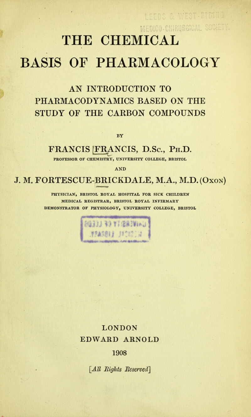 THE CHEMICAL BASIS OF PHARMACOLOGY AN INTRODUCTION TO PHAEMACODYNAMICS BASED ON THE STUDY OF THE CARBON COMPOUNDS BY FRANCIS [FRANCIS, D.Sc, Ph.D. PROFESSOR OF CHEMISTRY, UNIVERSITY COLLEGE, BRISTOL AND J. M. FORTESCUE-BRICKDALE, M.A., M.D. (Oxon) PHYSICIAN, BRISTOL ROYAL HOSPITAL FOR SICK CHILDREN MEDICAL REGISTRAR, BRISTOL ROYAL INFIRMARY DEMONSTRATOR OF PHYSIOLOGY, UNIVERSITY COLLEGE, BRISTOL LONDON EDWARD ARNOLD 1908 [All Bights Reserved]