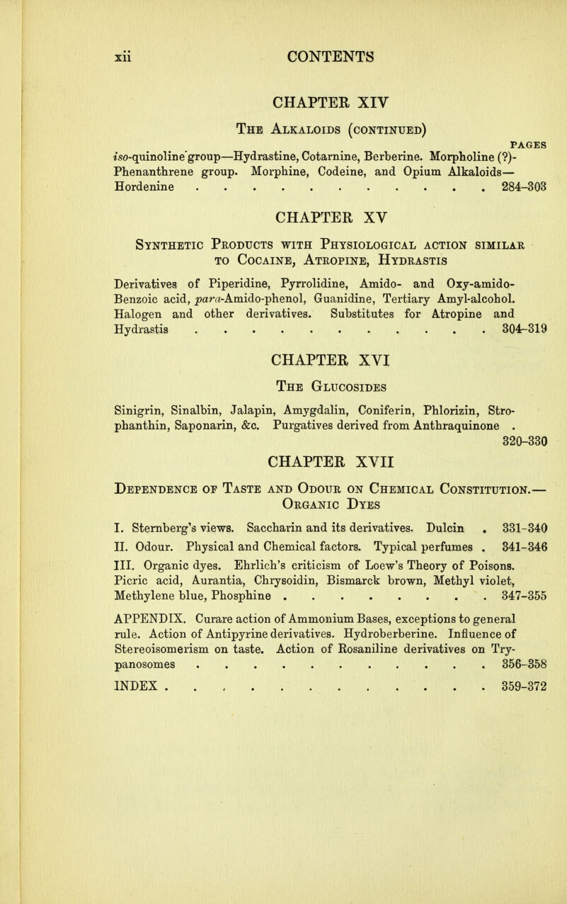 CHAPTER XIV The Alkaloids (continued) PAGES iso-quinoline'group—Hydrastine, Cotarnine, Berberine. Morpholine (?)- Phenanthrene group. Morphiiie, Codeine, and Opium Alkaloids— Hordenine 284-303 CHAPTER XV Synthetic Products with Physiological action similar TO Cocaine, Atropine, Hydrastis Derivatives of Piperidine, Pyrrolidine, Amido- and Oxy-amido- Benzoic acid, _para-Amido-plienol, Guanidine, Tertiary Amyl-alcohol. Halogen and other derivatives. Substitutes for Atropine and Hydrastis B04r-319 CHAPTER XVI The Glucosides Sinigrin, Sinalbin, Jalapin, Amygdalin, Coniferin, Phlorizin, Stro- phanthin, Saponarin, &c. Purgatives derived from Anthraquinone . 320-330 CHAPTER XVII Dependence oe Taste and Odour on Chemical Constitution.— Organic Dyes I. Sternberg's views. Saccharin and its derivatives. Dulcin . 331-340 II. Odour. Physical and Chemical factors. Typical perfumes . 341-346 III. Organic dyes. Ehrlich's criticism of Loew's Theory of Poisons. Picric acid, Aurantia, Chrysoidin, Bismarck brown, Methyl violet, Methylene blue, Phosphine 347-355 APPENDIX. Curare action of Ammonium Bases, exceptions to general rule. Action of Antipyrine derivatives. Hydroberberine. Influence of Stereoisomerism on taste. Action of Rosaniline derivatives on Try- panosomes 356-358 INDEX 359-372