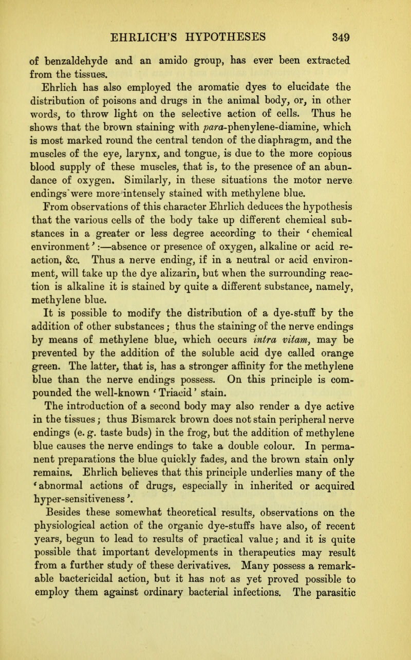 of benzaldehyde and an amido group, has ever been extracted from the tissues. Ehrlich has also employed the aromatic dyes to elucidate the distribution of poisons and drugs in the animal body, or, in other words, to throw light on the selective action of cells. Thus he shows that the brown staining with /?<2m-phenylene-diamine, which is most marked round the central tendon of the diaphragm, and the muscles of the eye, larynx, and tongue, is due to the more copious blood supply of these muscles, that is, to the presence of an abun- dance of oxygen. Similarly, in these situations the motor nerve endings'were more intensely stained with methylene blue. Erom observations of this character Ehrlich deduces the hypothesis that the various cells of the body take up different chemical sub- stances in a greater or less degree according to their 'chemical environment ^:—absence or presence of oxygen, alkaline or acid re- action, &c. Thus a nerve ending, if in a neutral or acid environ- ment, will take up the dye alizarin, but when the surrounding reac- tion is alkaline it is stained by quite a different substance, namely, methylene blue. It is possible to modify the distribution of a dye-stuff by the addition of other substances; thus the staining of the nerve endings by means of methylene blue, which occurs intra vitanij may be prevented by the addition of the soluble acid dye called orange green. The latter, that is, has a stronger affinity for the methylene blue than the nerve endings possess. On this principle is com- pounded the well-known ' Triacid' stain. The introduction of a second body may also render a dye active in the tissues; thus Bismarck brown does not stain peripheral nerve endings (e. g. taste buds) in the frog, but the addition of methylene blue causes the nerve endings to take a double colour. In perma- nent preparations the blue quickly fades, and the brown stain only remains. Ehrlich believes that this principle underlies many of the 'abnormal actions of drugs, especially in inherited or acquired hyper-sensitiveness \ Besides these somewhat theoretical results, observations on the physiological action of the organic dye-stuffs have also, of recent years, begun to lead to results of practical value; and it is quite possible that important developments in therapeutics may result from a further study of these derivatives. Many possess a remark- able bactericidal action, but it has not as yet proved possible to employ them against ordinary bacterial infections. The parasitic