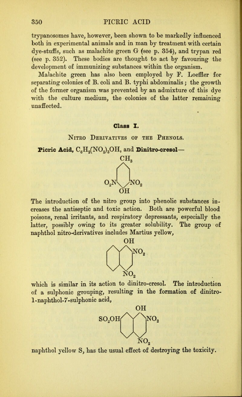 trypanosomes have, however, been shown to be markedly influenced both in experimental animals and in man by treatment with certain dye-stuffs, such as malachite green G (see p. 354), and trypan red (see p. 352). These bodies are thought to act by favouring the development o£ immunizing substances within the organism. Malachite green has also been employed by F. Loeffler for separating colonies of B. coli and B. typhi abdominalis ; the growth of the former organism was prevented by an admixture of this dye with the culture medium, the colonies of the latter remaining unaffected. Class I. NiTRO Derivatives of the Phenols. Picric Acid, CgH2(N02)30H, and Dinitro-cresol— CH3 OH The introduction of the nitro group into phenolic substances in- creases the antiseptic and toxic action. Both are powerful blood poisons, renal irritants, and respiratory depressants, especially the latter, possibly owing to its greater solubility. The group of naphthol nitro-derivatives includes Martius yellow, OH NO2 which is similar in its action to dinitro-cresol. The introduction of a sulphonic grouping, resulting in the formation of dinitro- l-naphthol-7-sulphonic acid, OH SOpH /\/\ NO. \/\/ NO2 naphthol yellow S, has the usual effect of destroying the toxicity.