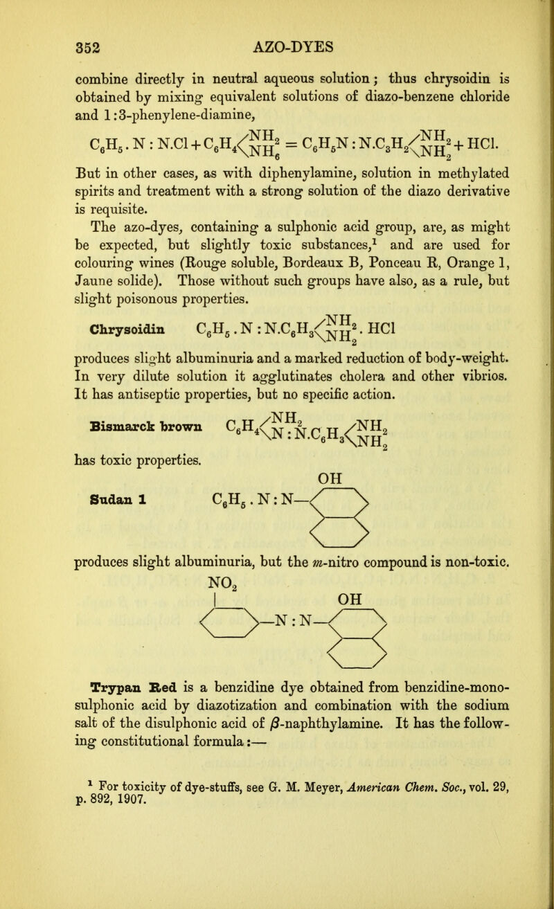 combine directly in neutral aqueous solution; thus chrysoidin is obtained by mixing equivalent solutions of diazo-benzene chloride and l:3-phenylene-diamine, CeH,. N : N.Cl + CeH,<^gg2 = c^H^N: N.C3H/JJJJ^ + hCI. But in other cases, as with diphenylamine, solution in methylated spirits and treatment with a strong solution of the diazo derivative is requisite. The azo-dyes, containing a sulphonic acid group, are, as might be expected, but slightly toxic substances/ and are used for colouring wines (Rouge soluble, Bordeaux B, Ponceau B, Orange 1, Jaune solide). Those without such groups have also, as a rule, but slight poisonous properties. Chrysoidin C^U,. N : N.C6H3<^^^2. hCI produces slight albuminuria and a marked reduction of body-weight. In very dilute solution it agglutinates cholera and other vibrios. It has antiseptic properties, but no specific action. Bismarck brown C6H4<^^^-^ ^ /^^2 has toxic properties. OH Sudan 1 CgHg . N: N- produces slight albuminuria, but the ;;2-nitro compound is non-toxic. NO2 I OH \ / Trypan Red is a benzidine dye obtained from benzidine-mono- sulphonic acid by diazotization and combination with the sodium salt of the disulphonic acid of /3-naphthylamine. It has the follow- ing constitutional formula:— ^ For toxicity of dye-stuffs, see G. M. Meyer, American Chem. Soc, vol. 29, p. 892, 1907.