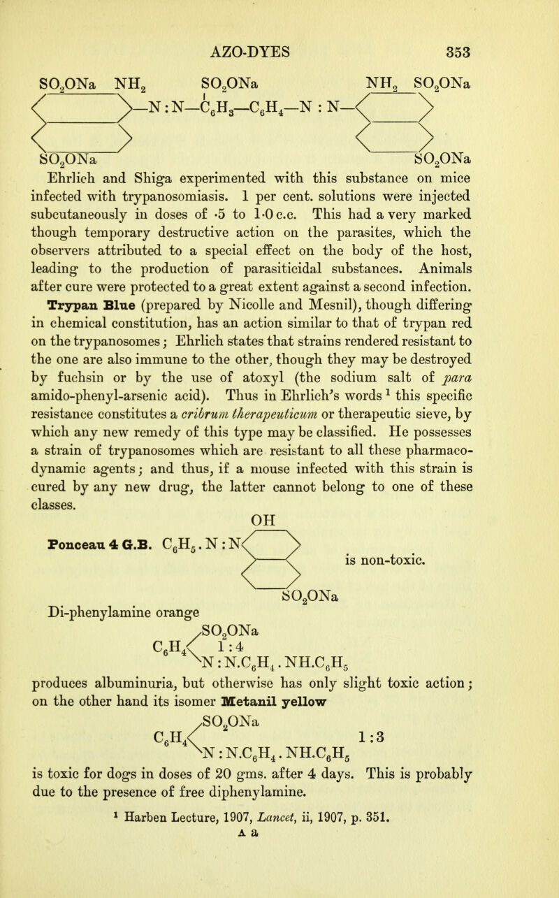 SO^ONa NHg SOpNa NH, SO.ONa -N :N—CgHa—CgH,—N : N—< > SO^ONa SO^ONa Ehrlich and Shiga experimented with this substance on mice infected with trypanosomiasis. 1 per cent, solutions were injected subcutaneously in doses of -5 to 1-0 c.c. This had a very marked though temporary destructive action on the parasites, which the observers attributed to a special effect on the body of the host, leading to the production of parasiticidal substances. Animals after cure were protected to a great extent against a second infection. Trypan Blue (prepared by Nicolle and Mesnil), though differing in chemical constitution, has an action similar to that of trypan red on the trypanosomes; Ehrlich states that strains rendered resistant to the one are also immune to the other, though they may be destroyed by fuchsin or by the use of atoxyl (the sodium salt of j[)ara amido-phenyl-arsenic acid). Thus in Ehrlich's words ^ this specific resistance constitutes a cribrum therapeuticum or therapeutic sieve_, by which any new remedy of this type may be classified. He possesses a strain of trypanosomes which are resistant to all these pharmaco- dynamic agents; and thus, if a mouse infected with this strain is cured by any new drug, the latter cannot belong to one of these classes. OH Ponceau4G.B. C6H5.N:N< is non-toxic. SOgONa Di-phenylamine orange ^N:N.aH,.NH.aH. .SOgONa CeH,< 1:4 '5 produces albuminuria, but otherwise has only slight toxic action; on the other hand its isomer Metanil yellow C,h/ 1:3 ^N:N.CeH4.NH.C6H5 is toxic for dogs in doses of 20 gms. after 4 days. This is probably due to the presence of free diphenylamine. ^ Harben Lecture, 1907, Lancet, ii, 1907, p. 351. A a