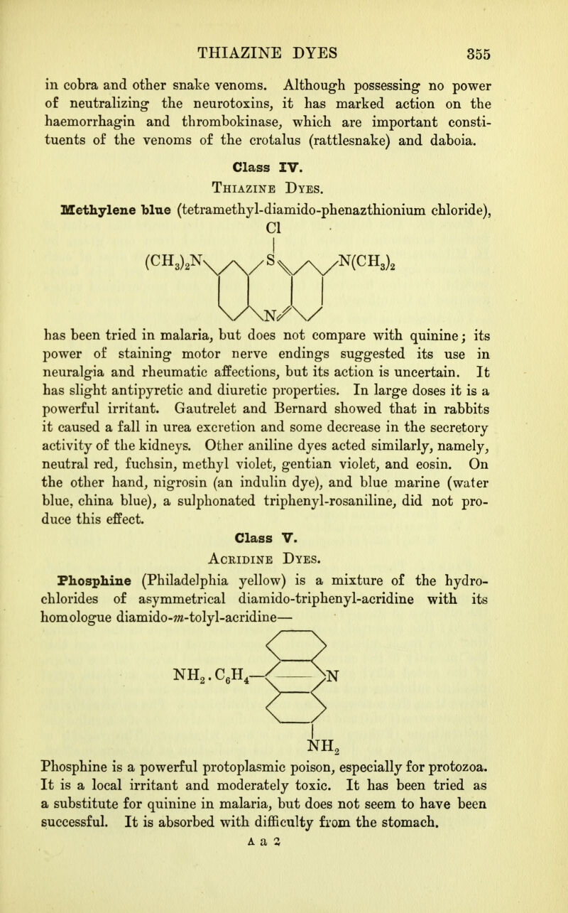 in cobra and other snake venoms. Although possessing no power of neutralizing the neurotoxins, it has marked action on the haemorrhagin and thrombokinase_, which are important consti- tuents of the venoms of the crotalus (rattlesnake) and daboia. Class IV. Thiazine Dyes. Methylene blue (tetramethyl-diamido-phenazthionium chloride), CI I (CH3),Nv^^/ S ^y^^iCR,), has been tried in malaria, but does not compare with quinine; its power of staining motor nerve endings suggested its use in neuralgia and rheumatic affections, but its action is uncertain. It has slight antipyretic and diuretic properties. In large doses it is a powerful irritant. Gautrelet and Bernard showed that in rabbits it caused a fall in urea excretion and some decrease in the secretory activity of the kidneys. Other aniline dyes acted similarly, namely, neutral red, fuchsin, methyl violet, gentian violet, and eosin. On the other hand, nigrosin (an indulin dye), and blue marine (water blue, china blue), a sulphonated triphenyl-rosaniline, did not pro- duce this effect. Class V. AcRiDiNE Dyes. Phospliine (Philadelphia yellow) is a mixture of the hydro- chlorides of asymmetrical diamido-triphenyl-acridine with its homologue diamido-w^-tolyl-acridine— < < NH2 Phosphine is a powerful protoplasmic poison, especially for protozoa. It is a local irritant and moderately toxic. It has been tried as a substitute for quinine in malaria, but does not seem to have been successful. It is absorbed with difficulty from the stomach.