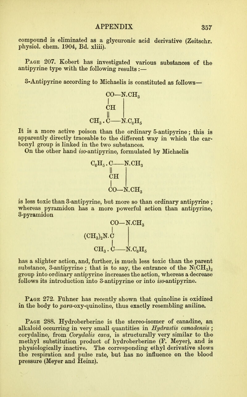 compound is eliminated as a glycuronic acid derivative (Zeitschr. physiol. chem. 1904, Bd. xliii). Page 207. Kobert has investigated various substances of the antipyrine type with the following results :— 3-Antipyrine according to Michaelis is constituted as follows— CO—N.CHo I CH II CH3.C N.CeHg It is a more active poison than the ordinary 5-antipyrine; this is apparently directly traceable to the different way in which the car- bonyl group is linked in the two substances. On the other hand «'50-antipyrine, formulated by Michaelis CgHs.C N.CH3 II CH CO—N.CH3 is less toxic than 3-antipyrine, but more so than ordinary antipyrine ; whereas pyramidon has a more powerful action than antipyrine, 3-pyramidon CO-N.CH3 I (CH3)2N.C CH3.C N.CeHs has a slighter action, and, further, is much less toxic than the parent substance, 3-antipyrine ; that is to say, the entrance of the N(CH3)2 group into ordinary antipyrine increases the action, whereas a decrease follows its introduction into 3-antipyrine or into iso-antipyrine. Page 272. Fiihner has recently shown that quinoline is oxidized in the body to ^am-oxy-quinoline, thus exactly resembling aniline. Page 288. Hydroberberine is the stereo-isomer of canadine, an alkaloid occurring in very small quantities in Hydrastis canadensis ; corydaline, from Oorydalis cava, is structurally very similar to the methyl substitution product of hydroberberine (F. Meyer), and is physiologically inactive. The corresponding ethyl derivative slows the respiration and pulse rate, but has no influence on the blood pressure (Meyer and Heinz).