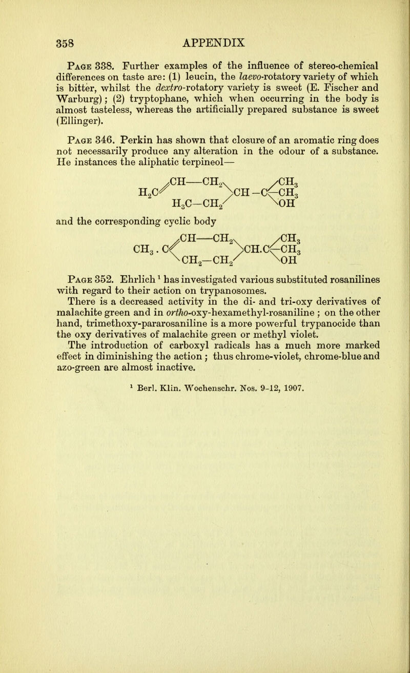 Page 338. Further examples of the influence of stereo-chemical differences on taste are: (1) leucin, the ?ae?;o-rotatory variety of which is bitter, whilst the dextro-rotatory variety is sweet (E. Fischer and Warburg); (2) tryptophane, which when occurring in the body is almost tasteless, whereas the artificially prepared substance is sweet (Elhnger). Page 346. Perkin has shown that closure of an aromatic ring does not necessarily produce any alteration in the odour of a substance. He instances the aliphatic terpineol— Page 352. Ehrlich ^ has investigated various substituted rosanilines with regard to their action on trypanosomes. There is a decreased activity in the di- and tri-oxy derivatives of malachite green and in or^/io-oxy-hexamethyl-rosaniline ; on the other hand, trimethoxy-pararosaniline is a more powerful trypanocide than the oxy derivatives of malachite green or methyl violet. The introduction of carboxyl radicals has a much more marked effect in diminishing the action; thus chrome-violet, chrome-blue and azo-green are almost inactive. and the corresponding cyclic body ^ Berl. Klin. Wochenschr. Nos. 9-12, 1907.