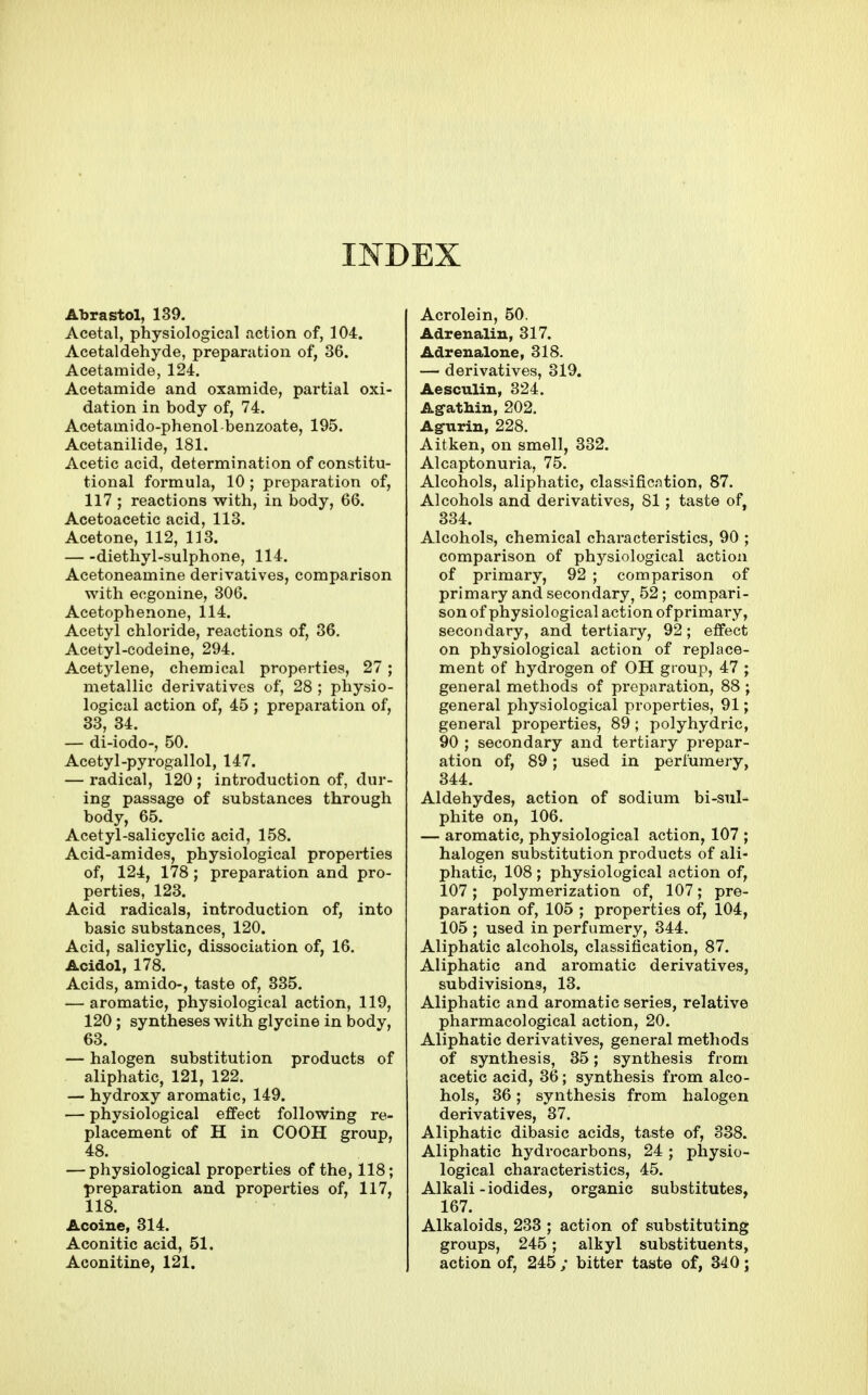 INDEX Abrastol, 139. Acetal, physiological action of, 104. Acetaldehyde, preparation of, 36. Acetamide, 124. Acetamide and oxamide, partial oxi- dation in body of, 74. Acetamido-phenol benzoate, 195. Acetanilide, 181. Acetic acid, determination of constitu- tional formula, 10 ; preparation of, 117 ; reactions with, in body, 66. Acetoacetic acid, 113. Acetone, 112, 113. diethyl-sulphone, 114. Acetoneamine derivatives, comparison with ecgonine, 306. Acetophenone, 114. Acetyl chloride, reactions of, 36, Acetyl-codeine, 294. Acetylene, chemical properties, 27 ; metallic derivatives of, 28 ; physio- logical action of, 45 ; preparation of, 33, 34. — di-iodo-, 50. Acetyl-pyrogallol, 147. — radical, 120 ; introduction of, dur- ing passage of substances through body, 65. Acetyl-salicyclic acid, 158. Acid-amides, physiological properties of, 124, 178; preparation and pro- perties, 123. Acid radicals, introduction of, into basic substances, 120. Acid, salicylic, dissociation of, 16. Acidol, 178. Acids, amido-, taste of, 335. — aromatic, physiological action, 119, 120 ; syntheses with glycine in body, 63. — halogen substitution products of aliphatic, 121, 122. — hydroxy aromatic, 149. — physiological effect following re- placement of H in COOH group, 48. — physiological properties of the, 118; preparation and properties of, 117, 118. Acoine, 314. Aconitic acid, 51. Aconitine, 121. Acrolein, 50. Adrenalin, 317. Adrenalone, 318. — derivatives, 319. Aesculin, 324. Agathin, 202. Agurin, 228. Aitken, on smell, 332. Alcaptonuria, 75. Alcohols, aliphatic, classification, 87. Alcohols and derivatives, 81; taste of, 334. Alcohols, chemical characteristics, 90 ; comparison of physiological action of primary, 92 ; comparison of primary and secondary, 52; compari- son of physiological action of primai-y, secondary, and tertiary, 92; effect on physiological action of replace- ment of hydrogen of OH gioup, 47 ; general methods of preparation, 88 ; general physiological properties, 91; general properties, 89 ; polyhydric, 90 ; secondary and tertiary prepar- ation of, 89; used in perfumery, 344. Aldehydes, action of sodium bi-sul- phite on, 106. — aromatic, physiological action, 107 ; halogen substitution products of ali- phatic, 108 ; physiological action of, 107; polymerization of, 107; pre- paration of, 105 ; properties of, 104, 105 ; used in perfumery, 344. Aliphatic alcohols, classification, 87. Aliphatic and aromatic derivatives, subdivisions, 13. Aliphatic and aromatic series, relative pharmacological action, 20. Aliphatic derivatives, general methods of synthesis, 35; synthesis from acetic acid, 36; synthesis from alco- hols, 36; synthesis from halogen derivatives, 37, Aliphatic dibasic acids, taste of, 338. Aliphatic hydrocarbons, 24; physio- logical characteristics, 45. Alkali-iodides, organic substitutes, 167. Alkaloids, 233 ; action of substituting groups, 245; alkyl substituents, action of, 245 ; bitter taste of, 340;