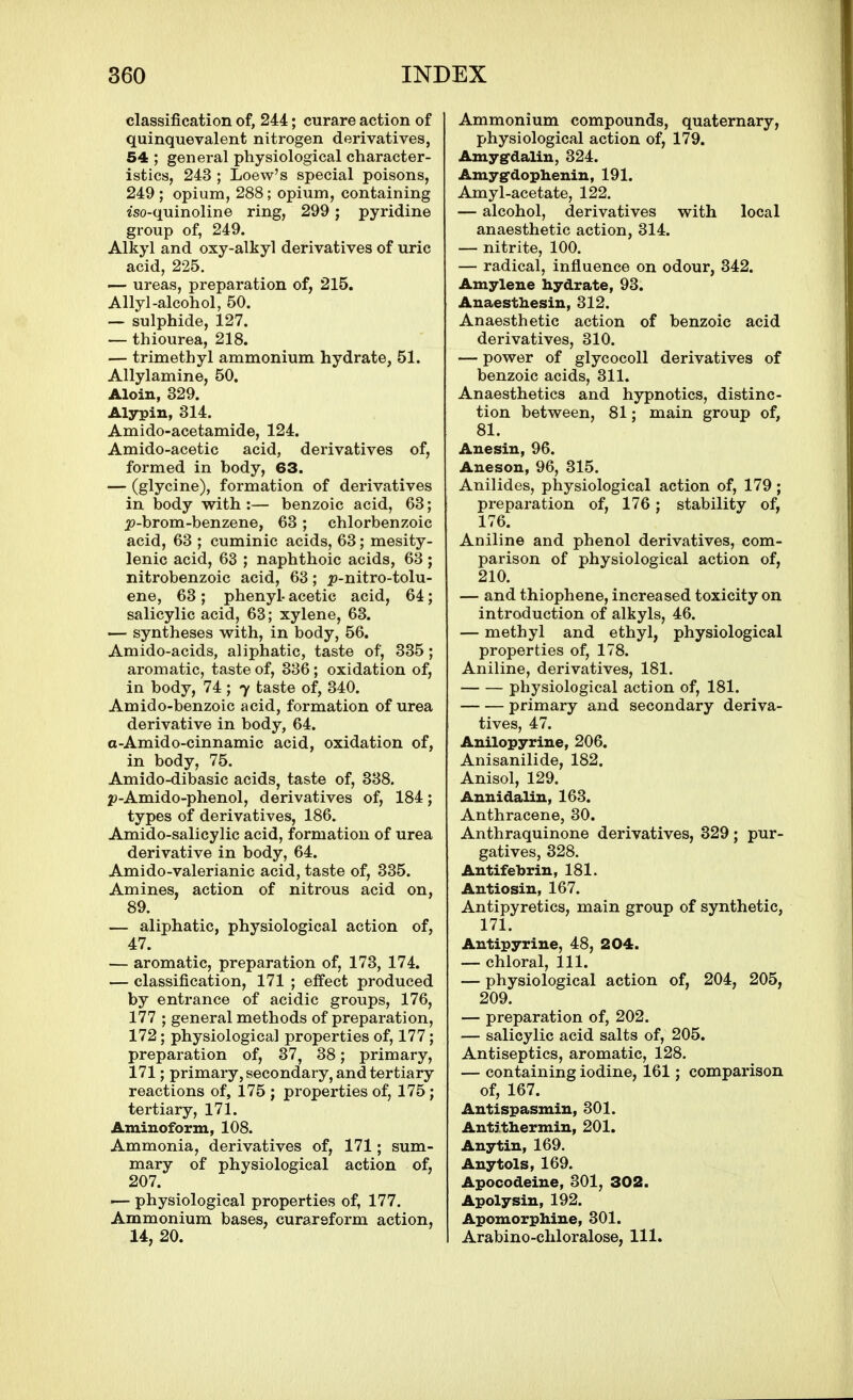 classification of, 244; curare action of quinquevalent nitrogen derivatives, 54 ; general physiological character- istics, 243 ; Loew's special poisons, 249 ; opium, 288; opium, containing iso-quinoline ring, 299; pyridine group of, 249. Alkyl and oxy-alkyl derivatives of uric acid, 225. — ureas, preparation of, 215. Allyl-alcohol, 50. — sulphide, 127. — thiourea, 218. — trimethyl ammonium hydrate, 51. Allylamine, 50. Aloin, 329. Alypin, 314. Amido-acetamide, 124. Amido-acetic acid, derivatives of, formed in body, 63. — (glycine), formation of derivatives in body with:— benzoic acid, 63; j9-brom-benzene, 63 ; chlorbenzoic acid, 63 ; cuminic acids, 63; mesity- lenic acid, 63 ; naphthoic acids, 63 ; nitrobenzoic acid, 63; p-nitro-tolu- ene, 63; phenyl- acetic acid, 64; salicylic acid, 63; xylene, 63. — syntheses with, in body, 56. Amido-acids, aliphatic, taste of, 335; aromatic, taste of, 336; oxidation of, in body, 74 ; 7 taste of, 340. Amido-benzoic acid, formation of urea derivative in body, 64. a-Amido-cinnamic acid, oxidation of, in body, 75. Amido-dibasic acids, taste of, 338. 2?-Amido-phenol, derivatives of, 184; types of derivatives, 186. Amido-salicylic acid, formation of urea derivative in body, 64. Amido-valerianic acid, taste of, 335. Amines, action of nitrous acid on, 89. — aliphatic, physiological action of, 47. — aromatic, preparation of, 173, 174. — classification, 171 ; effect produced by entrance of acidic groups, 176, 177 ; general methods of preparation, 172; physiological properties of, 177; preparation of, 37, 38; primary, 171; primary, secondary, and tertiary reactions of, 175 ; properties of, 175 ; tertiary, 171. Aminoform, 108. Ammonia, derivatives of, 171; sum- mary of physiological action of, 207. — physiological properties of, 177. Ammonium bases, curareform action, 14, 20. Ammonium compounds, quaternary, physiological action of, 179. Amygdalin, 324. Amyg'dophenin, 191. Amyl-acetate, 122. — alcohol, derivatives with local anaesthetic action, 314. — nitrite, 100. — radical, influence on odour, 342. Amylene hydrate, 93. Auaestliesin, 312. Anaesthetic action of benzoic acid derivatives, 310. — power of glycocoll derivatives of benzoic acids, 311. Anaesthetics and hypnotics, distinc- tion between, 81; main group of, 81. Anesiu, 96. Aneson, 96, 315. Anilides, physiological action of, 179 ; preparation of, 176; stability of, 176. Aniline and phenol derivatives, com- parison of physiological action of, 210. — and thiophene, increased toxicity on introduction of alkyls, 46. — methyl and ethyl, physiological properties of, 178. Aniline, derivatives, 181. physiological action of, 181. primary and secondary deriva- tives, 47. Anilopyrine, 206. Anisanilide, 182. Anisol, 129. Anuidaliu, 163. Anthracene, 30. Anthraquinone derivatives, 329; pur- gatives, 328. Antifetorin, 181. Antiosiu, 167. Antipyretics, main group of synthetic, 171. Antipyrine, 48, 204. — chloral, 111. — physiological action of, 204, 205, 209. — preparation of, 202. — salicylic acid salts of, 205. Antiseptics, aromatic, 128. — containing iodine, 161; comparison of, 167. Antispasmin, 301. Antithermin, 201. Any tin, 169. Anytols, 169. Apocodeine, 301, 302. Apolysin, 192. Apomorphine, 301. Arabino-chloralose, 111.