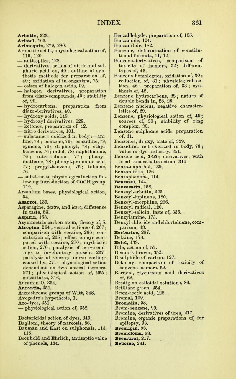 Arbutin, 323. Aristol, 163. Aristoquin, 279, 280. Aromatic acids, physiological action of, 119, 120. — antiseptics, 128. — derivatives, action of nitric and sul- phuric acid on, 40; outline of syn- thetic methods for preparation of, 40 ; oxidation of in organism, 75. — esters of halogen acids, 99. — halogen derivatives, preparation from diazo-compounds. 40 ; stability of, 99. — hydrocarbons, preparation from diazo-derivatives, 40. — hydroxy acids, 149. — hydroxyl derivatives, 128. — ketones, preparation of, 42. — nitro derivatives, 101. — substances oxidized in body :—ani- line, 78 ; benzene, 76; benzidine, 78; cymene, 76; di-phenyl, 78; ethyl- benzene, 76; indol, 78; naphthalene, 76 ; nitro-toluene, 77 ; phenyl- methane, 78; phenyl-propionic acid, 77; propyl-benzene, 76; toluene, 76. — substances, physiological action fol- low^ing introduction of COOH group, 119. Arsonium bases, physiological action, 54. Asaprol, 139. Asparagine, dextro, and laevo, difference in taste, 53. Aspirin, 158. Asymmetric carbon atom, theory of, 5. Atropine, 264 ; central actions of, 267 ; comparison with cocaine, 266 ; con- stitution of, 265 ; effect on eye com- pared with cocaine, 270; mydriatic action, 270 ; paralysis of nerve end- ings to involuntary muscle, 267 ; paralysis of sensory nerve endings caused by, 271; physiological action dependent on two optical isomers, 271; physiological action of, 265 ; substitutes, 316. Auramin 0, 354. Aurantia, 351. Auxochrome groups of Witt, 348. Avogadro's hypothesis, 1. Azo-dyes, 351. — physiological action of, 352. Bactericidal action of dyes, 349. Baglioni, theory of narcosis, 86. Bauman and Kast on sulphonals, 114, 115. Bechhold and Ehrlich, antiseptic value of phenols, 134. Benzaldehyde, preparation of, 105. Benzamide, 124. Benzanilide, 182. Benzene, determination of constitu- tional formula, 11, 12, Benzene-derivatives, comparison of toxicity of isomers, 52; different types of, 43. Benzene homologues, oxidation of, 30 ; reduction of, 31 ; physiological ac- tion, 46 ; preparation of, 33 ; syn- thesis of, 42. Benzene hydrocarbons, 28; nature of double bonds in, 28, 29. Benzene nucleus, negative character- istics of, 29. Benzene, physiological action of, 45; sources of, 30; stability of ring complex, 30. Benzene sulphonic acids, preparation of, 41. Benzenes, di-oxy, taste of, 339. Benzidine, not oxidized in body, 78; value in dye industry, 351. Benzoic acid, 149; derivatives, with local anaesthetic action, 310. Benzo-naphthol, 139. Benzonitrile, 126. Benzophenone, 114. Benzosal, 144. Benzosalin, 158. Benzoyl-arbutin, 323. Benzoyl-lupinene, 180. Benzoyl-morphine, 296. Benzoyl radical, 120. Benzoyl-salicin, taste of, 335. Benzylamine, 173. Benzyl chloride andchlortoluene, com- parison, 43. Berberine, 287, Betaine, 178. Betol, 139. Bile, action of, 55. Bismark brown, 352. Bisulphide of carbon, 127. Bokorny, comparison of toxicity of benzene isomers, 52. Borneol, glycuronic acid derivatives of, 62. Bredig on colloidal solutions, 86. Brilliant green, 354. Brom-acetic acid, 122. Bromal, 109. Bromalin, 98. Brom-benzene, 99. Bromine, derivatives of urea, 217. Bromine, organic preparations of, for epilepsy, 98. Broiuipin, 98. Bromoform, 98. Bromural, 217. Brucine, 281.