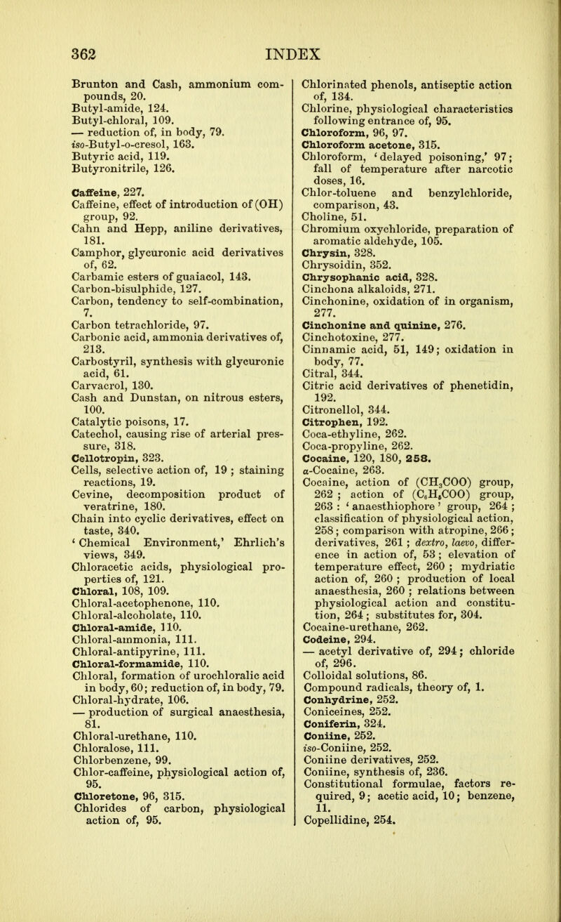 Brunton and Cash, ammonium com- pounds, 20. Butyl-amide, 124. Butyl-chloral, 109. — reduction of, in body, 79. iso-Butyl-o-cresol, 163. Butyric acid, 119. Butyronitrile, 126. Caffeine, 227. Caffeine, effect of introduction of (OH) group, 92. Cahn and Hepp, aniline derivatives, 181. Camphor, glycuronic acid derivatives of, 62. Carbamic esters of guaiacol, 143. Carbon-bisulphide, 127. Carbon, tendency to self-combination, 7. Carbon tetrachloride, 97. Carbonic acid, ammonia derivatives of, 213. Carbostyril, synthesis with glycuronic acid, 61. Carvacrol, 130. Cash and Dunstan, on nitrous esters, 100. Catalytic poisons, 17. Catechol, causing rise of arterial pres- sure, 318. Cellotropin, 323. Cells, selective action of, 19 ; staining reactions, 19. Cevine, decomposition product of veratrine, 180. Chain into cyclic derivatives, effect on taste, 340. ' Chemical Environment,' Ehrlich's views, 349. Chloracetic acids, physiological pro- perties of, 121. Chloral, 108, 109. Chloral-acetophenone, 110. Chloral-alcoholate, 110. CMoral-amide, 110. Chloral-ammonia, 111. Chloral-antipyrine, 111. CMoral-formamide, 110. Chloral, formation of urochloralic acid in body, 60; reduction of, in body, 79. Chloral-hydrate, 106. — production of surgical anaesthesia, 81. Chloral-urethane, 110. Chloralose, 111. Chlorbenzene, 99. Chlor-caffeine, physiological action of, 95. Chloretone, 96, 315. Chlorides of carbon, physiological action of, 95. Chlorinated phenols, antiseptic action of, 134. Chlorine, physiological characteristics following entrance of, 95. Chloroform, 96, 97. Chloroform acetone, 315. Chloroform, ' delayed poisoning,' 97; fall of temperature after narcotic doses, 16. Chlor-toluene and benzylchloride, comparison, 43. Choline, 51. Chromium oxychloride, preparation of aromatic aldehyde, 105. Chrysin, 328. Chrysoidin, 352. Chrysophanic acid, 328. Cinchona alkaloids, 271. Cinchonine, oxidation of in organism, 277. Cinchonine and quinine, 276. Cinchotoxine, 277. Cinnamic acid, 51, 149; oxidation in body, 77. Citral, 344. Citric acid derivatives of phenetidin, 192. Citronellol, 344. Citrophen, 192. Coca-ethyline, 262. Coca-propyline, 262. Cocaine, 120, 180, 258. a-Cocaine, 263. Cocaine, action of (CH3COO) group, 262 ; action of (CeHeCOO) group, 263 : ' anaesthiophore ' group, 264 ; classification of physiological action, 258; comparison with atropine, 266; derivatives, 261 ; dextro, laevo, differ- ence in action of, 53; elevation of temperature effect, 260 ; mydriatic action of, 260 ; production of local anaesthesia, 260 ; relations between physiological action and constitu- tion, 264 ; substitutes for, 304. Cocaine-urethane, 262. Codeine, 294. — acetyl derivative of, 294; chloride of, 296. Colloidal solutions, 86. Compound radicals, theory of, 1. Conhydrine, 252. Coniceines, 252. Coniferin, 324. Coniine, 252. iso-Coniine, 252. Coniine derivatives, 252. Coniine, synthesis of, 236. Constitutional formulae, factors re- quired, 9; acetic acid, 10; benzene, 11. Copellidine, 254.