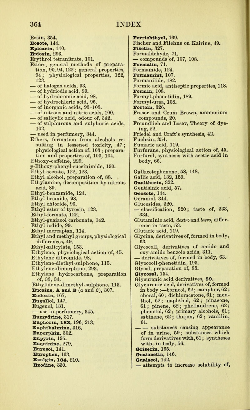 Eosin, 354. Eosote, 144. Epicariu, 140. Epiosin, 293. Erythrol tetranitrate, 101. Esters, general methods of prepara- tion, 90, 94, 122; general properties, 94; physiological properties, 122, 123. — of halogen acids, 93. — of hydriodic acid, 99. — of hydrobromic acid, 98. — of hydrochloric acid, 96. — of inorganic acids, 93-103. — of nitrous and nitric acids, 100. — of salicylic acid, odour of, 342. — of sulphurous and sulphuric acids, 102. — used in perfumery, 344. Ethers, formation from alcohols re- sulting in lessened toxicity, 47; physiological action of, 103 ; prepara- tion and properties of, 103, 104. Ethoxy-caffeine, 229. p-Ethoxy-phenyl-succinimide, 190. Ethyl acetate, 122, 123. Ethyl alcohol, preparation of, 88. Ethylamine, decomposition by nitrous acid, 89. Ethyl-benzamide, 124. Ethyl bromide, 98. Ethyl chloride, 96. Ethyl ester of tyrosin, 123. Ethyl-formate, 122. Ethyl-guaiacol carbonate, 142. Ethyl iodide, 99. Ethyl mercaptan, 114. Ethyl and methyl groups, physiological differences, 49. Ethyl-salicylate, 153. Ethylene, physiological action of, 45. Ethylene dibromide, 98. Ethylene-diethyl-sulphone, 115. Ethylene-dimorphine, 293. Ethylene hydrocarbons, preparation of, 33, 34. Ethylidene-dimethyl -sulphone, 115. Eucaiue, A and B (a and i3), 307. Eudoxin, 167. Eugallol, 147. Eugenol, 131. — use in perfumery, 345. Eumydriue, 317. Euphorin, 183, 196, 213. Euphthalmine, 316. EuporpMu, 302. Eupyrin, 195. EucLuiniue, 279. Euresol, 141. Euxoplien, 163. Exalgin, 184, 210, Ezodiue, 330. Perrichthyol, 169. Fischer and Filehne on Kairine, 49. Pisetin, 327. Formaldehyde, 71. — compounds of, 107, 108. Formalin, 71. Formamide, 124. Formamiut, 107. Formanilide, 182. Formic acid, antiseptic properties, 118. Pormin, 108. Formyl-phenetidin, 189. Formyl-urea, 108. Portoin, 326. Eraser and Crum Brown, ammonium compounds, 20. Freundlich and Losev, Theory of dye- ing, 22. Friedel and Craft's synthesis, 42. Fuchsin, 354. Fumaric acid, 119. Farfurane, physiological action of, 45. Furfurol, synthesis with acetic acid in body, 66. Gallacetophenone, 58, 148. Gallic acid, 132, 159. GaxatHerin, 322. Gentisinic acid, 57. Geosote, 144. Geraniol, 344. Glucosides, 320. — classification, 320; taste of, 333, 334. Glutaminic acid, dextro and Zaew, differ- ence in taste, 53. Glutaric acid, 119. Glycine, derivatives of, formed in body, 63. Glycocoll, derivatives of amido and oxy-amido benzoic acids, 311. — derivatives of, formed in body, 63. Glycocoll-phenetidin, 193. Glycol, preparation of, 88. Glycosal, 154. Glycuronic acid derivatives, 59. Glycuronic acid, derivatives of, formed in body :—borneol, 62; camphor, 62 ; choral, 60 ; dichloracetone, 61; men- thol, 62; naphthol, 62 ; pinacone, 61 ; pinene, 62; phellandrene, 62; phenetol, 62 ; primary alcohols, 61; sabinene, 62 ; thujon, 62 ; vanillin, 61. substances causing appearance of in urine, 59; substances which form derivatives with, 61; syntheses with, in body, 56. Griserin, 165. Guaiacetin, 146. Guaiacol, 142. — attempts to increase solubility of,