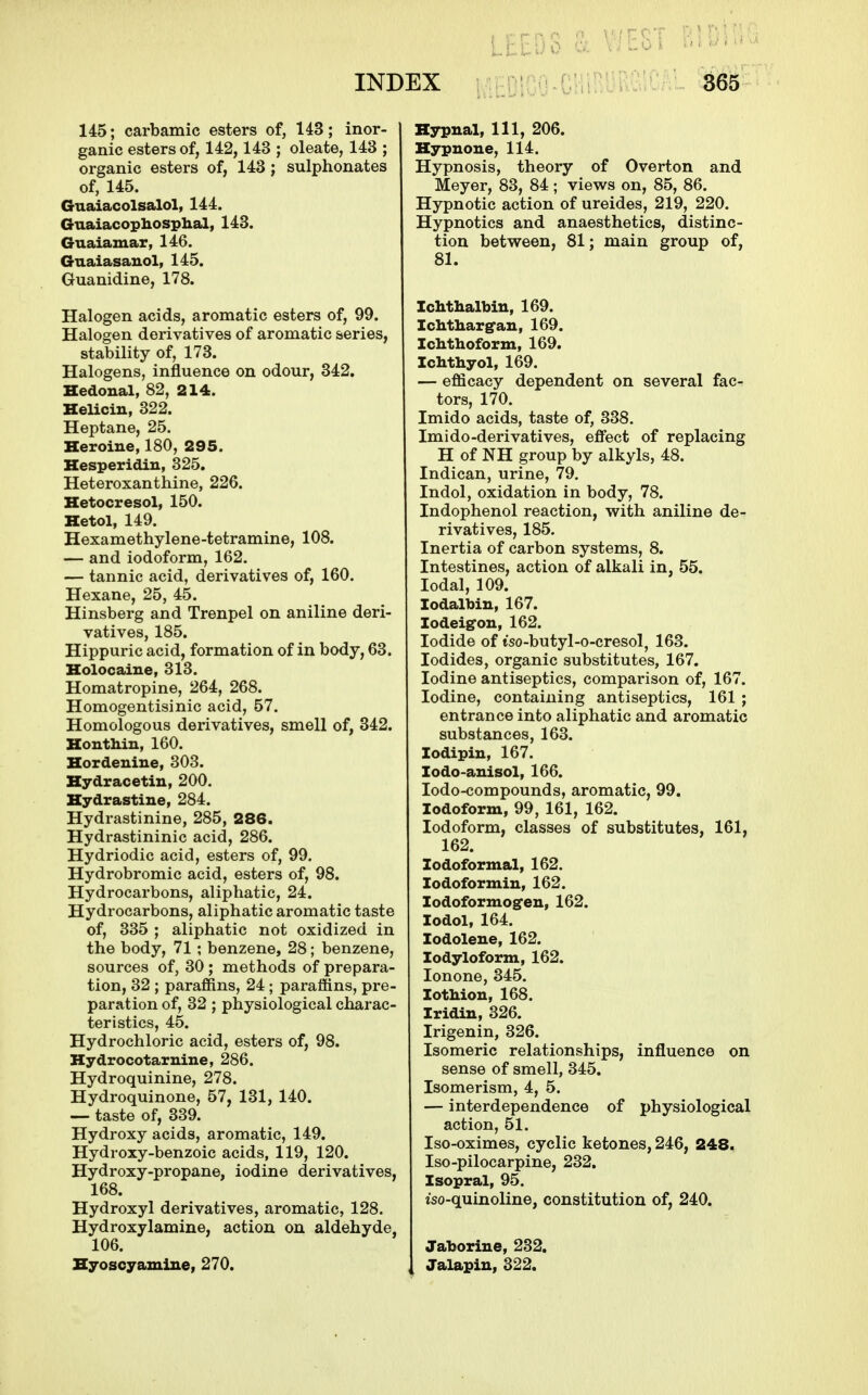 145; carbamic esters of, 143; inor- ganic esters of, 142,143 ; oleate, 143 ; organic esters of, 143; sulphonates of, 145. Guaiacolsalol, 144. Guaiacophosphal, 143. Guaiamar, 146. Guaiasauol, 145. Guanidine, 178. Halogen acids, aromatic esters of, 99. Halogen derivatives of aromatic series, stability of, 173. Halogens, influence on odour, 342. Hedoual, 82, 214. HeUcin, 322. Heptane, 25. Heroine, 180, 295. Kesperidiu, 325. Heteroxanthine, 226. Ketocresol, 150. Hetol, 149. Hexamethylene-tetramine, 108. — and iodoform, 162. — tannic acid, derivatives of, 160. Hexane, 25, 45. Hinsberg and Trenpel on aniline deri- vatives, 185. Hippuric acid, formation of in body, 63. Uolocaine, 313. Homatropine, 264, 268. Homogentisinic acid, 57. Homologous derivatives, smell of, 342. HontMn, 160. Hordeniue, 303. Hydracetin, 200. Kydrastine, 284. Hydrastinine, 285, 286. Hydrastininic acid, 286. Hydriodic acid, esters of, 99. Hydrobromic acid, esters of, 98. Hydrocarbons, aliphatic, 24. Hydrocarbons, aliphatic aromatic taste of, 335 ; aliphatic not oxidized in the body, 71 ; benzene, 28; benzene, sources of, 30 ; methods of prepara- tion, 32 ; parafftns, 24; paraffins, pre- paration of, 32 ; physiological charac- teristics, 45. Hydrochloric acid, esters of, 98. Hydrocotarnine, 286. Hydroquinine, 278. Hydroquinone, 57, 131, 140. — taste of, 339. Hydroxy acids, aromatic, 149. Hydroxy-benzoic acids, 119, 120. Hydroxy-propane, iodine derivatives, 168. Hydroxyl derivatives, aromatic, 128. Hydroxylamine, action on aldehyde 106. Hyoscyamine, 270. Hypnal, 111, 206. Kypnoue, 114. Hypnosis, theory of Overton and Meyer, 83, 84; views on, 85, 86. Hypnotic action of ureides, 219, 220. Hypnotics and anaesthetics, distinc- tion between, 81; main group of, 81. Ichtlialbin, 169. Ichtliarg'aiL, 169. Ichthoform, 169. Iclithyol, 169. — efficacy dependent on several fac- tors, 170. Imido acids, taste of, 338. Imido-derivatives, effect of replacing H of NH group by alkyls, 48. Indican, urine, 79. Indol, oxidation in body, 78. Indophenol reaction, with aniline de- rivatives, 185. Inertia of carbon systems, 8. Intestines, action of alkali in, 55. lodal, 109. lodalbin, 167. lodeigon, 162. Iodide of tso-butyl-o-cresol, 163. Iodides, organic substitutes, 167. Iodine antiseptics, comparison of, 167. Iodine, containing antiseptics, 161 ; entrance into aliphatic and aromatic substances, 163. lodipin, 167. lodo-auisol, 166. lodo-compounds, aromatic, 99. Iodoform, 99, 161, 162. Iodoform, classes of substitutes, 161, 162. lodoformal, 162. lodoformiu, 162. lodoformog-en, 162. lodol, 164. lodolene, 162. lodyloform, 162. lonone, 345. lotMon, 168. Iridin, 326. Irigenin, 326. Isomeric relationships, influence on sense of smell, 345. Isomerism, 4, 5. — interdependence of physiological action, 51. Iso-oximes, cyclic ketones, 246, 248. Iso-pilocarpine, 232. Isopral, 95. iso-quinoline, constitution of, 240. Jaborine, 232. Jalapiu, 322.