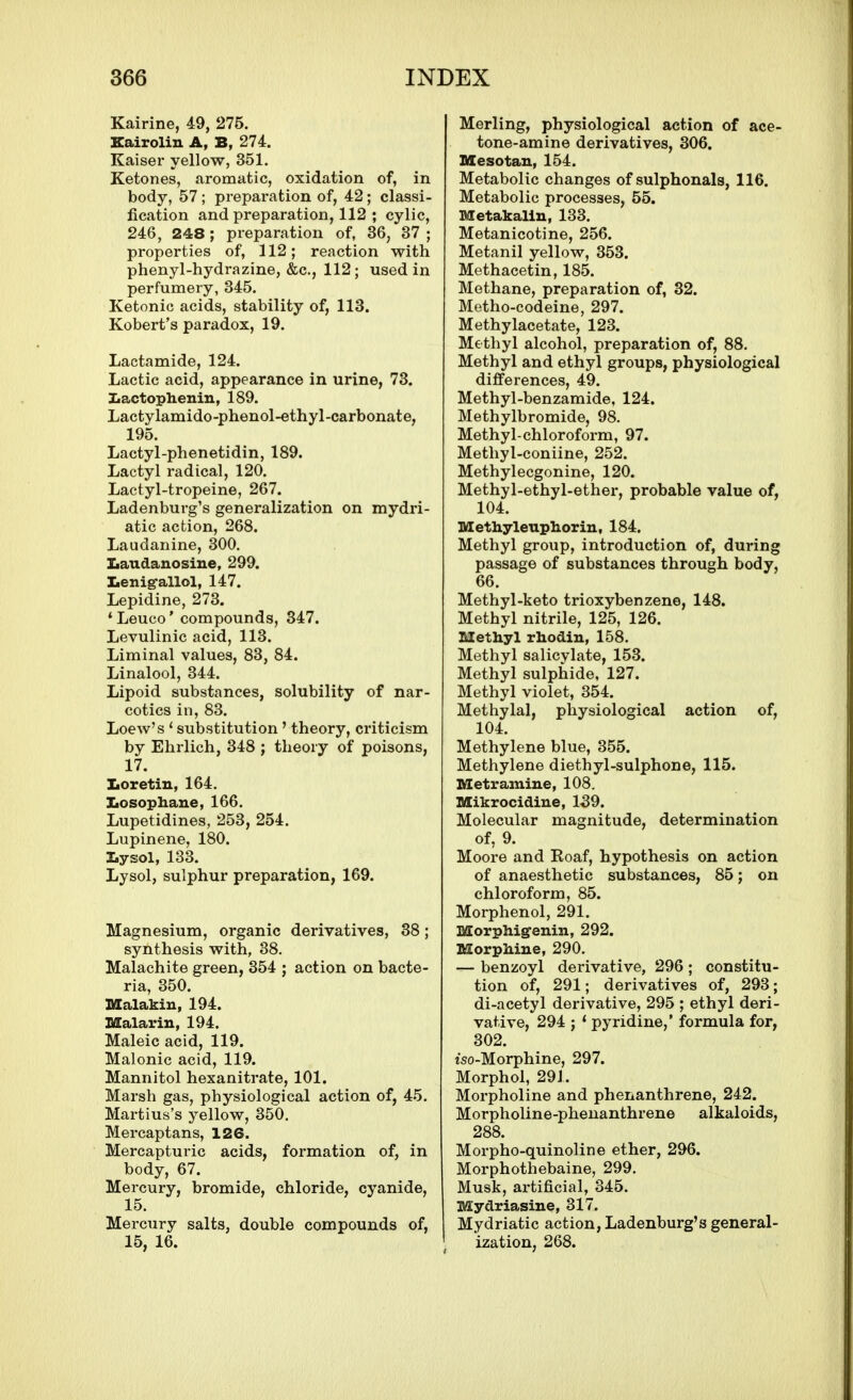 Kairine, 49, 275. Kairolin A, B, 274. Kaiser yellow, 351. Ketones, aromatic, oxidation of, in body, 57; prepai'ation of, 42; classi- fication and preparation, 112 ; cylic, 246, 248 ; preparation of, 36, 37 ; properties of, 112; reaction with phenyl-hydrazine, &c., 112; used in perfumery, 345. Ketonic acids, stability of, 113. Kobert's paradox, 19. Lactamide, 124. Lactic acid, appearance in urine, 73. Ziactophenin, 189. Lactylamido-phenol-ethyl-carbonate, 195. Lactyl-phenetidin, 189. Lactyl radical, 120. Lactyl-tropeine, 267. Ladenburg's generalization on mydri- atic action, 268. Laudanine, 300. Iiaudanosiue, 299. tenig-allol, 147. Lepidine, 273. *Leuco' compounds, 347. Levulinic acid, 113. Liminal values, 83, 84. Linalool, 344. Lipoid substances, solubility of nar- cotics in, 83. Loew's ' substitution' theory, criticism by Ehrlich, 348 ; theory of poisons, 17. ILoretin, 164. Iiosophane, 166. Lupetidines, 253, 254. Lupinene, 180. Lysol, 133. Lysol, sulphur preparation, 169. Magnesium, organic derivatives, 38; synthesis with, 38. Malachite green, 354 ; action on bacte- ria, 350. Malakin, 194. Malarin, 194. Maleic acid, 119. Malonic acid, 119. Mannitol hexanitrate, 101. Marsh gas, physiological action of, 45. Martius's yellow, 350. Mercaptans, 126. Mercapturic acids, formation of, in body, 67. Mercury, bromide, chloride, cyanide, 15. Mercury salts, double compounds of, 15, 16. Merling, physiological action of ace- tone-amine derivatives, 306. Mesotau, 154. Metabolic changes of sulphonals, 116. Metabolic processes, 55, Metakalln, 133. Metanicotine, 256. Metanil yellow, 353. Methacetin, 185. Methane, preparation of, 32. Metho-codeine, 297. Methylacetate, 123. Methyl alcohol, preparation of, 88. Methyl and ethyl groups, physiological differences, 49. Methyl-benzamide, 124. Methylbromide, 98. Methyl-chloroform, 97. Methyl-coniine, 252. Methylecgonine, 120. Methyl-ethyl-ether, probable value of, 104. Methyleupliorin, 184. Methyl group, introduction of, during passage of substances through body, 66. Methyl-keto trioxybenzene, 148. Methyl nitrile, 125, 126. Methyl rliodin, 158. Methyl salicylate, 153. Methyl sulphide, 127. Methyl violet, 354. Methylal, physiological action of, 104. Methylene blue, 355. Methylene diethyl-sulphone, 115. Metramine, 108. Mikrocidine, 139. Molecular magnitude, determination of, 9. Moore and Roaf, hypothesis on action of anaesthetic substances, 85; on chloroform, 85. Morphenol, 291. Morphigfenin, 292. Morphine, 290. — benzoyl derivative, 296 ; constitu- tion of, 291; derivatives of, 293; di-acetyl derivative, 295 ; ethyl deri- vative, 294 ; * pyridine,' formula for, 302. tso-Morphine, 297. Morphol, 291. Morpholine and phenanthrene, 242. Morpholine-phenanthrene alkaloids, 288. Morpho-quinoline ether, 296. Morphothebaine, 299. Musk, artificial, 345. Mydriasine, 317. Mydriatic action, Ladenburg's general- ization, 268.